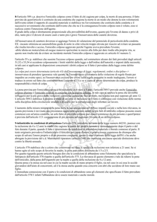 8-l'articolo 589 c.p. descrive l'omicidio colposo come il fatto di chi cagiona per colpa, la morte di una persona; il fatto
previsto da quest'articolo è costituito da una condotta che cagiona la morte in un modo che denota la non volontarietà
dell'evento infatti il rapporto di causalità materiale si stabilisce tra l'avvenimento che costituito dalla condotta e il
successivo avvenimento che costituito dall'evento che che ne è la conseguenza.l'evento colposo non è voluto, esso si
realizza contro l'intenzione dell'agente.
Il grado della colpa è direttamente proporzionale alla prevedibilità dell'evento, quanto più l'evento di danno e privi di
dire, tanto più è il dovere di essere cauti e tanto più è grave l'inosservanza delle cautele doverose.

All'inosservanza di carattere doveroso si aggiunge l'errore di valutazione del potenziale di pericolosità della condotta.
ES: -incauto ottimista-un automobilista guida di notte in città velocità troppo elevata per riuscire ad evitare un passante
che risulta travolto e ucciso, l'omicidio colposo aggravato perché l'agente aveva preveduto l'evento;
-abile idiota-un motociclista ed esegue manovre spericolate in mezzo alla folla per dare risalto alla propria vita, se
questo non risulta tale da evitare un incidente mortale l'omicidio colposo è aggravato ex articolo 61 numero 3;

l'articolo 55 c.p. stabilisce che sussiste l'eccesso colposo quando, nel commettere alcuno dei fatti preveduti dagli articoli
51,52 e 53,54 si eccedono colposamente i limiti stabiliti dalla legge o dall'ordine dell'autorità o imposti dalla necessità;
in tali casi si applicano le disposizioni concernenti i diritti colposi se il fatto è preveduto dalla legge come delitto
colposo.
La colpa può essere determinata (articolo 43) dall'inosservanza di leggi, regolamenti, ordini o discipline-->
inosservanza di prendere ignoranza vale questo; se l'inosservanza e volontaria della violazione di regole fissate per
impedire un evento speci; se l'inosservanza avviene per errore sulla regola percepita in modo inadeguato, l'errore si
traduce in errore sul fatto che costituisce reato (articolo 47/3) e se si tratta di errore determinato da colpa, produce la
responsabilità a titolo di colpa.

La pena prevista per l'omicidio colposo è la reclusione da 6 mesi a 5 anni; l'articolo 589/3 prevede anche l'omicidio
colposo plurimo e l'omicidio colposo in concorso con la lesione colposa, in tale caso si applica la pena che dovrebbe
infliggersi per la più grave delle violazioni commesse aumentato fino al triplo, ma la pena non può superare gli anni 12.
L'articolo 589/2 stabilisce il minimo e vitale di un anno di reclusione se il fatto è commesso con violazione delle norme
sulla disciplina della circolazione stradale o di quelle per la prevenzione degli infortuni sul lavoro.

L'aumento della misura minima della pena trova la sua spiegazione nel diffuso impatto sociale e nella loro rilevanza, in
questa previsione è ravvisata una circostanza aggravante speciale: infatti se più fatti di omicidio colposo possono essere
commessi con un'unica condotta, un solo fatto di omicidio colposo può essere commesso da più persone e quest'ipotesi
è prevista dall'articolo 113: cooperazione di più persone nel cagionare l'evento di un delitto colposo.

9-infanticidio in condizioni di abbandono-l'articolo 578, introdotto nel testo della legge numero 442/81, punisce con
la reclusione da 4 a 12 anni la madre che cagiona la morte del proprio neonato e immediatamente dopo il parto o del
feto durante il parto, quando il fatto è determinato da condizioni di abbandono materiale e morale connesse al parto. Il
testo originario prevedeva l'infanticidio o il feticidio per causa d'onore, e poteva essere commessa da chiunque allo
scopo di salvare l'onore proprio o di un prossimo congiunto, questo è stato eliminato dalla legge dell'81 e ha anche
abrogato la previsione del c.d. Matrimonio riparatore (articolo 544) che costituiva una causa speciale distinzione deve
contro la libertà sessuale.

L'articolo 578 stabilisce che a coloro che concorrono nel fatto si applica la reclusione non inferiore a 21 anni. Se si
hanno agito al solo scopo di favorire la madre, la pena può essere diminuita da 1/3 a 2/3.
Per quanto riguarda questo articolo bisogna dire che le condizioni di abbandono sono l'elemento che specializza la
fattispecie dell'articolo 578 rispetto a quella dell'articolo 575. La rilevanza di questo elemento e tale da ridurre la pena
dell'omicidio, dalla pena dell'ergastolo per la madre a quella della reclusione da 4 a 12 anni.
Questa pena e la stessa sia nel caso in cui la madre uccide di mano proprio il figlio, sia nel caso in cui essa lo uccide
giovandosi dell'aiuto di concorrenti, ed è la stessa anche quando essa concorre con altri che uccidono di loro mano suo
figlio.
L'immediata connessione con il parto e le condizioni di abbandono sono gli elementi che specificano il fatto preveduto
dall'articolo 578/1 infatti l'abbandono deve essere materiale e anche morale.
 