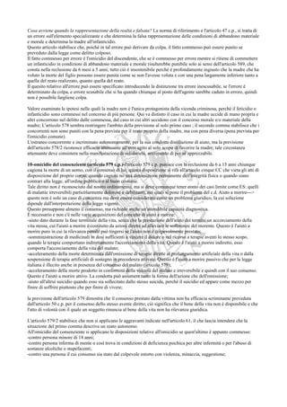 Cosa avviene quando la rappresentazione della realtà e falsata? La norma di riferimento e l'articolo 47 c.p., si tratta di
un errore sull'elemento specializzante e che determina la falsa rappresentazione delle condizioni di abbandono materiale
e morale e determina la madre all'infanticidio.
Questo articolo stabilisce che, poiché in tal errore può derivare da colpa, il fatto commesso può essere punito se
preveduto dalla legge come delitto colposo.
Il fatto commesso per errore è l'omicidio del discendente, che se è commesso per errore mentre si ritiene di commettere
un infanticidio in condizioni di abbandono materiale e morale risulterebbe punibile solo ai sensi dell'articolo 589, che
consta nella reclusione da 6 mesi a 5 anni; tutto ciò è insostenibile perché è profondamente ingiusto che la madre che ha
voluto la morte del figlio possono essere punita come se non l'avesse voluta e con una pena largamente inferiore tanto a
quella del reato realizzato, quanto quella del reato.
Il quesito relativo all'errore può essere specificato introducendo la distinzione tra errore inescusabile, se l'errore è
determinato da colpa, e errore scusabile che si ha quando chiunque al posto dell'agente sarebbe caduto in errore, quindi
non è possibile fargliene colpa.

Valore esaminate le ipotesi nelle quali la madre non è l'unica protagonista della vicenda criminosa, perché il feticidio o
infanticidio sono commessi nel concorso di più persone. Qui va distinto il caso in cui la madre uccide di mano propria e
altri concorrono nel delitto dalle commessa, dal caso in cui altri uccidono con il concorso morale e/o materiale della
madre; L'articolo 578 sembra restringere l'ambito della previsione al solo primo caso ; il secondo comma stabilisce che i
concorrenti non sono puniti con la pena prevista per il reato proprio della madre, ma con pena diversa (pena prevista per
l'omicidio comune).
L'estraneo concorrente e incriminato autonomamente, per la sua condotta distillazione di aiuto, ma la previsione
dell'articolo 578/2 riconosce efficacia attenuante all'aver agito al solo scopo di favorire la madre; tale circostanza
attenuante deve consistere nella manifestazione di solidarietà, sentimento di per sé apprezzabile.

10-omicidio del consenziente (articolo 579 c.p.)-l'articolo 579 c.p. punisce con la reclusione da 6 a 15 anni chiunque
cagiona la morte di un uomo, con il consenso di lui; questa disposizione si rifà all'articolo cinque CC che vieta gli atti di
disposizione del proprio corpo, quando cagioni no una diminuzione permanente dell'integrità fisica o quando siano
contrari alla legge, all'ordine pubblico o al buon costume.
Tale diritto non è riconosciuto dal nostro ordinamento, ma si deve comunque tener conto dei casi limite come ES: quelli
di malattie irreversibili particolarmente dolorose e debilitanti, nei quali si pone il problema del c.d. Aiuto a morire--->
questo non è solo un caso di coscienza ma deve essere considerato come un problema giuridico, la cui soluzione
dipende dall'interpretazione della legge vigente.
Questo presuppone almeno il consenso, ma richiede anche un'attendibile capacità diagnostica.
È necessario e non c'è nelle varie acquisizioni del concetto di aiuto a morire:
-aiuto dato durante la fase terminale della vita, senza che la prestazione dell'aiuto dei termini un accorciamento della
vita stessa, cui l'aiutò a morire è costituito da azioni dirette ad alleviare le sofferenze del morente. Questo è l'aiutò a
morire puro in cui la rilevanza penale può tingersi se l'aiuto non è colpevolmente prestato;
-somministrazione di medicinali in dosi sufficienti a vincere il dolore o nel ricorso a terapie aventi lo stesso scopo,
quando le terapie comportano indirettamente l'accorciamento della vita. Questo è l'aiutò a morire indiretto, esso
comporta l'accorciamento della vita del malato;
-acceleramento della morte determinata dall'omissione di terapie dirette al prolungamento artificiale della vita o dalla
sospensione di terapie artificiali di sostegno in precedenza attivate. Questo è l'aiutò a morire passivo che per la legge
italiana è illecito anche in presenza del consenso del malato (articolo 579);
-acceleramento della morte prodotto in conformità della volontà del malato e irreversibile e quindi con il suo consenso.
Questo è l'aiutò a morire attivo. La condotta può assumere tanto la forma dell'azione che dell'omissione;
-aiuto all'altrui suicidio quando esso sia sollecitato dallo stesso suicida, perché il suicidio ed appare come mezzo per
finire di soffrire piuttosto che per finire di vivere;

la previsione dell'articolo 579 dimostra che il consenso prestato dalla vittima non ha efficacia scriminante preveduta
dall'articolo 50 c.p. per il consenso dello stesso avente diritto; ciò significa che il bene della vita non è disponibile e che
l'atto di volontà con il quale un soggetto rinuncia al bene della vita non ha rilevanza giuridica.

L'articolo 579/2 stabilisce che non si applicano le aggravanti indicate nell'articolo 61, il che lascia intendere che la
situazione del primo comma descrive un reato autonomo.
All'omicidio del consenziente si applicano le disposizioni relative all'omicidio se quest'ultimo è appunto commesso:
-contro persona minore di 18 anni;
-contro persona inferma di mente o così trova in condizioni di deficienza psichica per altre infermità o per l'abuso di
sostanze alcoliche o stupefacenti;
-contro una persona il cui consenso sia stato dal colpevole estorto con violenza, minaccia, suggestione;
 