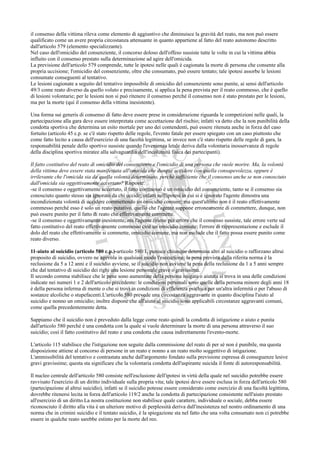 il consenso della vittima rileva come elemento di aggiuntivo che diminuisce la gravità del reato, ma non può essere
qualificato come un avere propria circostanza attenuante in quanto appartiene al fatto del reato autonomo descritto
dall'articolo 579 (elemento specializzante).
Nel caso dell'omicidio del consenziente, il concorso doloso dell'offeso sussiste tutte le volte in cui la vittima abbia
influito con il consenso prestato sulla determinazione ad agire dell'omicida.
La previsione dell'articolo 579 comprende, tutte le ipotesi nelle quali è cagionata la morte di persona che consente alla
propria uccisione; l'omicidio del consenziente, oltre che consumato, può essere tentato; tale ipotesi assorbe le lesioni
consumate conseguenti al tentativo.
Le lesioni cagionate a seguito del tentativo impossibile di omicidio del consenziente sono punite, ai sensi dell'articolo
49/3 come reato diverso da quello voluto e precisamente, si applica la pena prevista per il reato commesso, che è quello
di lesioni volontarie; per le lesioni non si può ritenere il consenso perché il consenso non è stato prestato per le lesioni,
ma per la morte (qui il consenso della vittima inesistente).

Una forma sui generis di consenso di fatto deve essere prese in considerazione riguarda le competizioni nelle quali, la
partecipazione alla gara deve essere interpretata come accettazione del rischio; infatti va detto che la non punibilità della
condotta sportiva che determina un esito mortale per uno dei contendenti, può essere ritenuta anche in forza del caso
fortuito (articolo 45 c.p. se c'è stato rispetto delle regole, l'evento fatale per essere spiegato con un caso piuttosto che
come fatto lecito a causa dell'esercizio di una facoltà legittima, se invece non c'è stato rispetto delle regole di gara, la
responsabilità penale dello sportivo sussiste quando l'evenienza letale deriva dalla volontaria inosservanza di regole
della disciplina sportiva miratee alla salvaguardia dell'incolumità fisica dei partecipanti).

Il fatto costitutivo del reato di omicidio del consenziente e l'omicidio di una persona che vuole morire. Ma, la volontà
della vittima deve essere stata manifestata all'omicida che dunque uccidere con quella consapevolezza, oppure è
irrilevante che l'omicida sia da quella volontà determinato, perché sufficiente che il consenso anche se non conosciuto
dall'omicida sia oggettivamente accertato? Risposte:
-se il consenso e oggettivamente accertato, il fatto commesso è un omicidio del consenziente, tanto se il consenso sia
conosciuto quanto stesso sia ignorato da chi uccide; infatti nell'ipotesi in cui si è ignorato l'agente dimostra una
incondizionata volontà di uccidere commettendo un omicidio comune; ma quest'ultimo non è il reato effettivamente
commesso perché esso è solo un reato putativo, quello che l'agente suppone erroneamente di commettere, dunque, non
può essere punito per il fatto di reato che effettivamente commette.
-se il consenso e oggettivamente inesistente, ma l'agente ritiene per errore che il consenso sussiste, tale errore verte sul
fatto costitutivo del reato effettivamente commesso cioè un omicidio comune; l'errore di rappresentazione e esclude il
dolo del reato che effettivamente si commette, omicidio comune, ma non esclude che il fatto possa essere punito come
reato diverso.

11-aiuto al suicidio (articolo 580 c.p.)-articolo 580/1, punisce chiunque determina altri al suicidio o rafforzano altrui
proposito di suicidio, ovvero ne agevola in qualsiasi modo l'esecuzione; la pena prevista dalla riferita norma è la
reclusione da 5 a 12 anni e il suicidio avviene, se il suicidio non avviene la pena della reclusione da 1 a 5 anni sempre
che dal tentativo di suicidio dei righi una lesione personale grave o gravissima.
Il secondo comma stabilisce che le pene sono aumentate della persona istigata o aiutata si trova in una delle condizioni
indicate nei numeri 1 e 2 dell'articolo precedente: le condizioni personali sono quelle della persona minore degli anni 18
è della persona inferma di mente o che si trovi in condizioni di efficienza psichica per un'altra infermità o per l'abuso di
sostanze alcoliche o stupefacenti.L'articolo 580 prevede una circostanza aggravante in quanto disciplina l'aiuto al
suicidio e nonno un omicidio; inoltre dispone che all'aiuto al suicidio sono applicabili circostanze aggravanti comuni,
come quella precedentemente detta.

Sappiamo che il suicidio non è preveduto dalla legge come reato quindi la condotta di istigazione o aiuto e punita
dall'articolo 580 perché è una condotta con la quale si vuole determinare la morte di una persona attraverso il suo
suicidio; così il fatto costitutivo del reato e una condotta che causa indirettamente l'evento-morte.

L'articolo 115 stabilisce che l'istigazione non seguite dalla commissione del reato di per sé non è punibile, ma questa
disposizione attiene al concorso di persone in un reato e nonno a un reato molto soggettivo di istigazione.
L'ammissibilità del tentativo e contrastata anche dall'argomento fondato sulla previsione espressa di conseguenze lesive
gravi gravissime; questa sta significare che la volontaria condotta dell'aspirante suicida il fonte di autoresponsabilità.

Il nucleo centrale dell'articolo 580 consiste nell'esclusione dell'ipotesi in virtù della quale nel suicidio potrebbe essere
ravvisato l'esercizio di un diritto individuale sulla propria vita; tale ipotesi deve essere esclusa in forza dell'articolo 580
(partecipazione al altrui suicidio), infatti se il suicidio potesse essere considerato come esercizio di una facoltà legittima,
dovrebbe ritenersi lecita in forza dell'articolo 119/2 anche la condotta di partecipazione consistente nell'aiuto prestato
all'esercizio di un diritto.La nostra costituzione non stabilisce quale carattere, individuale o sociale, debba essere
riconosciuto il diritto alla vita è un ulteriore motivo di perplessità deriva dall'inesistenza nel nostro ordinamento di una
norma che in crimini suicidio e il tentato suicidio, è la spiegazione sta nel fatto che una volta consumato non ci potrebbe
essere in qualche reato sarebbe estinto per la morte del reo.
 