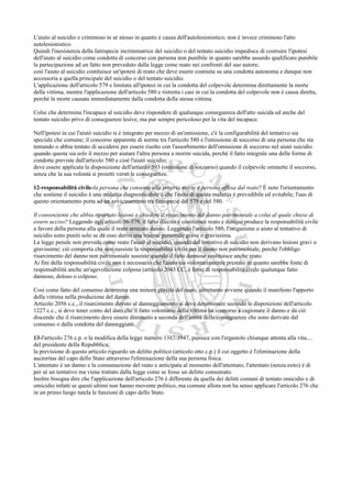 L'aiuto al suicidio e criminoso in sé stesso in quanto è causa dell'autolesionistico; non è invece criminoso l'atto
autolesionistico.
Quindi l'inesistenza della fattispecie incriminatrice del suicidio o del tentato suicidio impedisce di costruire l'ipotesi
dell'aiuto al suicidio come condotta di concorso con persona non punibile in quanto sarebbe assurdo qualificare punibile
la partecipazione ad un fatto non preveduto dalla legge come reato nei confronti del suo autore;
così l'aiuto al suicidio costituisce un'ipotesi di reato che deve essere costruita su una condotta autonoma e dunque non
accessoria a quella principale del suicidio o del tentato suicidio.
L'applicazione dell'articolo 579 e limitata all'ipotesi in cui la condotta del colpevole determina direttamente la morte
della vittima, mentre l'applicazione dell'articolo 580 e ristretta i casi in cui la condotta del colpevole non è causa diretta,
perché la morte causata immediatamente dalla condotta della stessa vittima.

Colui che determina l'incapace al suicidio deve rispondere di qualunque conseguenza dell'atto suicida ed anche del
tentato suicidio privo di conseguenze lesive, ma pur sempre pericoloso per la vita del incapace.

Nell'ipotesi in cui l'aiutò suicidio si è integrato per mezzo di un'omissione, c'è la configurabilità del tentativo sia
speciale che comune; il concorso apparente di norme tra l'articolo 580 e l'omissione di soccorso di una persona che sta
tentando o abbia tentato di uccidersi per essere risolto con l'assorbimento dell'omissione di soccorso nel aiutò suicidio
quando questa sia solo il mezzo per aiutare l'altra persona a morire suicida, perché il fatto integrale una delle forme di
condotte previste dall'articolo 580 e cioè l'aiutò suicidio;
deve essere applicata la disposizione dell'articolo 593 (omissione di soccorso) quando il colpevole ommette il soccorso,
senza che la sua volontà si proietti verso le conseguenze.

12-responsabilità civile-la persona che consente alla propria morte e persona offesa dal reato? È noto l'orientamento
che sostiene il suicidio è una malattia diagnosticabile e che l'esito di questa malattia è prevedibile ed evitabile; l'uso di
questo orientamento porta ad un avvicinamento tra fattispecie del 579 e del 580.

Il consenziente che abbia riportato lesioni o chiedere il risarcimento del danno patrimoniale a colui al quale chiese di
essere ucciso? Leggendo agli articoli 56-579, il fatto illecito e costituisce reato e dunque produce la responsabilità civile
a favore della persona alla quale il reato arrecato danno. Leggendo l'articolo 580, l'istigazione o aiuto al tentativo di
suicidio sono puniti solo se da esso derivi una lesione personale grave o gravissima.
La legge penale non prevede come reato l'aiutò al suicidio, quando dal tentativo di suicidio non derivano lesioni gravi o
gravissime; ciò comporta che non sussiste la responsabilità civile per il danno non patrimoniale, perché l'obbligo
risarcimento del danno non patrimoniale sussiste quando il fatto dannoso costituisce anche reato.
Ai fini della responsabilità civile non è necessario che l'aiuto sia volontariamente prestato in quanto sarebbe fonte di
responsabilità anche un'agevolazione colposa (articolo 2043 CC, è fonte di responsabilità civile qualunque fatto
dannoso, doloso o colposo.

Così come fatto del consenso determina una minore gravità del reato, altrettanto avviene quando il manifesto l'apporto
della vittima nella produzione del danno.
Articolo 2056 c.c., il risarcimento dovuto al danneggiamento si deve determinare secondo le disposizioni dell'articolo
1227 c.c., si deve tener conto del dato che il fatto volontario della vittima ha concorso a cagionare il danno e da ciò
discende che il risarcimento deve essere diminuito a seconda dell'entità delle conseguenze che sono derivate dal
consenso o dalla condotta del danneggiato.

13-l'articolo 276 c.p. o la modifica della legge numero 1317/1947, punisce con l'ergastolo chiunque attenta alla vita....
del presidente della Repubblica;
la previsione di questo articolo riguardo un delitto politico (articolo otto c.p.) il cui oggetto è l'eliminazione della
auctoritas del capo dello Stato attraverso l'eliminazione della sua persona fisica.
L'attentato è un danno e la consumazione del reato e anticipata al momento dell'attentato; l'attentato (senza esito) è di
per sé un tentativo ma viene trattato dalla legge come se fosse un delitto consumato.
Inoltre bisogna dire che l'applicazione dell'articolo 276 è differente da quella dei delitti comuni di tentato omicidio e di
omicidio infatti se questi ultimi non hanno movente politico, ma comune allora non ha senso applicare l'articolo 276 che
in un primo luogo tutela le funzioni di capo dello Stato.
 