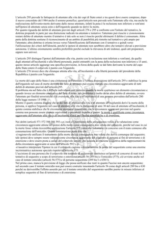 L'articolo 295 prevede la fattispecie di attentato alla vita dei capi di Stato esteri e tra questi deve essere compreso, dopo
il nuovo concordato del 1984 anche il sommo pontefice; quest'articolo non prevede solo l'attentato alla vita, ma anche la
realizzazione dell'evento-morte derivante dallo stesso attentato, infatti la pena è la reclusione non inferiore a vent'anni
nell'ipotesi di attentato senza esito e dell'ergastolo quando ne derivi la morte.
Per quanto riguarda dei delitti di attentato previsti dagli articoli 276 e 295 a confronto con l'istituto del tentativo, la
dottrina propende in parte per una distinzione radicale tra attentato e tentativo: l'attentato può riuscire e ciononostante
restare delitto di attentato mentre il tentativo è tale solo se non è riuscito perché altrimenti il delitto è consumato. Altra
parte della dottrina sostiene il riconoscimento di un ambito di punibilità più ristretto nel tentativo e più ampio per
l'attentato; altra dottrina si orienta invece verso l'identificazione dell'attentato con il tentativo e quindi verso
l'utilizzazione dei criteri dell'idoneità, perché le ipotesi di attentato non sarebbero altro che tentativi elevati a previsione
autonoma. L'ultimo orientamento sembra preferibile perché esclude la rilevanza di atti inidonei, quali atti preparatori,
oppure non univoci.

L'articolo 295 distingue l'ipotesi dell'attentato alla vita, punito con la reclusione non inferiore a vent'anni, da quello
degli attentati all'incolumità o alla libertà personale, puniti entrambi con la pena della reclusione non inferiore a 15 anni;
questo stesso articolo aggiunge una specifica previsione, in forza della quale se dal fatto derivante la morte del capo
dello Stato estero il colpevole è punito con l'ergastolo.
L'articolo 276 invece dice che chiunque attenta alla vita, all'incolumità o alla libertà personale del presidente della
Repubblica è punito con l'ergastolo.

La morte del capo dello Stato è una circostanza dell'attentato e l'ultima disposizione dell'articolo 295 e stabilisce la pena
dell'ergastolo nel caso di morte derivata dal fatto di attentato può essere ritenuta una circostanza aggravante di tutti
delitti di attentato previsti dall'articolo 295.
Il problema sta nel fatto che è difficile individuare con certezza quando la morte costituisce un elemento circostanziare e
quando invece un elemento costitutivo del fatto di reato; tale problema è risolto da un altro delitto di attentato, ovvero
l'attentato per finalità terroristiche o di eversione, alla vita o all'incolumità di una persona preveduta dall'articolo 280
della legge numero 15/1980.
Mentre il quarto comma dispone che se dei fatti di attentato alla vita o di attentato all'incolumità derivi la morte della
persona, si applica l'ergastolo nel caso di attentato alla vita la reclusione di anni 30 nel caso di attentato all'incolumità; il
quinto comma stabilisce che le circostanze attenuanti concorrenti con le circostanze aggravanti previste nel quarto
comma non possono essere ritenute equivalenti o prevalenti rispetto a questo: la morte è qualificata come circostanza
aggravante dell'attentato alla vita o all'incolumità fisica, per finalità terroristiche o di eversione.

Nei delitti (articoli 571 572 588 591 593 c.p.) non c'è previsione della conseguenza voluta e la valutazione come
circostanza aggravante attiene all'ipotesi della morte come conseguenza non voluta dal colpevole, perché nel caso in cui
la morte fosse voluta troverebbe applicazione l'articolo 575 (omicidio volontario) in concorso con il reato connesso alla
consumazione dell'omicidio. Questa constatazione porta dire che:
-è ragionevole unificare il trattamento della morte che sia conseguenza non voluta che deriva comunque dal sequestro;
tale ipotesi deve sempre essere valutata come circostanza aggravante del sequestro di persona ai fini di terrorismo o di
estorsione e deve essere posta a carico del colpevole sempre che sussista la relazione soggettiva della rappresentatività
della circostanza aggravante ai sensi dell'articolo 59/2 c.p.
-è tassativo interpretare l'ipotesi in cui il colpevole cagiona volontariamente la morte del sequestrato come una enorme
incriminatrice autonome speciale rispetto all'articolo 575.
L'uccisione di una persona che il colpevole stia tentando di sequestrare costituisce un'ipotesi di concorso di reati tra il
tentativo di sequestro a scopo di terrorismo o estorsione(articoli 56-289 bis) e l'omicidio (575); ciò avviene anche nel
caso di tentato omicidio (articoli 56-575) e di persona sequestrata (289 bis/1 e 630/1).
Nel primo caso, manca la previsione di legge che possa unificare due reati in quanto l'ucciso non ancora sequestrato;
nel secondo caso il tentato omicidio non può essere costruito innestando l'articolo 56 come degli articoli 289 bis e 630
perché ne deriverebbe l'effetto assurdo per cui il tentato omicidio del sequestrato sarebbe punito in misura inferiore al
semplice sequestro al fine di terrorismo o di estorsione.
 