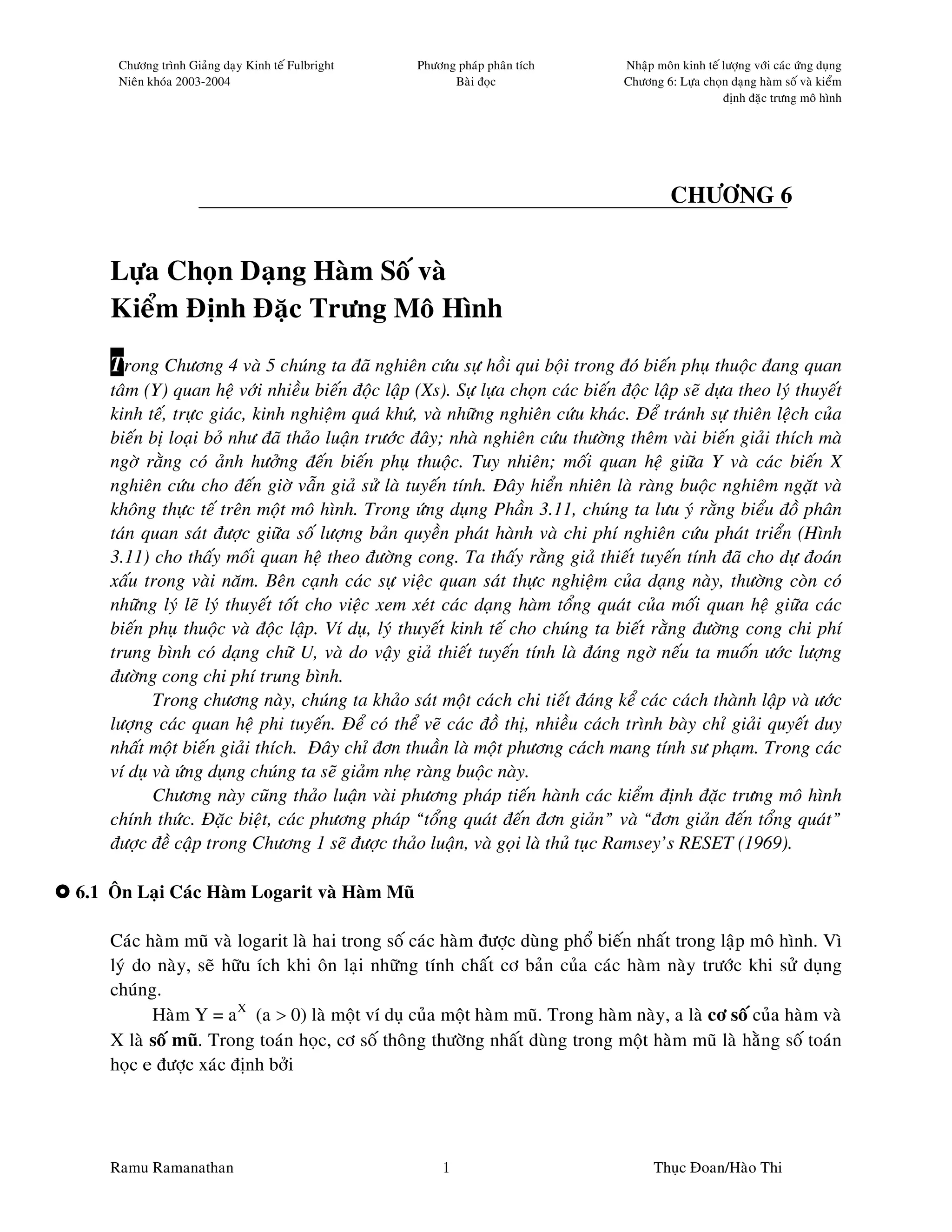 Chöông trình Giaûng daïy Kinh teá Fulbright   Phöông phaùp phaân tích         Nhaäp moân kinh teá löôïng vôùi caùc öùng duïng
     Nieân khoùa 2003-2004                               Baøi ñoïc                 Chöông 6: Löïa choïn daïng haøm soá vaø kieåm
                                                                                                       ñònh ñaëc tröng moâ hình




                                                                                            CHÖÔNG 6


    Löïa Choïn Daïng Haøm Soá vaø
    Kieåm Ñònh Ñaëc Tröng Moâ Hình
    Trong Chöông 4 vaø 5 chuùng ta ñaõ nghieân cöùu söï hoài qui boäi trong ñoù bieán phuï thuoäc ñang quan
    taâm (Y) quan heä vôùi nhieàu bieán ñoäc laäp (Xs). Söï löïa choïn caùc bieán ñoäc laäp seõ döïa theo lyù thuyeát
    kinh teá, tröïc giaùc, kinh nghieäm quaù khöù, vaø nhöõng nghieân cöùu khaùc. Ñeå traùnh söï thieân leäch cuûa
    bieán bò loaïi boû nhö ñaõ thaûo luaän tröôùc ñaây; nhaø nghieân cöùu thöôøng theâm vaøi bieán giaûi thích maø
    ngôø raèng coù aûnh höôûng ñeán bieán phuï thuoäc. Tuy nhieân; moái quan heä giöõa Y vaø caùc bieán X
    nghieân cöùu cho ñeán giôø vaãn giaû söû laø tuyeán tính. Ñaây hieån nhieân laø raøng buoäc nghieâm ngaët vaø
    khoâng thöïc teá treân moät moâ hình. Trong öùng duïng Phaàn 3.11, chuùng ta löu yù raèng bieåu ñoà phaân
    taùn quan saùt ñöôïc giöõa soá löôïng baûn quyeàn phaùt haønh vaø chi phí nghieân cöùu phaùt trieån (Hình
    3.11) cho thaáy moái quan heä theo ñöôøng cong. Ta thaáy raèng giaû thieát tuyeán tính ñaõ cho döï ñoaùn
    xaáu trong vaøi naêm. Beân caïnh caùc söï vieäc quan saùt thöïc nghieäm cuûa daïng naøy, thöôøng coøn coù
    nhöõng lyù leõ lyù thuyeát toát cho vieäc xem xeùt caùc daïng haøm toång quaùt cuûa moái quan heä giöõa caùc
    bieán phuï thuoäc vaø ñoäc laäp. Ví duï, lyù thuyeát kinh teá cho chuùng ta bieát raèng ñöôøng cong chi phí
    trung bình coù daïng chöõ U, vaø do vaäy giaû thieát tuyeán tính laø ñaùng ngôø neáu ta muoán öôùc löôïng
    ñöôøng cong chi phí trung bình.
           Trong chöông naøy, chuùng ta khaûo saùt moät caùch chi tieát ñaùng keå caùc caùch thaønh laäp vaø öôùc
    löôïng caùc quan heä phi tuyeán. Ñeå coù theå veõ caùc ñoà thò, nhieàu caùch trình baøy chæ giaûi quyeát duy
    nhaát moät bieán giaûi thích. Ñaây chæ ñôn thuaàn laø moät phöông caùch mang tính sö phaïm. Trong caùc
    ví duï vaø öùng duïng chuùng ta seõ giaûm nheï raøng buoäc naøy.
           Chöông naøy cuõng thaûo luaän vaøi phöông phaùp tieán haønh caùc kieåm ñònh ñaëc tröng moâ hình
    chính thöùc. Ñaëc bieät, caùc phöông phaùp “toång quaùt ñeán ñôn giaûn” vaø “ñôn giaûn ñeán toång quaùt”
    ñöôïc ñeà caäp trong Chöông 1 seõ ñöôïc thaûo luaän, vaø goïi laø thuû tuïc Ramsey’s RESET (1969).

6.1 OÂn Laïi Caùc Haøm Logarit vaø Haøm Muõ

    Caùc haøm muõ vaø logarit laø hai trong soá caùc haøm ñöôïc duøng phoå bieán nhaát trong laäp moâ hình. Vì
    lyù do naøy, seõ höõu ích khi oân laïi nhöõng tính chaát cô baûn cuûa caùc haøm naøy tröôùc khi söû duïng
    chuùng.
          Haøm Y = aX (a > 0) laø moät ví duï cuûa moät haøm muõ. Trong haøm naøy, a laø cô soá cuûa haøm vaø
    X laø soá muõ. Trong toaùn hoïc, cô soá thoâng thöôøng nhaát duøng trong moät haøm muõ laø haèng soá toaùn
    hoïc e ñöôïc xaùc ñònh bôûi




    Ramu Ramanathan                                    1                                 Thuïc Ñoan/Haøo Thi
 