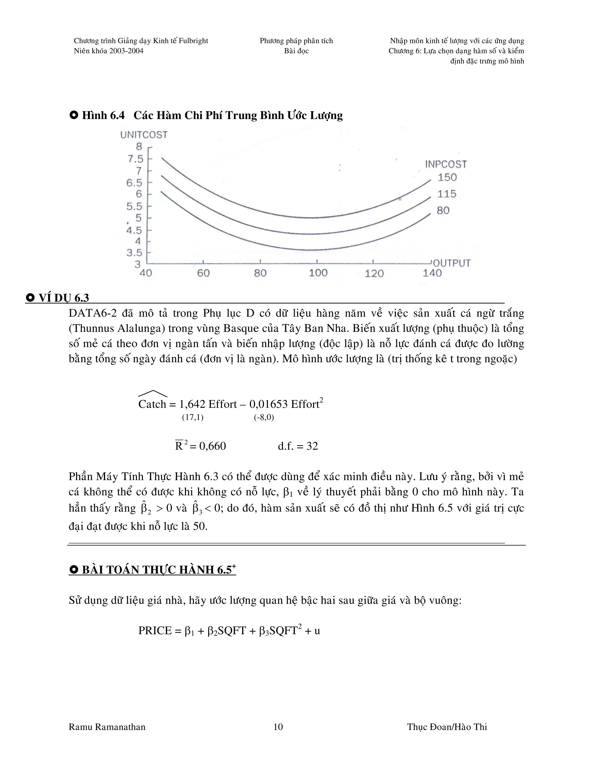 Chöông trình Giaûng daïy Kinh teá Fulbright    Phöông phaùp phaân tích       Nhaäp moân kinh teá löôïng vôùi caùc öùng duïng
        Nieân khoùa 2003-2004                                Baøi ñoïc               Chöông 6: Löïa choïn daïng haøm soá vaø kieåm
                                                                                                         ñònh ñaëc tröng moâ hình




          Hình 6.4 Caùc Haøm Chi Phí Trung Bình Öôùc Löôïng




VÍ DUÏ 6.3
     DATA6-2 ñaõ moâ taû trong Phuï luïc D coù döõ lieäu haøng naêm veà vieäc saûn xuaát caù ngöø traéng
     (Thunnus Alalunga) trong vuøng Basque cuûa Taây Ban Nha. Bieán xuaát löôïng (phuï thuoäc) laø toång
     soá meû caù theo ñôn vò ngaøn taán vaø bieán nhaäp löôïng (ñoäc laäp) laø noã löïc ñaùnh caù ñöôïc ño löôøng
     baèng toång soá ngaøy ñaùnh caù (ñôn vò laø ngaøn). Moâ hình öôùc löôïng laø (trò thoáng keâ t trong ngoaëc)


                            Catch = 1,642 Effort – 0,01653 Effort2
                                          (17,1)      (-8,0)


                                        R 2 = 0,660            d.f. = 32

       Phaàn Maùy Tính Thöïc Haønh 6.3 coù theå ñöôïc duøng ñeå xaùc minh ñieàu naøy. Löu yù raèng, bôûi vì meû
       caù khoâng theå coù ñöôïc khi khoâng coù noã löïc, β1 veà lyù thuyeát phaûi baèng 0 cho moâ hình naøy. Ta
                        ˆ           ˆ
       haún thaáy raèng β 2 > 0 vaø β 3 < 0; do ñoù, haøm saûn xuaát seõ coù ñoà thò nhö Hình 6.5 vôùi giaù trò cöïc
       ñaïi ñaït ñöôïc khi noã löïc laø 50.


          BAØI TOAÙN THÖÏC HAØNH 6.5+

       Söû duïng döõ lieäu giaù nhaø, haõy öôùc löôïng quan heä baäc hai sau giöõa giaù vaø boä vuoâng:

                            PRICE = β1 + β2SQFT + β3SQFT2 + u




       Ramu Ramanathan                                     10                              Thuïc Ñoan/Haøo Thi
 