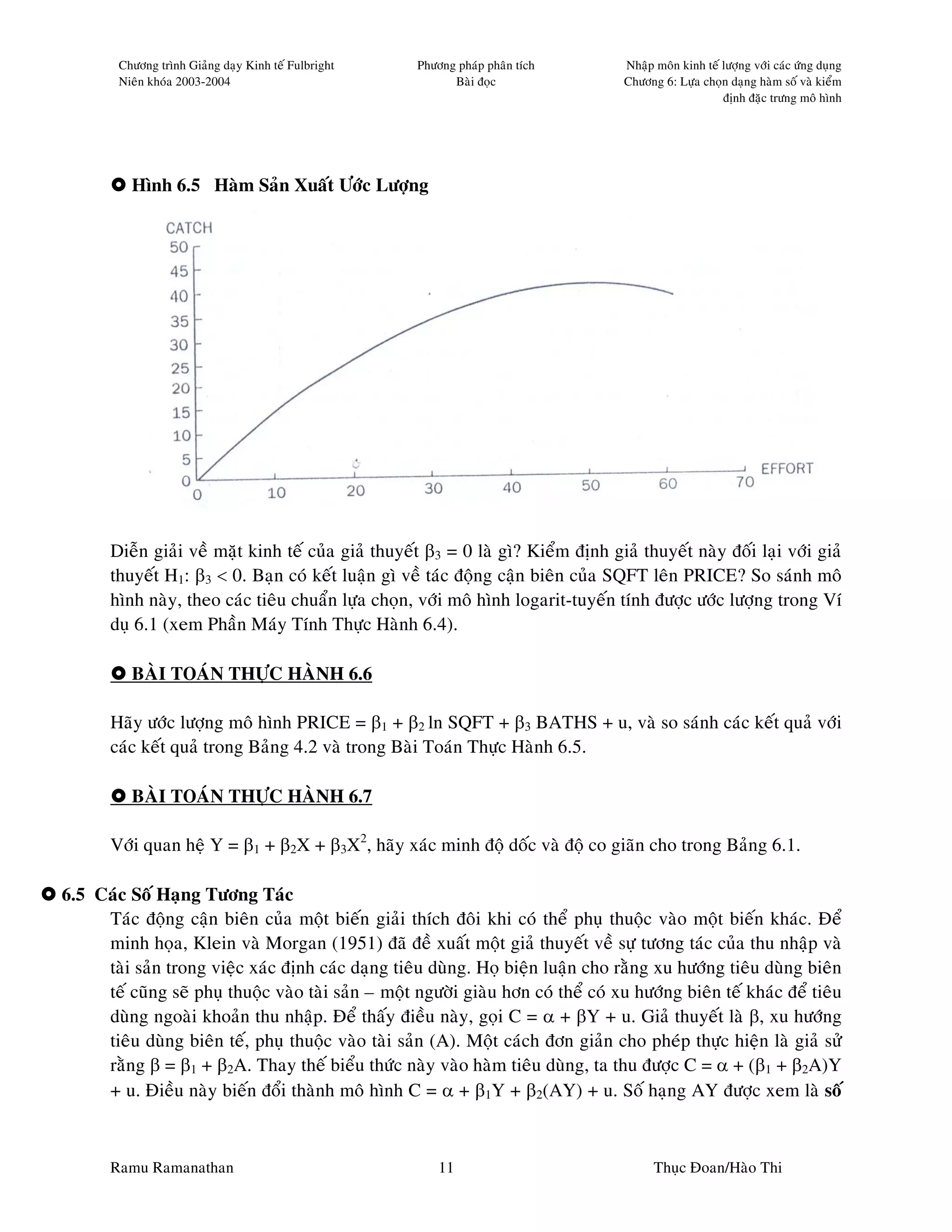 Chöông trình Giaûng daïy Kinh teá Fulbright   Phöông phaùp phaân tích        Nhaäp moân kinh teá löôïng vôùi caùc öùng duïng
        Nieân khoùa 2003-2004                               Baøi ñoïc                Chöông 6: Löïa choïn daïng haøm soá vaø kieåm
                                                                                                         ñònh ñaëc tröng moâ hình




          Hình 6.5 Haøm Saûn Xuaát Öôùc Löôïng




       Dieãn giaûi veà maët kinh teá cuûa giaû thuyeát β3 = 0 laø gì? Kieåm ñònh giaû thuyeát naøy ñoái laïi vôùi giaû
       thuyeát H1: β3 < 0. Baïn coù keát luaän gì veà taùc ñoäng caän bieân cuûa SQFT leân PRICE? So saùnh moâ
       hình naøy, theo caùc tieâu chuaån löïa choïn, vôùi moâ hình logarit-tuyeán tính ñöôïc öôùc löôïng trong Ví
       duï 6.1 (xem Phaàn Maùy Tính Thöïc Haønh 6.4).

          BAØI TOAÙN THÖÏC HAØNH 6.6

       Haõy öôùc löôïng moâ hình PRICE = β1 + β2 ln SQFT + β3 BATHS + u, vaø so saùnh caùc keát quaû vôùi
       caùc keát quaû trong Baûng 4.2 vaø trong Baøi Toaùn Thöïc Haønh 6.5.

          BAØI TOAÙN THÖÏC HAØNH 6.7

       Vôùi quan heä Y = β1 + β2X + β3X2, haõy xaùc minh ñoä doác vaø ñoä co giaõn cho trong Baûng 6.1.

6.5 Caùc Soá Haïng Töông Taùc
     Taùc ñoäng caän bieân cuûa moät bieán giaûi thích ñoâi khi coù theå phuï thuoäc vaøo moät bieán khaùc. Ñeå
     minh hoïa, Klein vaø Morgan (1951) ñaõ ñeà xuaát moät giaû thuyeát veà söï töông taùc cuûa thu nhaäp vaø
     taøi saûn trong vieäc xaùc ñònh caùc daïng tieâu duøng. Hoï bieän luaän cho raèng xu höôùng tieâu duøng bieân
     teá cuõng seõ phuï thuoäc vaøo taøi saûn – moät ngöôøi giaøu hôn coù theå coù xu höôùng bieân teá khaùc ñeå tieâu
     duøng ngoaøi khoaûn thu nhaäp. Ñeå thaáy ñieàu naøy, goïi C = α + βY + u. Giaû thuyeát laø β, xu höôùng
     tieâu duøng bieân teá, phuï thuoäc vaøo taøi saûn (A). Moät caùch ñôn giaûn cho pheùp thöïc hieän laø giaû söû
     raèng β = β1 + β2A. Thay theá bieåu thöùc naøy vaøo haøm tieâu duøng, ta thu ñöôïc C = α + (β1 + β2A)Y
     + u. Ñieàu naøy bieán ñoåi thaønh moâ hình C = α + β1Y + β2(AY) + u. Soá haïng AY ñöôïc xem laø soá



       Ramu Ramanathan                                    11                               Thuïc Ñoan/Haøo Thi
 