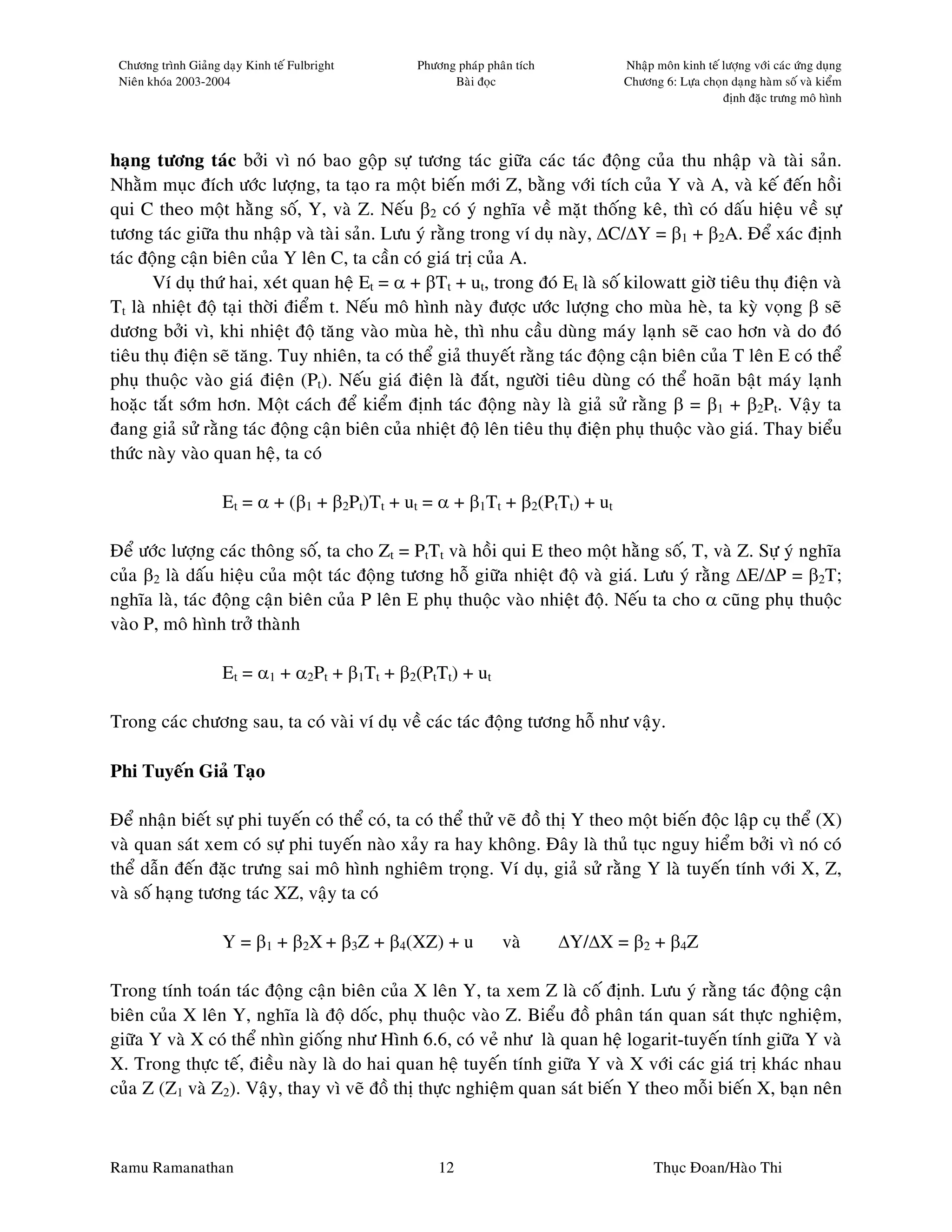Chöông trình Giaûng daïy Kinh teá Fulbright    Phöông phaùp phaân tích          Nhaäp moân kinh teá löôïng vôùi caùc öùng duïng
 Nieân khoùa 2003-2004                                Baøi ñoïc                  Chöông 6: Löïa choïn daïng haøm soá vaø kieåm
                                                                                                     ñònh ñaëc tröng moâ hình




haïng töông taùc bôûi vì noù bao goäp söï töông taùc giöõa caùc taùc ñoäng cuûa thu nhaäp vaø taøi saûn.
Nhaèm muïc ñích öôùc löôïng, ta taïo ra moät bieán môùi Z, baèng vôùi tích cuûa Y vaø A, vaø keá ñeán hoài
qui C theo moät haèng soá, Y, vaø Z. Neáu β2 coù yù nghóa veà maët thoáng keâ, thì coù daáu hieäu veà söï
töông taùc giöõa thu nhaäp vaø taøi saûn. Löu yù raèng trong ví duï naøy, ∆C/∆Y = β1 + β2A. Ñeå xaùc ñònh
taùc ñoäng caän bieân cuûa Y leân C, ta caàn coù giaù trò cuûa A.
       Ví duï thöù hai, xeùt quan heä Et = α + βTt + ut, trong ñoù Et laø soá kilowatt giôø tieâu thuï ñieän vaø
Tt laø nhieät ñoä taïi thôøi ñieåm t. Neáu moâ hình naøy ñöôïc öôùc löôïng cho muøa heø, ta kyø voïng β seõ
döông bôûi vì, khi nhieät ñoä taêng vaøo muøa heø, thì nhu caàu duøng maùy laïnh seõ cao hôn vaø do ñoù
tieâu thuï ñieän seõ taêng. Tuy nhieân, ta coù theå giaû thuyeát raèng taùc ñoäng caän bieân cuûa T leân E coù theå
phuï thuoäc vaøo giaù ñieän (Pt). Neáu giaù ñieän laø ñaét, ngöôøi tieâu duøng coù theå hoaõn baät maùy laïnh
hoaëc taét sôùm hôn. Moät caùch ñeå kieåm ñònh taùc ñoäng naøy laø giaû söû raèng β = β1 + β2Pt. Vaäy ta
ñang giaû söû raèng taùc ñoäng caän bieân cuûa nhieät ñoä leân tieâu thuï ñieän phuï thuoäc vaøo giaù. Thay bieåu
thöùc naøy vaøo quan heä, ta coù

                     Et = α + (β1 + β2Pt)Tt + ut = α + β1Tt + β2(PtTt) + ut

Ñeå öôùc löôïng caùc thoâng soá, ta cho Zt = PtTt vaø hoài qui E theo moät haèng soá, T, vaø Z. Söï yù nghóa
cuûa β2 laø daáu hieäu cuûa moät taùc ñoäng töông hoã giöõa nhieät ñoä vaø giaù. Löu yù raèng ∆E/∆P = β2T;
nghóa laø, taùc ñoäng caän bieân cuûa P leân E phuï thuoäc vaøo nhieät ñoä. Neáu ta cho α cuõng phuï thuoäc
vaøo P, moâ hình trôû thaønh

                     Et = α1 + α2Pt + β1Tt + β2(PtTt) + ut

Trong caùc chöông sau, ta coù vaøi ví duï veà caùc taùc ñoäng töông hoã nhö vaäy.

Phi Tuyeán Giaû Taïo

Ñeå nhaän bieát söï phi tuyeán coù theå coù, ta coù theå thöû veõ ñoà thò Y theo moät bieán ñoäc laäp cuï theå (X)
vaø quan saùt xem coù söï phi tuyeán naøo xaûy ra hay khoâng. Ñaây laø thuû tuïc nguy hieåm bôûi vì noù coù
theå daãn ñeán ñaëc tröng sai moâ hình nghieâm troïng. Ví duï, giaû söû raèng Y laø tuyeán tính vôùi X, Z,
vaø soá haïng töông taùc XZ, vaäy ta coù

                     Y = β1 + β2X + β3Z + β4(XZ) + u            vaø       ∆Y/∆X = β2 + β4Z

Trong tính toaùn taùc ñoäng caän bieân cuûa X leân Y, ta xem Z laø coá ñònh. Löu yù raèng taùc ñoäng caän
bieân cuûa X leân Y, nghóa laø ñoä doác, phuï thuoäc vaøo Z. Bieåu ñoà phaân taùn quan saùt thöïc nghieäm,
giöõa Y vaø X coù theå nhìn gioáng nhö Hình 6.6, coù veû nhö laø quan heä logarit-tuyeán tính giöõa Y vaø
X. Trong thöïc teá, ñieàu naøy laø do hai quan heä tuyeán tính giöõa Y vaø X vôùi caùc giaù trò khaùc nhau
cuûa Z (Z1 vaø Z2). Vaäy, thay vì veõ ñoà thò thöïc nghieäm quan saùt bieán Y theo moãi bieán X, baïn neân



Ramu Ramanathan                                     12                                 Thuïc Ñoan/Haøo Thi
 