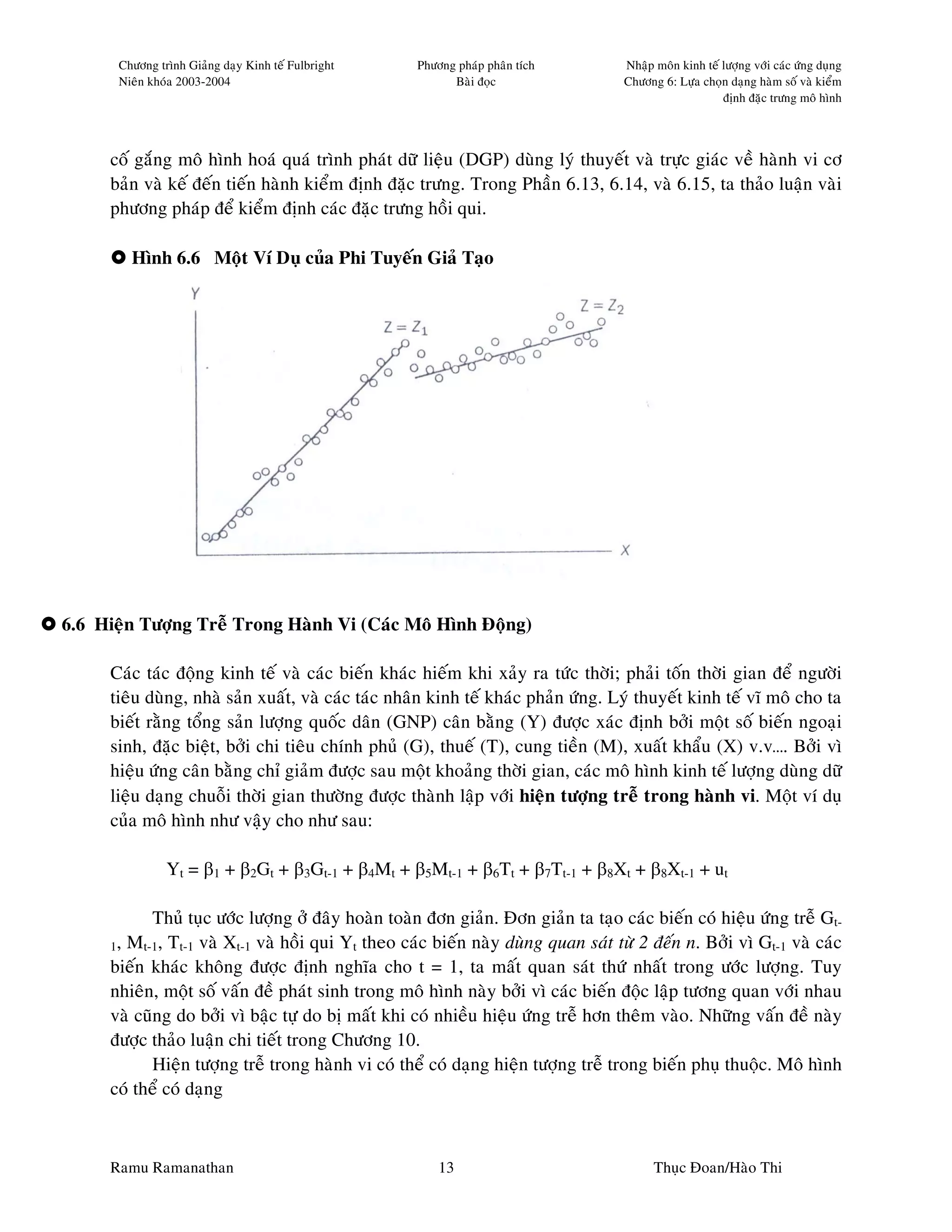 Chöông trình Giaûng daïy Kinh teá Fulbright   Phöông phaùp phaân tích       Nhaäp moân kinh teá löôïng vôùi caùc öùng duïng
       Nieân khoùa 2003-2004                               Baøi ñoïc               Chöông 6: Löïa choïn daïng haøm soá vaø kieåm
                                                                                                       ñònh ñaëc tröng moâ hình




     coá gaéng moâ hình hoaù quaù trình phaùt döõ lieäu (DGP) duøng lyù thuyeát vaø tröïc giaùc veà haønh vi cô
     baûn vaø keá ñeán tieán haønh kieåm ñònh ñaëc tröng. Trong Phaàn 6.13, 6.14, vaø 6.15, ta thaûo luaän vaøi
     phöông phaùp ñeå kieåm ñònh caùc ñaëc tröng hoài qui.

         Hình 6.6 Moät Ví Duï cuûa Phi Tuyeán Giaû Taïo




6.6 Hieän Töôïng Treã Trong Haønh Vi (Caùc Moâ Hình Ñoäng)

     Caùc taùc ñoäng kinh teá vaø caùc bieán khaùc hieám khi xaûy ra töùc thôøi; phaûi toán thôøi gian ñeå ngöôøi
     tieâu duøng, nhaø saûn xuaát, vaø caùc taùc nhaân kinh teá khaùc phaûn öùng. Lyù thuyeát kinh teá vó moâ cho ta
     bieát raèng toång saûn löôïng quoác daân (GNP) caân baèng (Y) ñöôïc xaùc ñònh bôûi moät soá bieán ngoaïi
     sinh, ñaëc bieät, bôûi chi tieâu chính phuû (G), thueá (T), cung tieàn (M), xuaát khaåu (X) v.v…. Bôûi vì
     hieäu öùng caân baèng chæ giaûm ñöôïc sau moät khoaûng thôøi gian, caùc moâ hình kinh teá löôïng duøng döõ
     lieäu daïng chuoãi thôøi gian thöôøng ñöôïc thaønh laäp vôùi hieän töôïng treã trong haønh vi. Moät ví duï
     cuûa moâ hình nhö vaäy cho nhö sau:

                Yt = β1 + β2Gt + β3Gt-1 + β4Mt + β5Mt-1 + β6Tt + β7Tt-1 + β8Xt + β8Xt-1 + ut

            Thuû tuïc öôùc löôïng ôû ñaây hoaøn toaøn ñôn giaûn. Ñôn giaûn ta taïo caùc bieán coù hieäu öùng treã Gt-
     1, Mt-1, Tt-1 vaø Xt-1 vaø hoài qui Yt theo caùc bieán naøy duøng quan saùt töø 2 ñeán n. Bôûi vì Gt-1 vaø caùc
     bieán khaùc khoâng ñöôïc ñònh nghóa cho t = 1, ta maát quan saùt thöù nhaát trong öôùc löôïng. Tuy
     nhieân, moät soá vaán ñeà phaùt sinh trong moâ hình naøy bôûi vì caùc bieán ñoäc laäp töông quan vôùi nhau
     vaø cuõng do bôûi vì baäc töï do bò maát khi coù nhieàu hieäu öùng treã hôn theâm vaøo. Nhöõng vaán ñeà naøy
     ñöôïc thaûo luaän chi tieát trong Chöông 10.
            Hieän töôïng treã trong haønh vi coù theå coù daïng hieän töôïng treã trong bieán phuï thuoäc. Moâ hình
     coù theå coù daïng



     Ramu Ramanathan                                     13                              Thuïc Ñoan/Haøo Thi
 