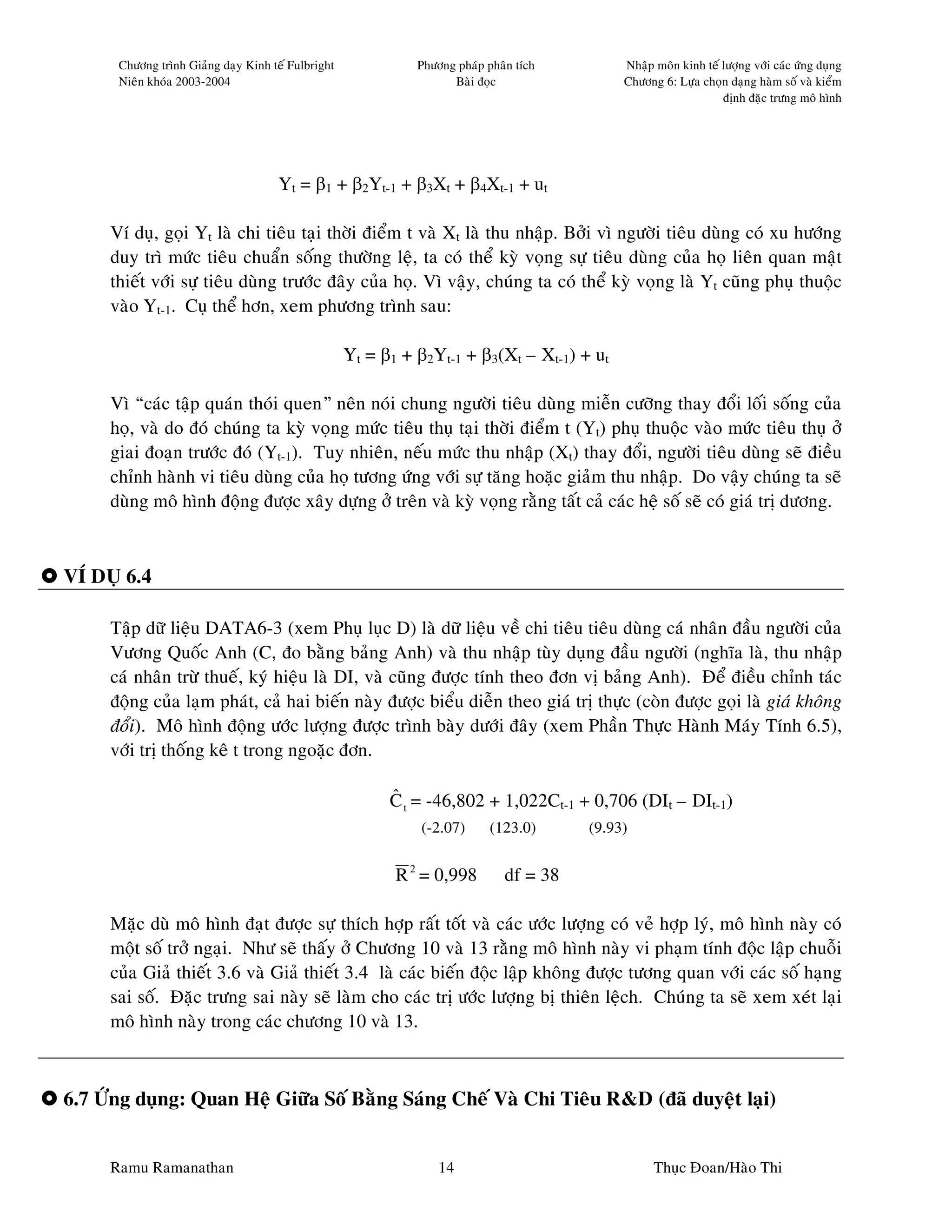 Chöông trình Giaûng daïy Kinh teá Fulbright             Phöông phaùp phaân tích         Nhaäp moân kinh teá löôïng vôùi caùc öùng duïng
      Nieân khoùa 2003-2004                                         Baøi ñoïc                 Chöông 6: Löïa choïn daïng haøm soá vaø kieåm
                                                                                                                  ñònh ñaëc tröng moâ hình




                                     Yt = β1 + β2Yt-1 + β3Xt + β4Xt-1 + ut

     Ví duï, goïi Yt laø chi tieâu taïi thôøi ñieåm t vaø Xt laø thu nhaäp. Bôûi vì ngöôøi tieâu duøng coù xu höôùng
     duy trì möùc tieâu chuaån soáng thöôøng leä, ta coù theå kyø voïng söï tieâu duøng cuûa hoï lieân quan maät
     thieát vôùi söï tieâu duøng tröôùc ñaây cuûa hoï. Vì vaäy, chuùng ta coù theå kyø voïng laø Yt cuõng phuï thuoäc
     vaøo Yt-1. Cuï theå hôn, xem phöông trình sau:

                                                    Yt = β1 + β2Yt-1 + β3(Xt – Xt-1) + ut

     Vì “caùc taäp quaùn thoùi quen” neân noùi chung ngöôøi tieâu duøng mieãn cöôõng thay ñoåi loái soáng cuûa
     hoï, vaø do ñoù chuùng ta kyø voïng möùc tieâu thuï taïi thôøi ñieåm t (Yt) phuï thuoäc vaøo möùc tieâu thuï ôû
     giai ñoaïn tröôùc ñoù (Yt-1). Tuy nhieân, neáu möùc thu nhaäp (Xt) thay ñoåi, ngöôøi tieâu duøng seõ ñieàu
     chænh haønh vi tieâu duøng cuûa hoï töông öùng vôùi söï taêng hoaëc giaûm thu nhaäp. Do vaäy chuùng ta seõ
     duøng moâ hình ñoäng ñöôïc xaây döïng ôû treân vaø kyø voïng raèng taát caû caùc heä soá seõ coù giaù trò döông.



VÍ DUÏ 6.4

     Taäp döõ lieäu DATA6-3 (xem Phuï luïc D) laø döõ lieäu veà chi tieâu tieâu duøng caù nhaân ñaàu ngöôøi cuûa
     Vöông Quoác Anh (C, ño baèng baûng Anh) vaø thu nhaäp tuøy duïng ñaàu ngöôøi (nghóa laø, thu nhaäp
     caù nhaân tröø thueá, kyù hieäu laø DI, vaø cuõng ñöôïc tính theo ñôn vò baûng Anh). Ñeå ñieàu chænh taùc
     ñoäng cuûa laïm phaùt, caû hai bieán naøy ñöôïc bieåu dieãn theo giaù trò thöïc (coøn ñöôïc goïi laø giaù khoâng
     ñoåi). Moâ hình ñoäng öôùc löôïng ñöôïc trình baøy döôùi ñaây (xem Phaàn Thöïc Haønh Maùy Tính 6.5),
     vôùi trò thoáng keâ t trong ngoaëc ñôn.

                                                          ˆ
                                                          C t = -46,802 + 1,022Ct-1 + 0,706 (DIt – DIt-1)
                                                              (-2.07)       (123.0)      (9.93)


                                                           R 2 = 0,998         df = 38

     Maëc duø moâ hình ñaït ñöôïc söï thích hôïp raát toát vaø caùc öôùc löôïng coù veû hôïp lyù, moâ hình naøy coù
     moät soá trôû ngaïi. Nhö seõ thaáy ôû Chöông 10 vaø 13 raèng moâ hình naøy vi phaïm tính ñoäc laäp chuoãi
     cuûa Giaû thieát 3.6 vaø Giaû thieát 3.4 laø caùc bieán ñoäc laäp khoâng ñöôïc töông quan vôùi caùc soá haïng
     sai soá. Ñaëc tröng sai naøy seõ laøm cho caùc trò öôùc löôïng bò thieân leäch. Chuùng ta seõ xem xeùt laïi
     moâ hình naøy trong caùc chöông 10 vaø 13.



6.7 ÖÙng duïng: Quan Heä Giöõa Soá Baèng Saùng Cheá Vaø Chi Tieâu R&D (ñaõ duyeät laïi)


     Ramu Ramanathan                                              14                                Thuïc Ñoan/Haøo Thi
 