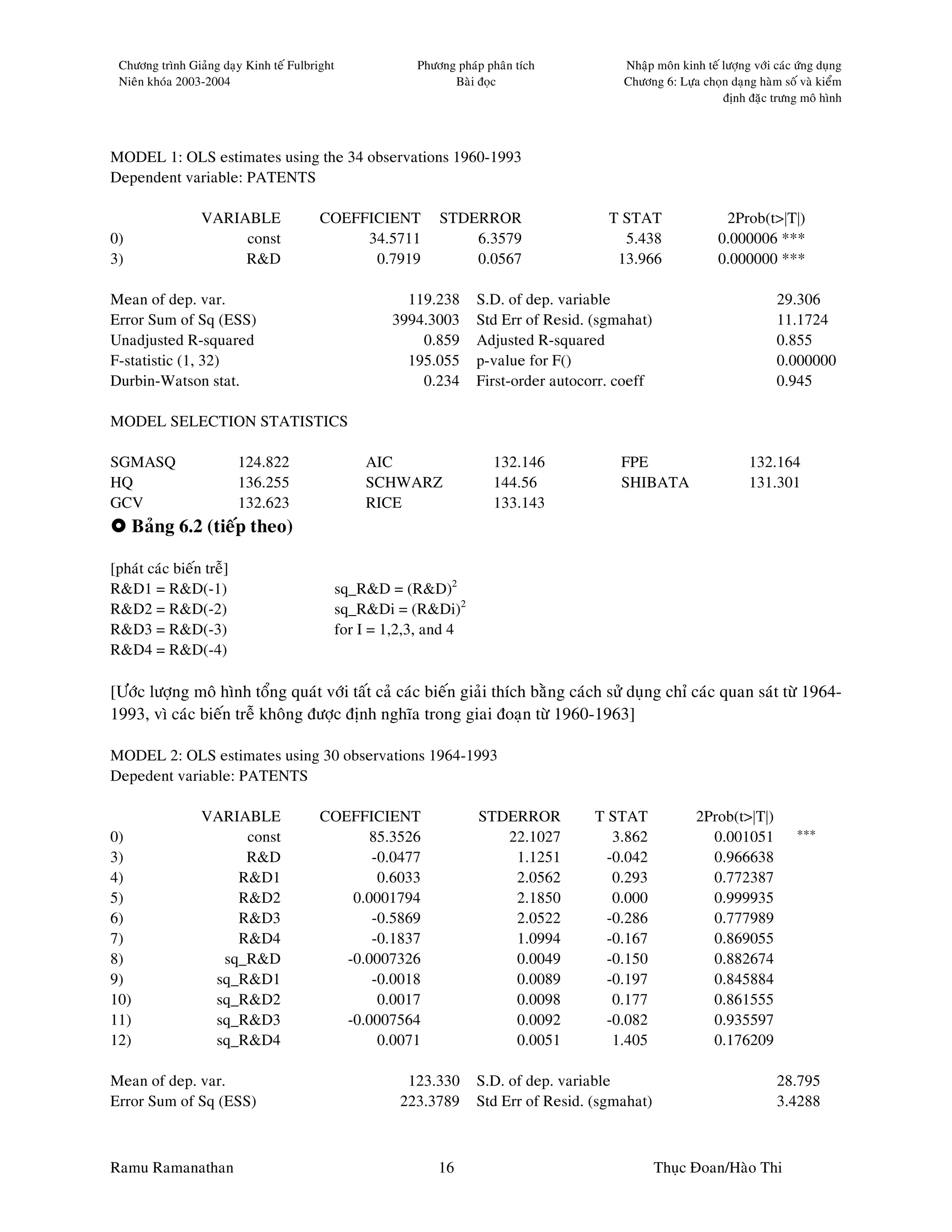 Chöông trình Giaûng daïy Kinh teá Fulbright               Phöông phaùp phaân tích          Nhaäp moân kinh teá löôïng vôùi caùc öùng duïng
 Nieân khoùa 2003-2004                                           Baøi ñoïc                  Chöông 6: Löïa choïn daïng haøm soá vaø kieåm
                                                                                                                ñònh ñaëc tröng moâ hình



MODEL 1: OLS estimates using the 34 observations 1960-1993
Dependent variable: PATENTS

                 VARIABLE                COEFFICIENT           STDERROR                   T STAT                 2Prob(t>|T|)
0)                    const                   34.5711              6.3579                   5.438               0.000006 ***
3)                    R&D                      0.7919              0.0567                  13.966               0.000000 ***

Mean of dep. var.                                        119.238      S.D. of dep. variable                                 29.306
Error Sum of Sq (ESS)                                  3994.3003      Std Err of Resid. (sgmahat)                           11.1724
Unadjusted R-squared                                       0.859      Adjusted R-squared                                    0.855
F-statistic (1, 32)                                      195.055      p-value for F()                                       0.000000
Durbin-Watson stat.                                        0.234      First-order autocorr. coeff                           0.945

MODEL SELECTION STATISTICS

SGMASQ                    124.822                  AIC                   132.146            FPE                       132.164
HQ                        136.255                  SCHWARZ               144.56             SHIBATA                   131.301
GCV                       132.623                  RICE                  133.143
      Baûng 6.2 (tieáp theo)

[phaùt caùc bieán treã]
R&D1 = R&D(-1)                                 sq_R&D = (R&D)2
R&D2 = R&D(-2)                                 sq_R&Di = (R&Di)2
R&D3 = R&D(-3)                                 for I = 1,2,3, and 4
R&D4 = R&D(-4)

[Öôùc löôïng moâ hình toång quaùt vôùi taát caû caùc bieán giaûi thích baèng caùch söû duïng chæ caùc quan saùt töø 1964-
1993, vì caùc bieán treã khoâng ñöôïc ñònh nghóa trong giai ñoaïn töø 1960-1963]

MODEL 2: OLS estimates using 30 observations 1964-1993
Depedent variable: PATENTS

                 VARIABLE                COEFFICIENT                  STDERROR          T STAT             2Prob(t>|T|)
0)                    const                    85.3526                   22.1027           3.862             0.001051            ***
3)                    R&D                       -0.0477                   1.1251          -0.042             0.966638
4)                   R&D1                        0.6033                   2.0562           0.293             0.772387
5)                   R&D2                    0.0001794                    2.1850           0.000             0.999935
6)                   R&D3                       -0.5869                   2.0522          -0.286             0.777989
7)                   R&D4                       -0.1837                   1.0994          -0.167             0.869055
8)                 sq_R&D                   -0.0007326                    0.0049          -0.150             0.882674
9)                sq_R&D1                       -0.0018                   0.0089          -0.197             0.845884
10)               sq_R&D2                        0.0017                   0.0098           0.177             0.861555
11)               sq_R&D3                   -0.0007564                    0.0092          -0.082             0.935597
12)               sq_R&D4                        0.0071                   0.0051           1.405             0.176209

Mean of dep. var.                                         123.330     S.D. of dep. variable                                 28.795
Error Sum of Sq (ESS)                                    223.3789     Std Err of Resid. (sgmahat)                           3.4288



Ramu Ramanathan                                                16                                   Thuïc Ñoan/Haøo Thi
 