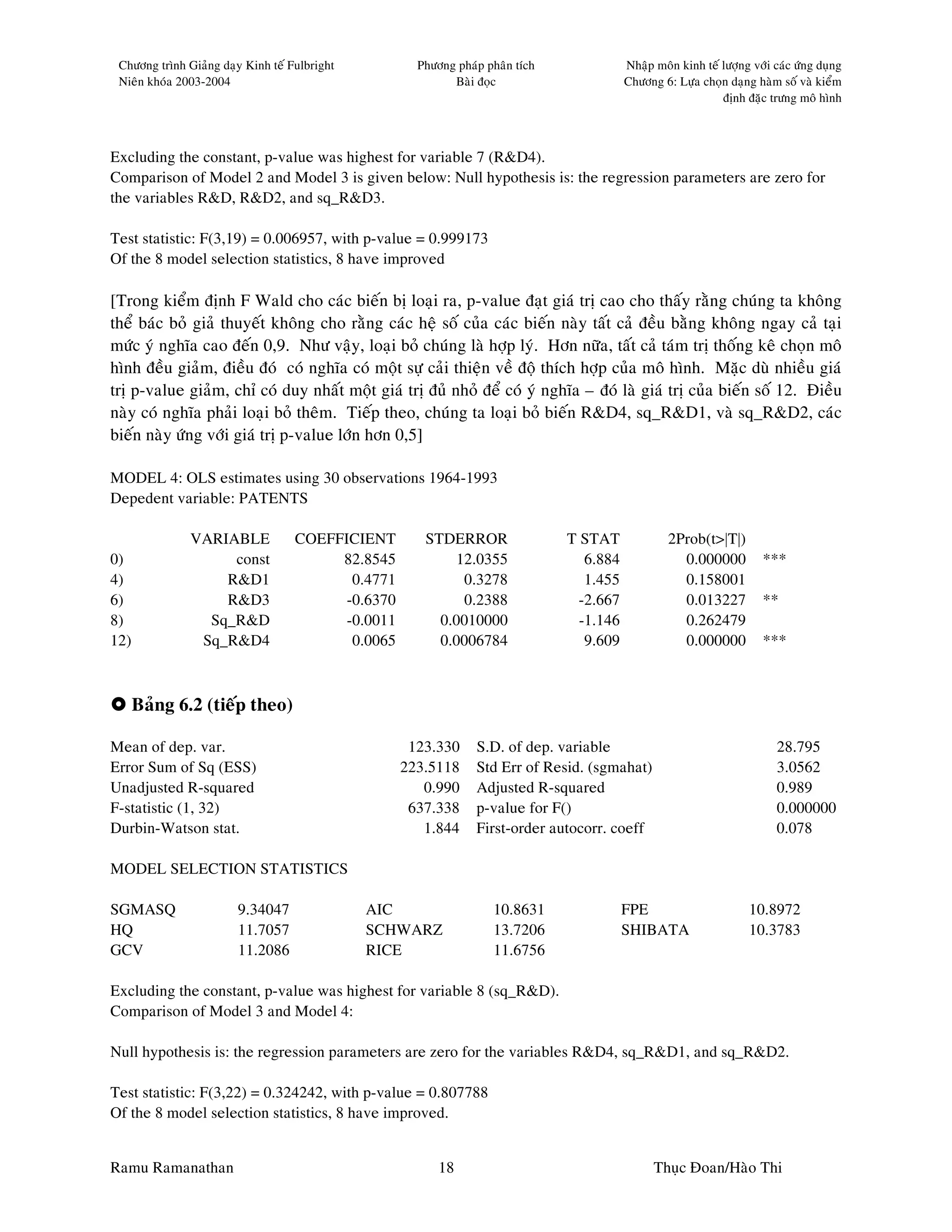 Chöông trình Giaûng daïy Kinh teá Fulbright          Phöông phaùp phaân tích              Nhaäp moân kinh teá löôïng vôùi caùc öùng duïng
 Nieân khoùa 2003-2004                                      Baøi ñoïc                      Chöông 6: Löïa choïn daïng haøm soá vaø kieåm
                                                                                                               ñònh ñaëc tröng moâ hình



Excluding the constant, p-value was highest for variable 7 (R&D4).
Comparison of Model 2 and Model 3 is given below: Null hypothesis is: the regression parameters are zero for
the variables R&D, R&D2, and sq_R&D3.

Test statistic: F(3,19) = 0.006957, with p-value = 0.999173
Of the 8 model selection statistics, 8 have improved

[Trong kieåm ñònh F Wald cho caùc bieán bò loaïi ra, p-value ñaït giaù trò cao cho thaáy raèng chuùng ta khoâng
theå baùc boû giaû thuyeát khoâng cho raèng caùc heä soá cuûa caùc bieán naøy taát caû ñeàu baèng khoâng ngay caû taïi
möùc yù nghóa cao ñeán 0,9. Nhö vaäy, loaïi boû chuùng laø hôïp lyù. Hôn nöõa, taát caû taùm trò thoáng keâ choïn moâ
hình ñeàu giaûm, ñieàu ñoù coù nghóa coù moät söï caûi thieän veà ñoä thích hôïp cuûa moâ hình. Maëc duø nhieàu giaù
trò p-value giaûm, chæ coù duy nhaát moät giaù trò ñuû nhoû ñeå coù yù nghóa – ñoù laø giaù trò cuûa bieán soá 12. Ñieàu
naøy coù nghóa phaûi loaïi boû theâm. Tieáp theo, chuùng ta loaïi boû bieán R&D4, sq_R&D1, vaø sq_R&D2, caùc
bieán naøy öùng vôùi giaù trò p-value lôùn hôn 0,5]

MODEL 4: OLS estimates using 30 observations 1964-1993
Depedent variable: PATENTS

               VARIABLE             COEFFICIENT        STDERROR                 T STAT              2Prob(t>|T|)
0)                  const                82.8545           12.0355                 6.884              0.000000          ***
4)                 R&D1                    0.4771           0.3278                 1.455              0.158001
6)                 R&D3                   -0.6370           0.2388                -2.667              0.013227          **
8)               Sq_R&D                   -0.0011        0.0010000                -1.146              0.262479
12)             Sq_R&D4                    0.0065        0.0006784                 9.609              0.000000          ***



      Baûng 6.2 (tieáp theo)

Mean of dep. var.                                    123.330     S.D. of dep. variable                                     28.795
Error Sum of Sq (ESS)                               223.5118     Std Err of Resid. (sgmahat)                               3.0562
Unadjusted R-squared                                   0.990     Adjusted R-squared                                        0.989
F-statistic (1, 32)                                  637.338     p-value for F()                                           0.000000
Durbin-Watson stat.                                    1.844     First-order autocorr. coeff                               0.078

MODEL SELECTION STATISTICS

SGMASQ                  9.34047                AIC                  10.8631                FPE                       10.8972
HQ                      11.7057                SCHWARZ              13.7206                SHIBATA                   10.3783
GCV                     11.2086                RICE                 11.6756

Excluding the constant, p-value was highest for variable 8 (sq_R&D).
Comparison of Model 3 and Model 4:

Null hypothesis is: the regression parameters are zero for the variables R&D4, sq_R&D1, and sq_R&D2.

Test statistic: F(3,22) = 0.324242, with p-value = 0.807788
Of the 8 model selection statistics, 8 have improved.


Ramu Ramanathan                                           18                                     Thuïc Ñoan/Haøo Thi
 