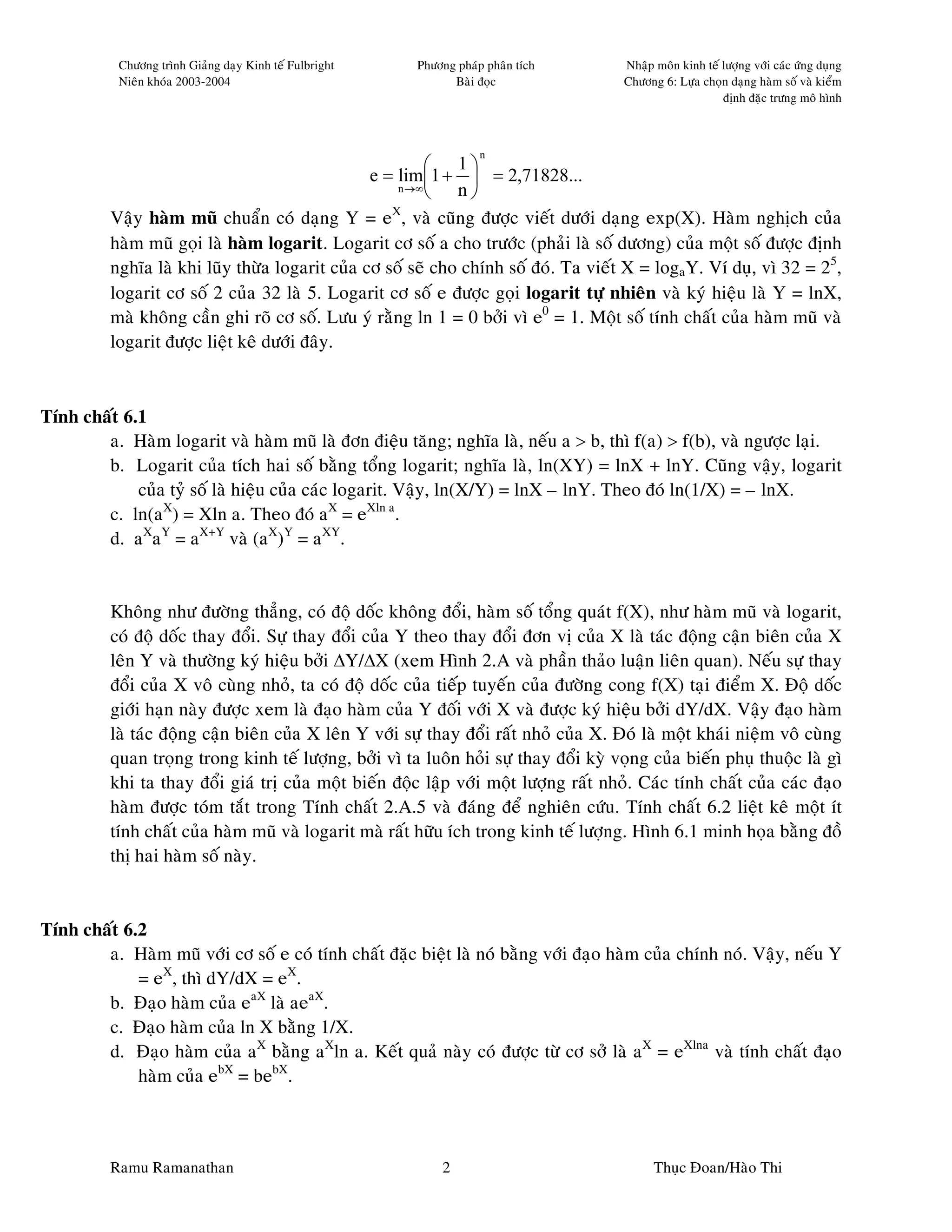 Chöông trình Giaûng daïy Kinh teá Fulbright   Phöông phaùp phaân tích       Nhaäp moân kinh teá löôïng vôùi caùc öùng duïng
           Nieân khoùa 2003-2004                               Baøi ñoïc               Chöông 6: Löïa choïn daïng haøm soá vaø kieåm
                                                                                                           ñònh ñaëc tröng moâ hình



                                                                     n
                                                           1
                                                 e = lim1 +  = 2,71828...
                                                     n →∞
                                                           n
                                                    X
          Vaäy haøm muõ chuaån coù daïng Y = e , vaø cuõng ñöôïc vieát döôùi daïng exp(X). Haøm nghòch cuûa
          haøm muõ goïi laø haøm logarit. Logarit cô soá a cho tröôùc (phaûi laø soá döông) cuûa moät soá ñöôïc ñònh
          nghóa laø khi luõy thöøa logarit cuûa cô soá seõ cho chính soá ñoù. Ta vieát X = logaY. Ví duï, vì 32 = 25,
          logarit cô soá 2 cuûa 32 laø 5. Logarit cô soá e ñöôïc goïi logarit töï nhieân vaø kyù hieäu laø Y = lnX,
          maø khoâng caàn ghi roõ cô soá. Löu yù raèng ln 1 = 0 bôûi vì e0 = 1. Moät soá tính chaát cuûa haøm muõ vaø
          logarit ñöôïc lieät keâ döôùi ñaây.



Tính chaát 6.1
        a. Haøm logarit vaø haøm muõ laø ñôn ñieäu taêng; nghóa laø, neáu a > b, thì f(a) > f(b), vaø ngöôïc laïi.
        b. Logarit cuûa tích hai soá baèng toång logarit; nghóa laø, ln(XY) = lnX + lnY. Cuõng vaäy, logarit
             cuûa tyû soá laø hieäu cuûa caùc logarit. Vaäy, ln(X/Y) = lnX – lnY. Theo ñoù ln(1/X) = – lnX.
        c. ln(aX) = Xln a. Theo ñoù aX = eXln a.
        d. aXaY = aX+Y vaø (aX)Y = aXY.


          Khoâng nhö ñöôøng thaúng, coù ñoä doác khoâng ñoåi, haøm soá toång quaùt f(X), nhö haøm muõ vaø logarit,
          coù ñoä doác thay ñoåi. Söï thay ñoåi cuûa Y theo thay ñoåi ñôn vò cuûa X laø taùc ñoäng caän bieân cuûa X
          leân Y vaø thöôøng kyù hieäu bôûi ∆Y/∆X (xem Hình 2.A vaø phaàn thaûo luaän lieân quan). Neáu söï thay
          ñoåi cuûa X voâ cuøng nhoû, ta coù ñoä doác cuûa tieáp tuyeán cuûa ñöôøng cong f(X) taïi ñieåm X. Ñoä doác
          giôùi haïn naøy ñöôïc xem laø ñaïo haøm cuûa Y ñoái vôùi X vaø ñöôïc kyù hieäu bôûi dY/dX. Vaäy ñaïo haøm
          laø taùc ñoäng caän bieân cuûa X leân Y vôùi söï thay ñoåi raát nhoû cuûa X. Ñoù laø moät khaùi nieäm voâ cuøng
          quan troïng trong kinh teá löôïng, bôûi vì ta luoân hoûi söï thay ñoåi kyø voïng cuûa bieán phuï thuoäc laø gì
          khi ta thay ñoåi giaù trò cuûa moät bieán ñoäc laäp vôùi moät löôïng raát nhoû. Caùc tính chaát cuûa caùc ñaïo
          haøm ñöôïc toùm taét trong Tính chaát 2.A.5 vaø ñaùng ñeå nghieân cöùu. Tính chaát 6.2 lieät keâ moät ít
          tính chaát cuûa haøm muõ vaø logarit maø raát höõu ích trong kinh teá löôïng. Hình 6.1 minh hoïa baèng ñoà
          thò hai haøm soá naøy.


Tính chaát 6.2
        a. Haøm muõ vôùi cô soá e coù tính chaát ñaëc bieät laø noù baèng vôùi ñaïo haøm cuûa chính noù. Vaäy, neáu Y
             = eX, thì dY/dX = eX.
        b. Ñaïo haøm cuûa eaX laø aeaX.
        c. Ñaïo haøm cuûa ln X baèng 1/X.
        d. Ñaïo haøm cuûa aX baèng aXln a. Keát quaû naøy coù ñöôïc töø cô sôû laø aX = eXlna vaø tính chaát ñaïo
             haøm cuûa ebX = bebX.



          Ramu Ramanathan                                    2                               Thuïc Ñoan/Haøo Thi
 