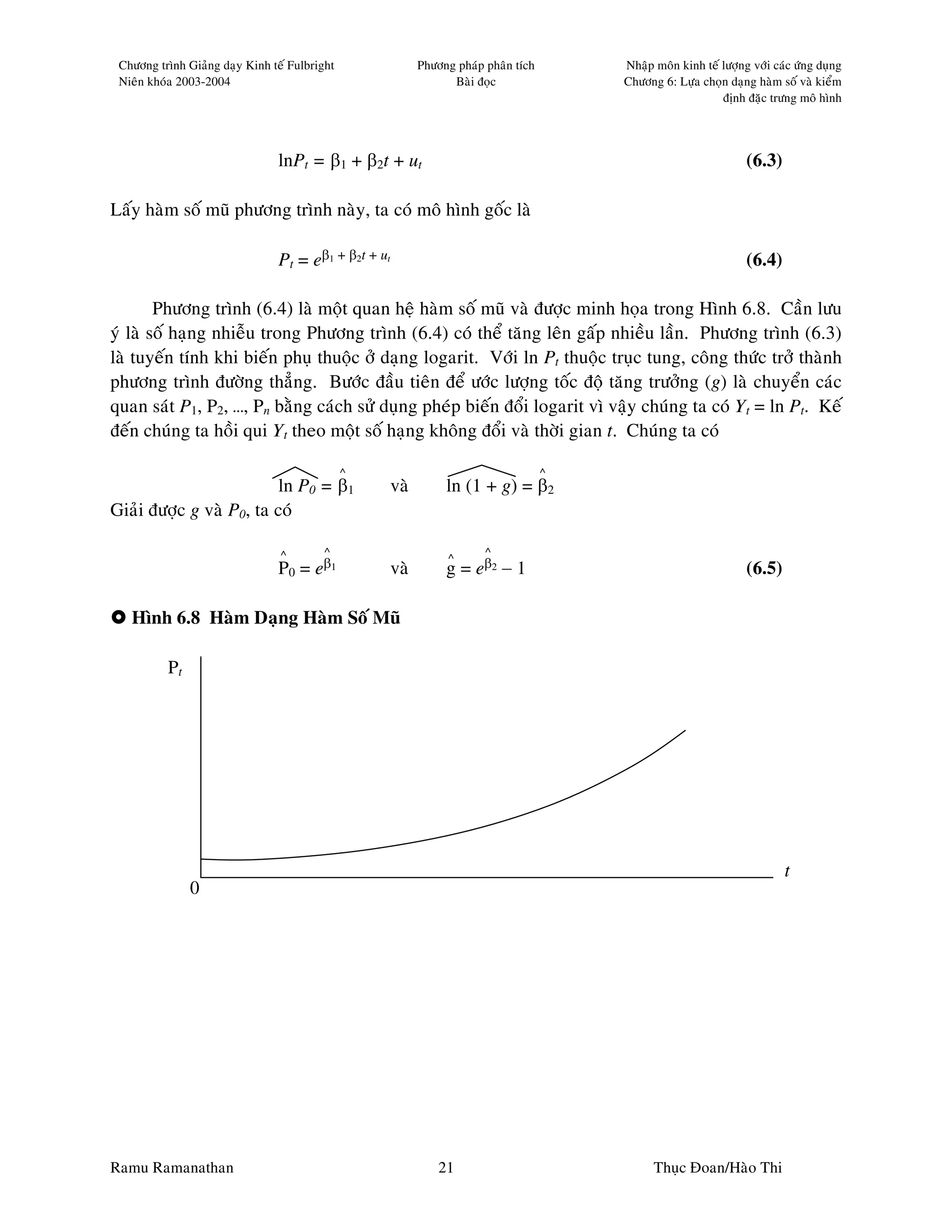 Chöông trình Giaûng daïy Kinh teá Fulbright                Phöông phaùp phaân tích       Nhaäp moân kinh teá löôïng vôùi caùc öùng duïng
 Nieân khoùa 2003-2004                                            Baøi ñoïc               Chöông 6: Löïa choïn daïng haøm soá vaø kieåm
                                                                                                              ñònh ñaëc tröng moâ hình




                                lnPt = β1 + β2t + ut                                                                (6.3)

Laáy haøm soá muõ phöông trình naøy, ta coù moâ hình goác laø

                                Pt = eβ1 + β2t + ut                                                                 (6.4)

        Phöông trình (6.4) laø moät quan heä haøm soá muõ vaø ñöôïc minh hoïa trong Hình 6.8. Caàn löu
yù laø soá haïng nhieãu trong Phöông trình (6.4) coù theå taêng leân gaáp nhieàu laàn. Phöông trình (6.3)
laø tuyeán tính khi bieán phuï thuoäc ôû daïng logarit. Vôùi ln Pt thuoäc truïc tung, coâng thöùc trôû thaønh
phöông trình ñöôøng thaúng. Böôùc ñaàu tieân ñeå öôùc löôïng toác ñoä taêng tröôûng (g) laø chuyeån caùc
quan saùt P1, P2, …, Pn baèng caùch söû duïng pheùp bieán ñoåi logarit vì vaäy chuùng ta coù Yt = ln Pt. Keá
ñeán chuùng ta hoài qui Yt theo moät soá haïng khoâng ñoåi vaø thôøi gian t. Chuùng ta coù

                                               ^                                      ^
                          ln P0 = β1                  vaø        ln (1 + g) = β2
Giaûi ñöôïc g vaø P0, ta coù

                                 ^       ^                               ^
                                                                  ^
                                P0 = eβ1              vaø        g = eβ2 − 1                                        (6.5)

   Hình 6.8 Haøm Daïng Haøm Soá Muõ

          Pt




                                                                                                                            t
               0




Ramu Ramanathan                                                 21                              Thuïc Ñoan/Haøo Thi
 