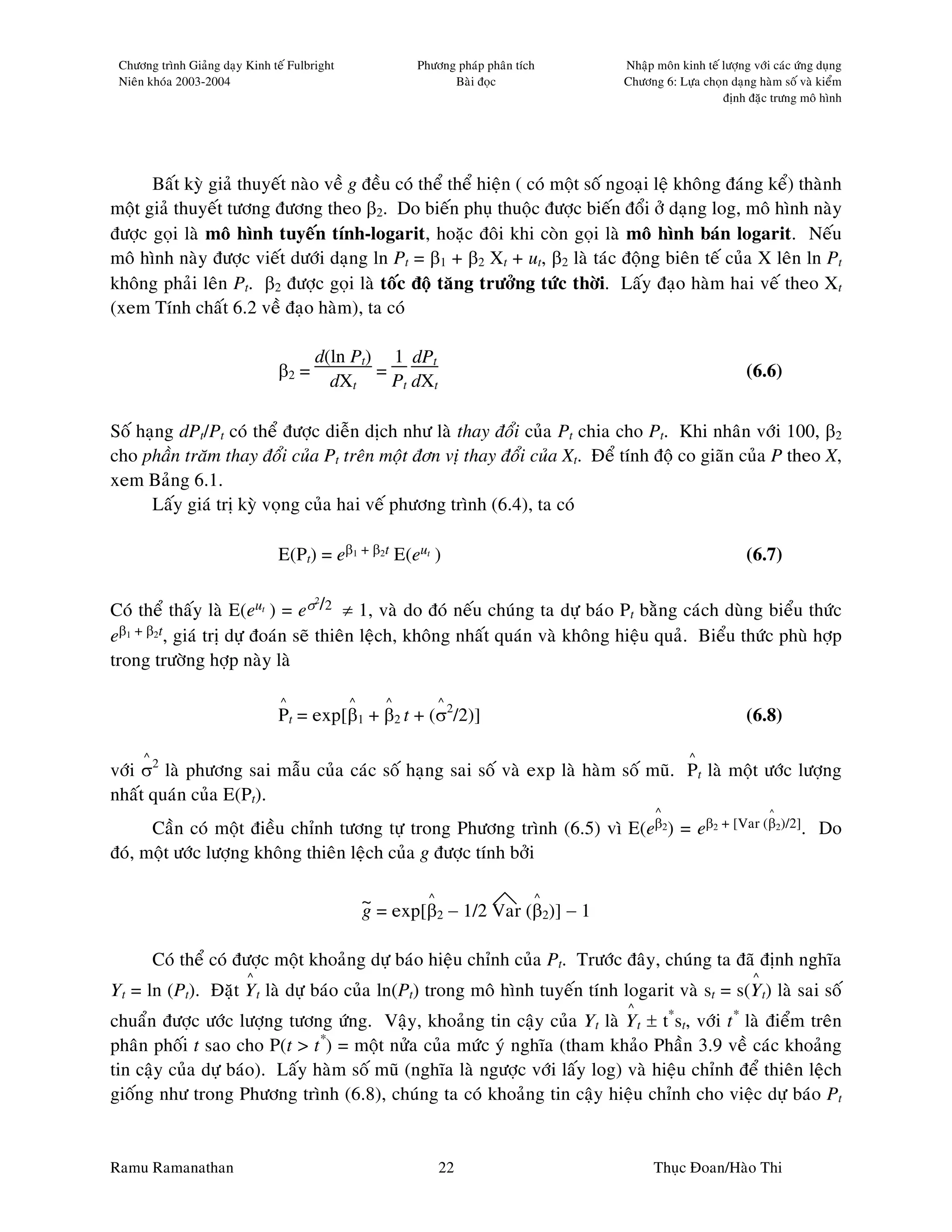 Chöông trình Giaûng daïy Kinh teá Fulbright              Phöông phaùp phaân tích   Nhaäp moân kinh teá löôïng vôùi caùc öùng duïng
 Nieân khoùa 2003-2004                                          Baøi ñoïc           Chöông 6: Löïa choïn daïng haøm soá vaø kieåm
                                                                                                        ñònh ñaëc tröng moâ hình




      Baát kyø giaû thuyeát naøo veà g ñeàu coù theå theå hieän ( coù moät soá ngoaïi leä khoâng ñaùng keå) thaønh
moät giaû thuyeát töông ñöông theo β2. Do bieán phuï thuoäc ñöôïc bieán ñoåi ôû daïng log, moâ hình naøy
ñöôïc goïi laø moâ hình tuyeán tính-logarit, hoaëc ñoâi khi coøn goïi laø moâ hình baùn logarit. Neáu
moâ hình naøy ñöôïc vieát döôùi daïng ln Pt = β1 + β2 Xt + ut, β2 laø taùc ñoäng bieân teá cuûa X leân ln Pt
khoâng phaûi leân Pt. β2 ñöôïc goïi laø toác ñoä taêng tröôûng töùc thôøi. Laáy ñaïo haøm hai veá theo Xt
(xem Tính chaát 6.2 veà ñaïo haøm), ta coù

                                        d(ln Pt) 1 dPt
                                β2 =            =                                                             (6.6)
                                          dXt     Pt dXt

Soá haïng dPt/Pt coù theå ñöôïc dieãn dòch nhö laø thay ñoåi cuûa Pt chia cho Pt. Khi nhaân vôùi 100, β2
cho phaàn traêm thay ñoåi cuûa Pt treân moät ñôn vò thay ñoåi cuûa Xt. Ñeå tính ñoä co giaõn cuûa P theo X,
xem Baûng 6.1.
      Laáy giaù trò kyø voïng cuûa hai veá phöông trình (6.4), ta coù

                                E(Pt) = eβ1 + β2t E(eut )                                                     (6.7)

Coù theå thaáy laø E(eut ) = eσ /2 ≠ 1, vaø do ñoù neáu chuùng ta döï baùo Pt baèng caùch duøng bieåu thöùc
                                  2



eβ1 + β2t, giaù trò döï ñoaùn seõ thieân leäch, khoâng nhaát quaùn vaø khoâng hieäu quaû. Bieåu thöùc phuø hôïp
trong tröôøng hôïp naøy laø

                                 ^             ^      ^       ^
                                Pt = exp[β1 + β2 t + (σ2/2)]                                                  (6.8)

      ^                                                                                           ^
vôùi σ2 laø phöông sai maãu cuûa caùc soá haïng sai soá vaø exp laø haøm soá muõ. Pt laø moät öôùc löôïng
nhaát quaùn cuûa E(Pt).
                                                                                          ^                        ^

      Caàn coù moät ñieàu chænh töông töï trong Phöông trình (6.5) vì E(eβ2) = eβ2 + [Var (β2)/2]. Do
ñoù, moät öôùc löôïng khoâng thieân leäch cuûa g ñöôïc tính bôûi

                                                   ~ = exp[ ^            ^
                                                   g       β2 − 1/2 Var (β2)] − 1

          Coù theå coù ñöôïc moät khoaûng döï baùo hieäu chænh cuûa Pt. Tröôùc ñaây, chuùng ta ñaõ ñònh nghóa
                          ^                                                                                    ^
Yt = ln (Pt). Ñaët Yt laø döï baùo cuûa ln(Pt) trong moâ hình tuyeán tính logarit vaø st = s(Yt) laø sai soá
                                                                                    ^
chuaån ñöôïc öôùc löôïng töông öùng. Vaäy, khoaûng tin caäy cuûa Yt laø Yt ± t*st, vôùi t* laø ñieåm treân
phaân phoái t sao cho P(t > t*) = moät nöûa cuûa möùc yù nghóa (tham khaûo Phaàn 3.9 veà caùc khoaûng
tin caäy cuûa döï baùo). Laáy haøm soá muõ (nghóa laø ngöôïc vôùi laáy log) vaø hieäu chænh ñeå thieân leäch
gioáng nhö trong Phöông trình (6.8), chuùng ta coù khoaûng tin caäy hieäu chænh cho vieäc döï baùo Pt


Ramu Ramanathan                                               22                          Thuïc Ñoan/Haøo Thi
 