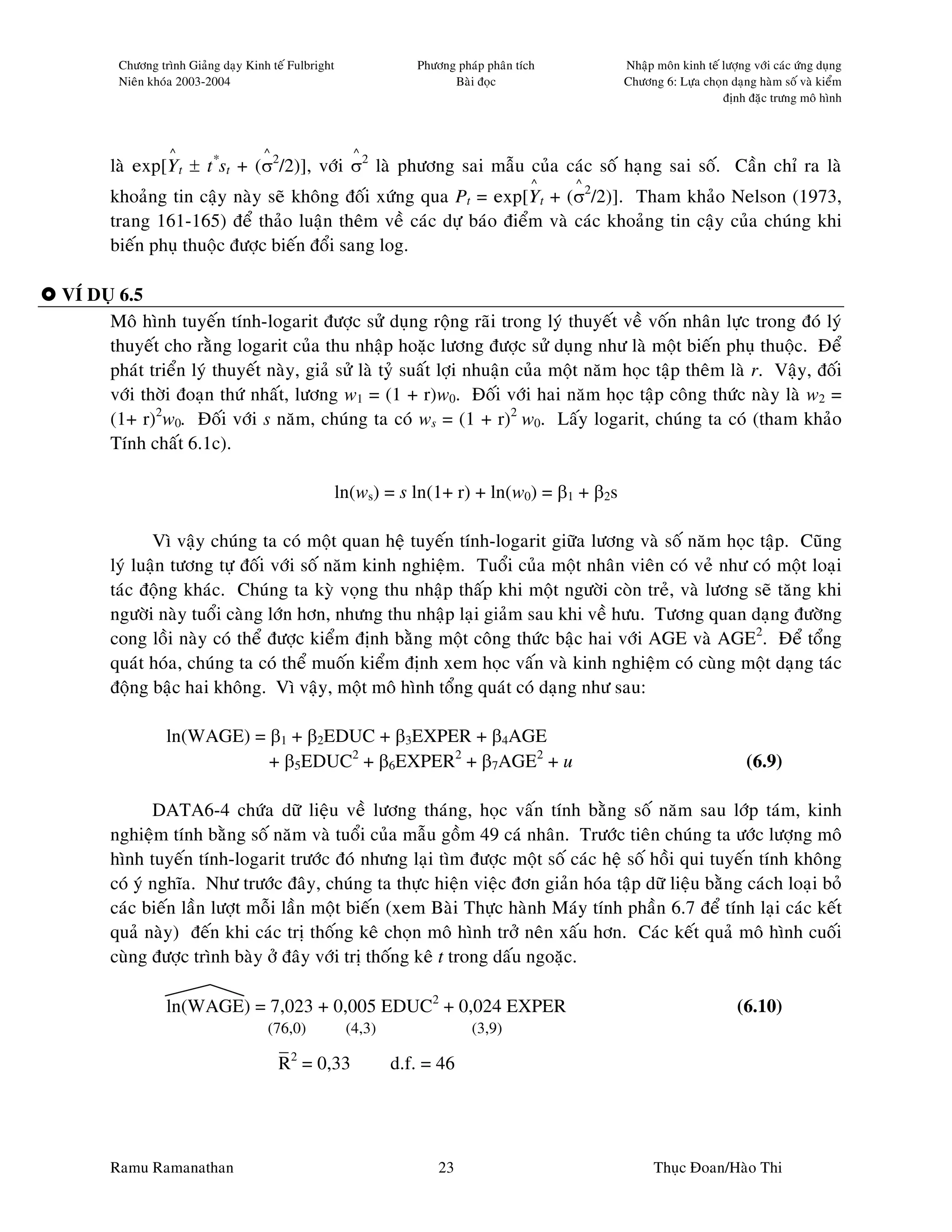 Chöông trình Giaûng daïy Kinh teá Fulbright               Phöông phaùp phaân tích       Nhaäp moân kinh teá löôïng vôùi caùc öùng duïng
        Nieân khoùa 2003-2004                                           Baøi ñoïc               Chöông 6: Löïa choïn daïng haøm soá vaø kieåm
                                                                                                                    ñònh ñaëc tröng moâ hình



                  ^                  ^                  ^
       laø exp[Yt ± t*st + (σ2/2)], vôùi σ2 laø phöông sai maãu cuûa caùc soá haïng sai soá. Caàn chæ ra laø
                                                                                        ^   ^
       khoaûng tin caäy naøy seõ khoâng ñoái xöùng qua Pt = exp[Yt + (σ2/2)]. Tham khaûo Nelson (1973,
       trang 161-165) ñeå thaûo luaän theâm veà caùc döï baùo ñieåm vaø caùc khoaûng tin caäy cuûa chuùng khi
       bieán phuï thuoäc ñöôïc bieán ñoåi sang log.

VÍ DUÏ 6.5
     Moâ hình tuyeán tính-logarit ñöôïc söû duïng roäng raõi trong lyù thuyeát veà voán nhaân löïc trong ñoù lyù
     thuyeát cho raèng logarit cuûa thu nhaäp hoaëc löông ñöôïc söû duïng nhö laø moät bieán phuï thuoäc. Ñeå
     phaùt trieån lyù thuyeát naøy, giaû söû laø tyû suaát lôïi nhuaän cuûa moät naêm hoïc taäp theâm laø r. Vaäy, ñoái
     vôùi thôøi ñoaïn thöù nhaát, löông w1 = (1 + r)w0. Ñoái vôùi hai naêm hoïc taäp coâng thöùc naøy laø w2 =
     (1+ r)2w0. Ñoái vôùi s naêm, chuùng ta coù ws = (1 + r)2 w0. Laáy logarit, chuùng ta coù (tham khaûo
     Tính chaát 6.1c).

                                                      ln(ws) = s ln(1+ r) + ln(w0) = β1 + β2s

              Vì vaäy chuùng ta coù moät quan heä tuyeán tính-logarit giöõa löông vaø soá naêm hoïc taäp. Cuõng
       lyù luaän töông töï ñoái vôùi soá naêm kinh nghieäm. Tuoåi cuûa moät nhaân vieân coù veû nhö coù moät loaïi
       taùc ñoäng khaùc. Chuùng ta kyø voïng thu nhaäp thaáp khi moät ngöôøi coøn treû, vaø löông seõ taêng khi
       ngöôøi naøy tuoåi caøng lôùn hôn, nhöng thu nhaäp laïi giaûm sau khi veà höu. Töông quan daïng ñöôøng
       cong loài naøy coù theå ñöôïc kieåm ñònh baèng moät coâng thöùc baäc hai vôùi AGE vaø AGE2. Ñeå toång
       quaùt hoùa, chuùng ta coù theå muoán kieåm ñònh xem hoïc vaán vaø kinh nghieäm coù cuøng moät daïng taùc
       ñoäng baäc hai khoâng. Vì vaäy, moät moâ hình toång quaùt coù daïng nhö sau:

                 ln(WAGE) = β1 + β2EDUC + β3EXPER + β4AGE
                            + β5EDUC2 + β6EXPER2 + β7AGE2 + u                                                             (6.9)

              DATA6-4 chöùa döõ lieäu veà löông thaùng, hoïc vaán tính baèng soá naêm sau lôùp taùm, kinh
       nghieäm tính baèng soá naêm vaø tuoåi cuûa maãu goàm 49 caù nhaân. Tröôùc tieân chuùng ta öôùc löôïng moâ
       hình tuyeán tính-logarit tröôùc ñoù nhöng laïi tìm ñöôïc moät soá caùc heä soá hoài qui tuyeán tính khoâng
       coù yù nghóa. Nhö tröôùc ñaây, chuùng ta thöïc hieän vieäc ñôn giaûn hoùa taäp döõ lieäu baèng caùch loaïi boû
       caùc bieán laàn löôït moãi laàn moät bieán (xem Baøi Thöïc haønh Maùy tính phaàn 6.7 ñeå tính laïi caùc keát
       quaû naøy) ñeán khi caùc trò thoáng keâ choïn moâ hình trôû neân xaáu hôn. Caùc keát quaû moâ hình cuoái
       cuøng ñöôïc trình baøy ôû ñaây vôùi trò thoáng keâ t trong daáu ngoaëc.

                 ln(WAGE) = 7,023 + 0,005 EDUC2 + 0,024 EXPER                                                           (6.10)
                                     (76,0)            (4,3)                (3,9)
                                         –
                                         R2 = 0,33             d.f. = 46




       Ramu Ramanathan                                                23                              Thuïc Ñoan/Haøo Thi
 