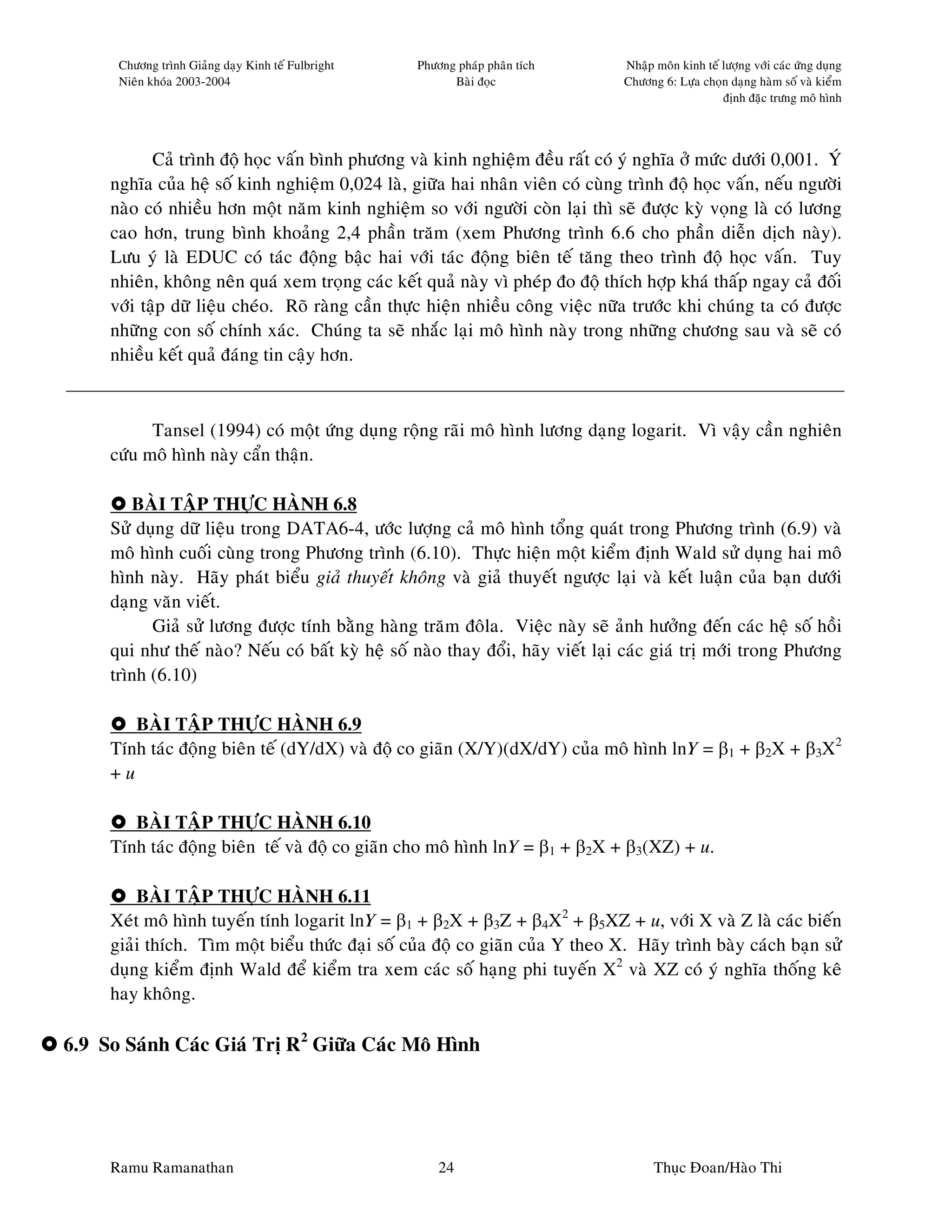 Chöông trình Giaûng daïy Kinh teá Fulbright   Phöông phaùp phaân tích     Nhaäp moân kinh teá löôïng vôùi caùc öùng duïng
      Nieân khoùa 2003-2004                               Baøi ñoïc             Chöông 6: Löïa choïn daïng haøm soá vaø kieåm
                                                                                                    ñònh ñaëc tröng moâ hình




            Caû trình ñoä hoïc vaán bình phöông vaø kinh nghieäm ñeàu raát coù yù nghóa ôû möùc döôùi 0,001. YÙ
     nghóa cuûa heä soá kinh nghieäm 0,024 laø, giöõa hai nhaân vieân coù cuøng trình ñoä hoïc vaán, neáu ngöôøi
     naøo coù nhieàu hôn moät naêm kinh nghieäm so vôùi ngöôøi coøn laïi thì seõ ñöôïc kyø voïng laø coù löông
     cao hôn, trung bình khoaûng 2,4 phaàn traêm (xem Phöông trình 6.6 cho phaàn dieãn dòch naøy).
     Löu yù laø EDUC coù taùc ñoäng baäc hai vôùi taùc ñoäng bieân teá taêng theo trình ñoä hoïc vaán. Tuy
     nhieân, khoâng neân quaù xem troïng caùc keát quaû naøy vì pheùp ño ñoä thích hôïp khaù thaáp ngay caû ñoái
     vôùi taäp döõ lieäu cheùo. Roõ raøng caàn thöïc hieän nhieàu coâng vieäc nöõa tröôùc khi chuùng ta coù ñöôïc
     nhöõng con soá chính xaùc. Chuùng ta seõ nhaéc laïi moâ hình naøy trong nhöõng chöông sau vaø seõ coù
     nhieàu keát quaû ñaùng tin caäy hôn.



           Tansel (1994) coù moät öùng duïng roäng raõi moâ hình löông daïng logarit. Vì vaäy caàn nghieân
     cöùu moâ hình naøy caån thaän.

        BAØI TAÄP THÖÏC HAØNH 6.8
     Söû duïng döõ lieäu trong DATA6-4, öôùc löôïng caû moâ hình toång quaùt trong Phöông trình (6.9) vaø
     moâ hình cuoái cuøng trong Phöông trình (6.10). Thöïc hieän moät kieåm ñònh Wald söû duïng hai moâ
     hình naøy. Haõy phaùt bieåu giaû thuyeát khoâng vaø giaû thuyeát ngöôïc laïi vaø keát luaän cuûa baïn döôùi
     daïng vaên vieát.
           Giaû söû löông ñöôïc tính baèng haøng traêm ñoâla. Vieäc naøy seõ aûnh höôûng ñeán caùc heä soá hoài
     qui nhö theá naøo? Neáu coù baát kyø heä soá naøo thay ñoåi, haõy vieát laïi caùc giaù trò môùi trong Phöông
     trình (6.10)

        BAØI TAÄP THÖÏC HAØNH 6.9
     Tính taùc ñoäng bieân teá (dY/dX) vaø ñoä co giaõn (X/Y)(dX/dY) cuûa moâ hình lnY = β1 + β2X + β3X2
     +u

        BAØI TAÄP THÖÏC HAØNH 6.10
     Tính taùc ñoäng bieân teá vaø ñoä co giaõn cho moâ hình lnY = β1 + β2X + β3(XZ) + u.

         BAØI TAÄP THÖÏC HAØNH 6.11
     Xeùt moâ hình tuyeán tính logarit lnY = β1 + β2X + β3Z + β4X2 + β5XZ + u, vôùi X vaø Z laø caùc bieán
     giaûi thích. Tìm moät bieåu thöùc ñaïi soá cuûa ñoä co giaõn cuûa Y theo X. Haõy trình baøy caùch baïn söû
     duïng kieåm ñònh Wald ñeå kieåm tra xem caùc soá haïng phi tuyeán X2 vaø XZ coù yù nghóa thoáng keâ
     hay khoâng.

6.9 So Saùnh Caùc Giaù Trò R2 Giöõa Caùc Moâ Hình




     Ramu Ramanathan                                    24                            Thuïc Ñoan/Haøo Thi
 