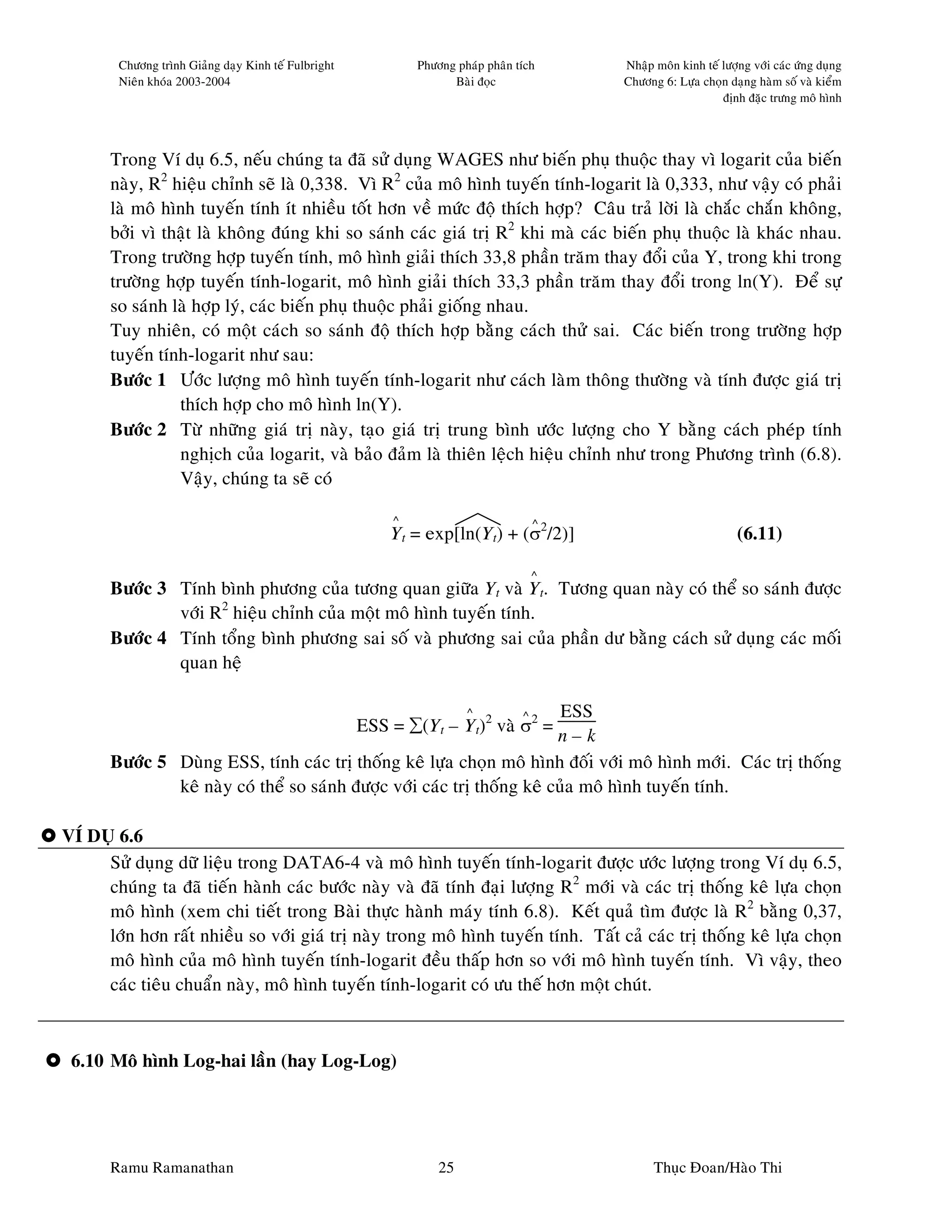 Chöông trình Giaûng daïy Kinh teá Fulbright           Phöông phaùp phaân tích     Nhaäp moân kinh teá löôïng vôùi caùc öùng duïng
        Nieân khoùa 2003-2004                                       Baøi ñoïc             Chöông 6: Löïa choïn daïng haøm soá vaø kieåm
                                                                                                              ñònh ñaëc tröng moâ hình




       Trong Ví duï 6.5, neáu chuùng ta ñaõ söû duïng WAGES nhö bieán phuï thuoäc thay vì logarit cuûa bieán
       naøy, R2 hieäu chænh seõ laø 0,338. Vì R2 cuûa moâ hình tuyeán tính-logarit laø 0,333, nhö vaäy coù phaûi
       laø moâ hình tuyeán tính ít nhieàu toát hôn veà möùc ñoä thích hôïp? Caâu traû lôøi laø chaéc chaén khoâng,
       bôûi vì thaät laø khoâng ñuùng khi so saùnh caùc giaù trò R2 khi maø caùc bieán phuï thuoäc laø khaùc nhau.
       Trong tröôøng hôïp tuyeán tính, moâ hình giaûi thích 33,8 phaàn traêm thay ñoåi cuûa Y, trong khi trong
       tröôøng hôïp tuyeán tính-logarit, moâ hình giaûi thích 33,3 phaàn traêm thay ñoåi trong ln(Y). Ñeå söï
       so saùnh laø hôïp lyù, caùc bieán phuï thuoäc phaûi gioáng nhau.
       Tuy nhieân, coù moät caùch so saùnh ñoä thích hôïp baèng caùch thöû sai. Caùc bieán trong tröôøng hôïp
       tuyeán tính-logarit nhö sau:
       Böôùc 1 Öôùc löôïng moâ hình tuyeán tính-logarit nhö caùch laøm thoâng thöôøng vaø tính ñöôïc giaù trò
                 thích hôïp cho moâ hình ln(Y).
       Böôùc 2 Töø nhöõng giaù trò naøy, taïo giaù trò trung bình öôùc löôïng cho Y baèng caùch pheùp tính
                 nghòch cuûa logarit, vaø baûo ñaûm laø thieân leäch hieäu chænh nhö trong Phöông trình (6.8).
                 Vaäy, chuùng ta seõ coù

                                                          ^                           ^
                                                          Yt = exp[ln(Yt) + (σ2/2)]                               (6.11)

                                                                                      ^
       Böôùc 3 Tính bình phöông cuûa töông quan giöõa Yt vaø Yt. Töông quan naøy coù theå so saùnh ñöôïc
               vôùi R2 hieäu chænh cuûa moät moâ hình tuyeán tính.
       Böôùc 4 Tính toång bình phöông sai soá vaø phöông sai cuûa phaàn dö baèng caùch söû duïng caùc moái
               quan heä

                                                                       ^   ESS    ^
                                                      ESS = ∑(Yt – Yt)2 vaø σ2 =
                                                                          n–k
       Böôùc 5 Duøng ESS, tính caùc trò thoáng keâ löïa choïn moâ hình ñoái vôùi moâ hình môùi. Caùc trò thoáng
               keâ naøy coù theå so saùnh ñöôïc vôùi caùc trò thoáng keâ cuûa moâ hình tuyeán tính.

VÍ DUÏ 6.6
     Söû duïng döõ lieäu trong DATA6-4 vaø moâ hình tuyeán tính-logarit ñöôïc öôùc löôïng trong Ví duï 6.5,
     chuùng ta ñaõ tieán haønh caùc böôùc naøy vaø ñaõ tính ñaïi löôïng R2 môùi vaø caùc trò thoáng keâ löïa choïn
     moâ hình (xem chi tieát trong Baøi thöïc haønh maùy tính 6.8). Keát quaû tìm ñöôïc laø R2 baèng 0,37,
     lôùn hôn raát nhieàu so vôùi giaù trò naøy trong moâ hình tuyeán tính. Taát caû caùc trò thoáng keâ löïa choïn
     moâ hình cuûa moâ hình tuyeán tính-logarit ñeàu thaáp hôn so vôùi moâ hình tuyeán tính. Vì vaäy, theo
     caùc tieâu chuaån naøy, moâ hình tuyeán tính-logarit coù öu theá hôn moät chuùt.



 6.10 Moâ hình Log-hai laàn (hay Log-Log)




       Ramu Ramanathan                                            25                            Thuïc Ñoan/Haøo Thi
 