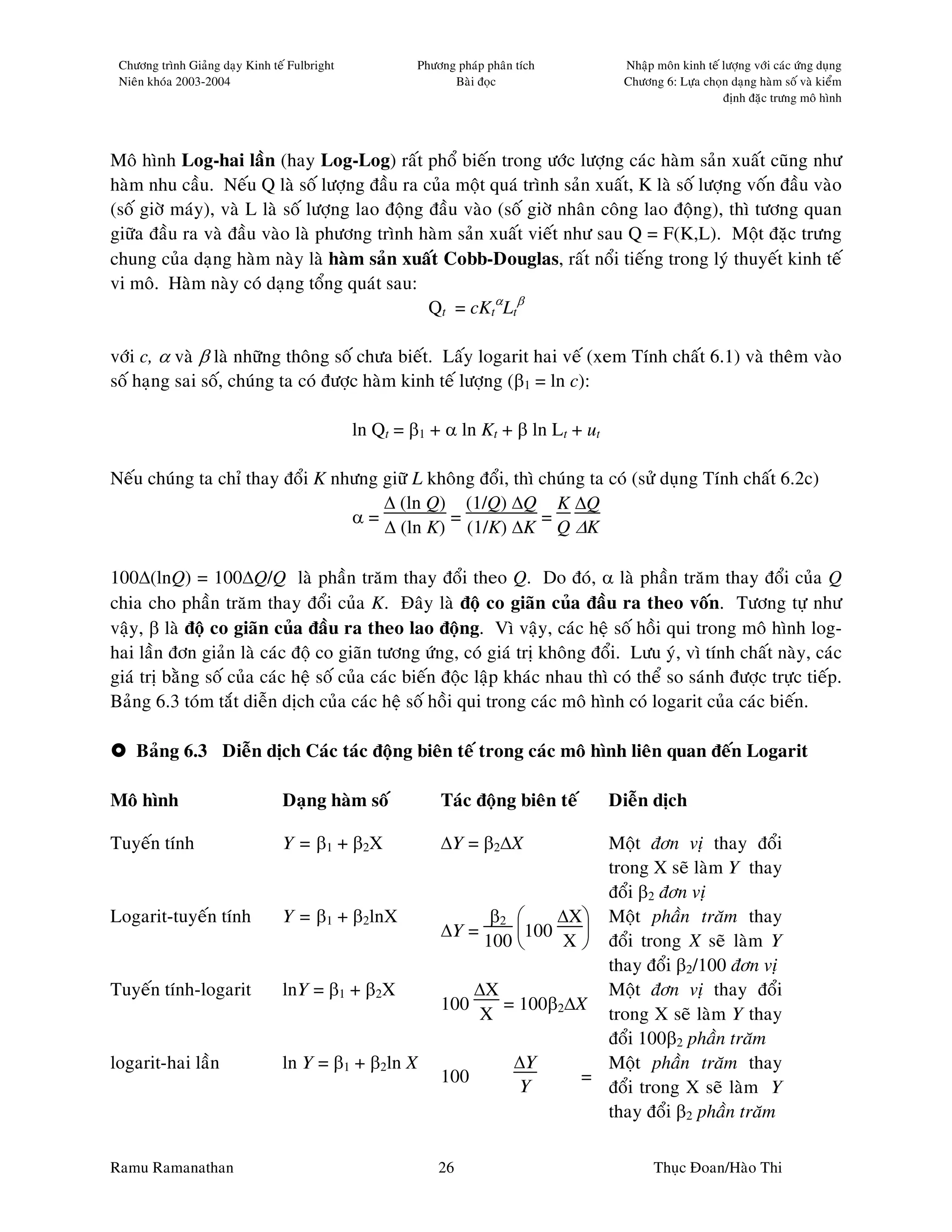 Chöông trình Giaûng daïy Kinh teá Fulbright            Phöông phaùp phaân tích       Nhaäp moân kinh teá löôïng vôùi caùc öùng duïng
 Nieân khoùa 2003-2004                                        Baøi ñoïc               Chöông 6: Löïa choïn daïng haøm soá vaø kieåm
                                                                                                          ñònh ñaëc tröng moâ hình




Moâ hình Log-hai laàn (hay Log-Log) raát phoå bieán trong öôùc löôïng caùc haøm saûn xuaát cuõng nhö
haøm nhu caàu. Neáu Q laø soá löôïng ñaàu ra cuûa moät quaù trình saûn xuaát, K laø soá löôïng voán ñaàu vaøo
(soá giôø maùy), vaø L laø soá löôïng lao ñoäng ñaàu vaøo (soá giôø nhaân coâng lao ñoäng), thì töông quan
giöõa ñaàu ra vaø ñaàu vaøo laø phöông trình haøm saûn xuaát vieát nhö sau Q = F(K,L). Moät ñaëc tröng
chung cuûa daïng haøm naøy laø haøm saûn xuaát Cobb-Douglas, raát noåi tieáng trong lyù thuyeát kinh teá
vi moâ. Haøm naøy coù daïng toång quaùt sau:
                                                Qt = cKtαLtβ

vôùi c, α vaø β laø nhöõng thoâng soá chöa bieát. Laáy logarit hai veá (xem Tính chaát 6.1) vaø theâm vaøo
soá haïng sai soá, chuùng ta coù ñöôïc haøm kinh teá löôïng (β1 = ln c):

                                               ln Qt = β1 + α ln Kt + β ln Lt + ut

Neáu chuùng ta chæ thay ñoåi K nhöng giöõ L khoâng ñoåi, thì chuùng ta coù (söû duïng Tính chaát 6.2c)
                                     ∆ (ln Q) (1/Q) ∆Q K ∆Q
                                 α=           =              =
                                     ∆ (ln K) (1/K) ∆K Q ∆K

100∆(lnQ) = 100∆Q/Q laø phaàn traêm thay ñoåi theo Q. Do ñoù, α laø phaàn traêm thay ñoåi cuûa Q
chia cho phaàn traêm thay ñoåi cuûa K. Ñaây laø ñoä co giaõn cuûa ñaàu ra theo voán. Töông töï nhö
vaäy, β laø ñoä co giaõn cuûa ñaàu ra theo lao ñoäng. Vì vaäy, caùc heä soá hoài qui trong moâ hình log-
hai laàn ñôn giaûn laø caùc ñoä co giaõn töông öùng, coù giaù trò khoâng ñoåi. Löu yù, vì tính chaát naøy, caùc
giaù trò baèng soá cuûa caùc heä soá cuûa caùc bieán ñoäc laäp khaùc nhau thì coù theå so saùnh ñöôïc tröïc tieáp.
Baûng 6.3 toùm taét dieãn dòch cuûa caùc heä soá hoài qui trong caùc moâ hình coù logarit cuûa caùc bieán.

    Baûng 6.3 Dieãn dòch Caùc taùc ñoäng bieân teá trong caùc moâ hình lieân quan ñeán Logarit

Moâ hình                         Daïng haøm soá             Taùc ñoäng bieân teá     Dieãn dòch

Tuyeán tính                      Y = β 1 + β 2X             ∆Y = β2∆X          Moät ñôn vò thay ñoåi
                                                                               trong X seõ laøm Y thay
                                                                               ñoåi β2 ñôn vò
Logarit-tuyeán tính              Y = β1 + β2lnX                   β2      ∆X Moät phaàn traêm thay
                                                            ∆Y =      100   
                                                                 100      X  ñoåi trong X seõ laøm Y
                                                                               thay ñoåi β2/100 ñôn vò
Tuyeán tính-logarit              lnY = β1 + β2X                 ∆X             Moät ñôn vò thay ñoåi
                                                            100     = 100β2∆X
                                                                 X             trong X seõ laøm Y thay
                                                                               ñoåi 100β2 phaàn traêm
logarit-hai laàn                 ln Y = β1 + β2ln X                  ∆Y        Moät phaàn traêm thay
                                                            100              =
                                                                      Y        ñoåi trong X seõ laøm Y
                                                                               thay ñoåi β2 phaàn traêm

Ramu Ramanathan                                             26                              Thuïc Ñoan/Haøo Thi
 