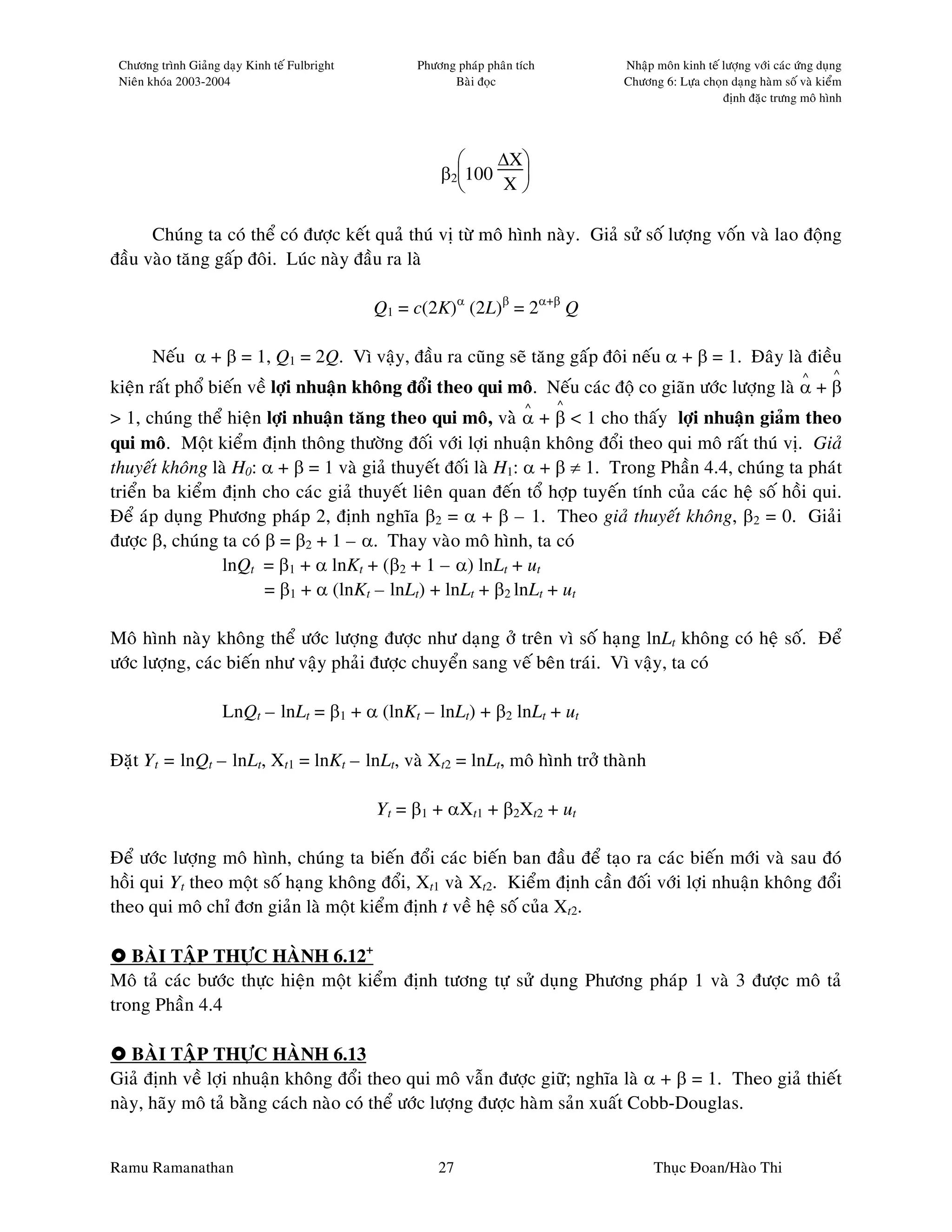 Chöông trình Giaûng daïy Kinh teá Fulbright        Phöông phaùp phaân tích       Nhaäp moân kinh teá löôïng vôùi caùc öùng duïng
 Nieân khoùa 2003-2004                                    Baøi ñoïc               Chöông 6: Löïa choïn daïng haøm soá vaø kieåm
                                                                                                      ñònh ñaëc tröng moâ hình




                                                              ∆X
                                                        β2100   
                                                               X

      Chuùng ta coù theå coù ñöôïc keát quaû thuù vò töø moâ hình naøy. Giaû söû soá löôïng voán vaø lao ñoäng
ñaàu vaøo taêng gaáp ñoâi. Luùc naøy ñaàu ra laø

                                               Q1 = c(2K)α (2L)β = 2α+β Q

       Neáu α + β = 1, Q1 = 2Q. Vì vaäy, ñaàu ra cuõng seõ taêng gaáp ñoâi neáu α + β = 1. Ñaây laø ñieàu
                                                                                                                        ^      ^
kieän raát phoå bieán veà lôïi nhuaän khoâng ñoåi theo qui moâ. Neáu caùc ñoä co giaõn öôùc löôïng laø α + β
                                                                         ^    ^
> 1, chuùng theå hieän lôïi nhuaän taêng theo qui moâ, vaø α + β < 1 cho thaáy lôïi nhuaän giaûm theo
qui moâ. Moät kieåm ñònh thoâng thöôøng ñoái vôùi lôïi nhuaän khoâng ñoåi theo qui moâ raát thuù vò. Giaû
thuyeát khoâng laø H0: α + β = 1 vaø giaû thuyeát ñoái laø H1: α + β ≠ 1. Trong Phaàn 4.4, chuùng ta phaùt
trieån ba kieåm ñònh cho caùc giaû thuyeát lieân quan ñeán toå hôïp tuyeán tính cuûa caùc heä soá hoài qui.
Ñeå aùp duïng Phöông phaùp 2, ñònh nghóa β2 = α + β – 1. Theo giaû thuyeát khoâng, β2 = 0. Giaûi
ñöôïc β, chuùng ta coù β = β2 + 1 – α. Thay vaøo moâ hình, ta coù
                 lnQt = β1 + α lnKt + (β2 + 1 – α) lnLt + ut
                       = β1 + α (lnKt – lnLt) + lnLt + β2 lnLt + ut

Moâ hình naøy khoâng theå öôùc löôïng ñöôïc nhö daïng ôû treân vì soá haïng lnLt khoâng coù heä soá. Ñeå
öôùc löôïng, caùc bieán nhö vaäy phaûi ñöôïc chuyeån sang veá beân traùi. Vì vaäy, ta coù

                     LnQt – lnLt = β1 + α (lnKt – lnLt) + β2 lnLt + ut

Ñaët Yt = lnQt – lnLt, Xt1 = lnKt – lnLt, vaø Xt2 = lnLt, moâ hình trôû thaønh

                                               Yt = β1 + αXt1 + β2Xt2 + ut

Ñeå öôùc löôïng moâ hình, chuùng ta bieán ñoåi caùc bieán ban ñaàu ñeå taïo ra caùc bieán môùi vaø sau ñoù
hoài qui Yt theo moät soá haïng khoâng ñoåi, Xt1 vaø Xt2. Kieåm ñònh caàn ñoái vôùi lôïi nhuaän khoâng ñoåi
theo qui moâ chæ ñôn giaûn laø moät kieåm ñònh t veà heä soá cuûa Xt2.

   BAØI TAÄP THÖÏC HAØNH 6.12+
Moâ taû caùc böôùc thöïc hieän moät kieåm ñònh töông töï söû duïng Phöông phaùp 1 vaø 3 ñöôïc moâ taû
trong Phaàn 4.4

   BAØI TAÄP THÖÏC HAØNH 6.13
Giaû ñònh veà lôïi nhuaän khoâng ñoåi theo qui moâ vaãn ñöôïc giöõ; nghóa laø α + β = 1. Theo giaû thieát
naøy, haõy moâ taû baèng caùch naøo coù theå öôùc löôïng ñöôïc haøm saûn xuaát Cobb-Douglas.


Ramu Ramanathan                                         27                              Thuïc Ñoan/Haøo Thi
 