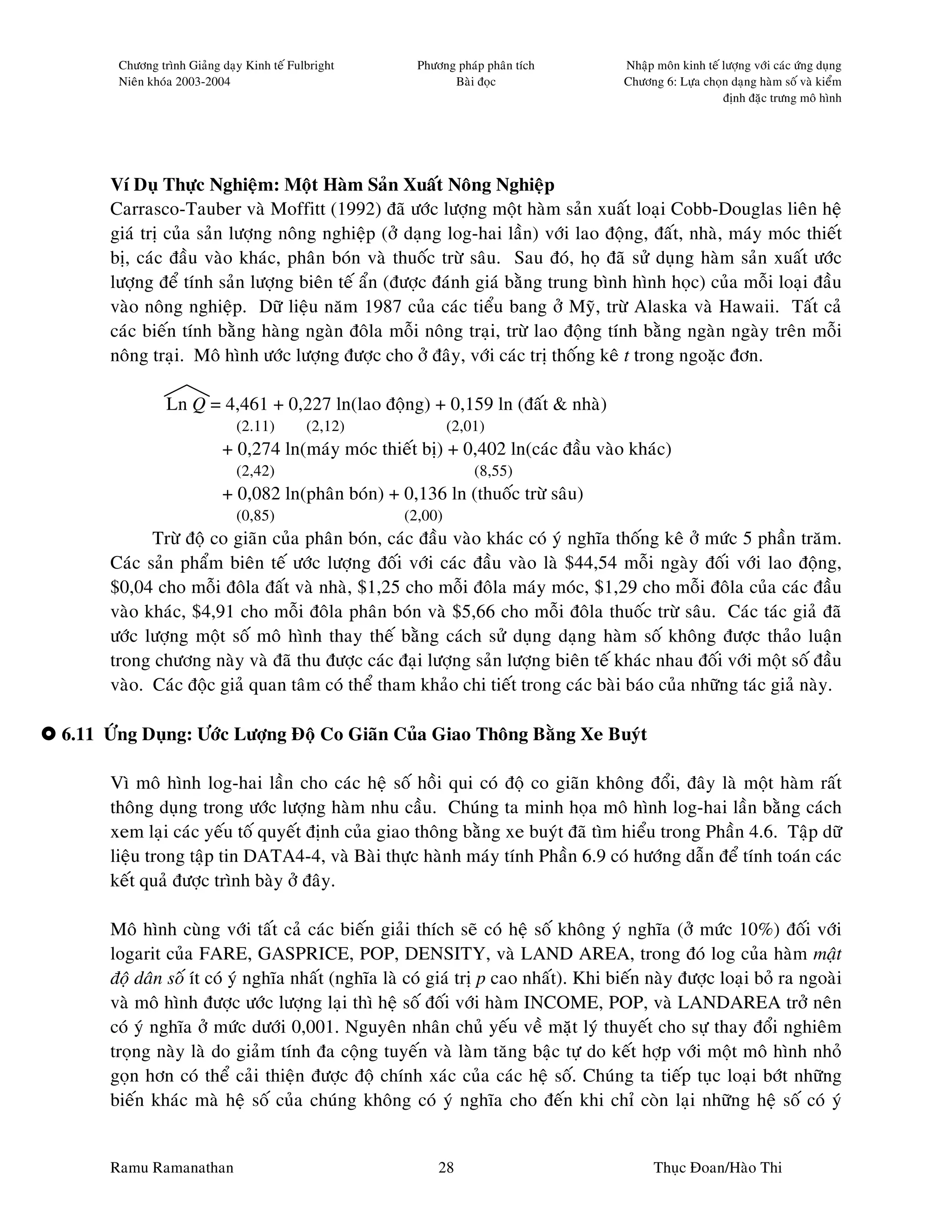 Chöông trình Giaûng daïy Kinh teá Fulbright     Phöông phaùp phaân tích       Nhaäp moân kinh teá löôïng vôùi caùc öùng duïng
       Nieân khoùa 2003-2004                                 Baøi ñoïc               Chöông 6: Löïa choïn daïng haøm soá vaø kieåm
                                                                                                         ñònh ñaëc tröng moâ hình




      Ví Duï Thöïc Nghieäm: Moät Haøm Saûn Xuaát Noâng Nghieäp
      Carrasco-Tauber vaø Moffitt (1992) ñaõ öôùc löôïng moät haøm saûn xuaát loaïi Cobb-Douglas lieân heä
      giaù trò cuûa saûn löôïng noâng nghieäp (ôû daïng log-hai laàn) vôùi lao ñoäng, ñaát, nhaø, maùy moùc thieát
      bò, caùc ñaàu vaøo khaùc, phaân boùn vaø thuoác tröø saâu. Sau ñoù, hoï ñaõ söû duïng haøm saûn xuaát öôùc
      löôïng ñeå tính saûn löôïng bieân teá aån (ñöôïc ñaùnh giaù baèng trung bình hình hoïc) cuûa moãi loaïi ñaàu
      vaøo noâng nghieäp. Döõ lieäu naêm 1987 cuûa caùc tieåu bang ôû Myõ, tröø Alaska vaø Hawaii. Taát caû
      caùc bieán tính baèng haøng ngaøn ñoâla moãi noâng traïi, tröø lao ñoäng tính baèng ngaøn ngaøy treân moãi
      noâng traïi. Moâ hình öôùc löôïng ñöôïc cho ôû ñaây, vôùi caùc trò thoáng keâ t trong ngoaëc ñôn.

                Ln Q = 4,461 + 0,227 ln(lao ñoäng) + 0,159 ln (ñaát & nhaø)
                              (2.11)        (2,12)            (2,01)
                           + 0,274 ln(maùy moùc thieát bò) + 0,402 ln(caùc ñaàu vaøo khaùc)
                              (2,42)                              (8,55)
                           + 0,082 ln(phaân boùn) + 0,136 ln (thuoác tröø saâu)
                              (0,85)                 (2,00)
            Tröø ñoä co giaõn cuûa phaân boùn, caùc ñaàu vaøo khaùc coù yù nghóa thoáng keâ ôû möùc 5 phaàn traêm.
      Caùc saûn phaåm bieân teá öôùc löôïng ñoái vôùi caùc ñaàu vaøo laø $44,54 moãi ngaøy ñoái vôùi lao ñoäng,
      $0,04 cho moãi ñoâla ñaát vaø nhaø, $1,25 cho moãi ñoâla maùy moùc, $1,29 cho moãi ñoâla cuûa caùc ñaàu
      vaøo khaùc, $4,91 cho moãi ñoâla phaân boùn vaø $5,66 cho moãi ñoâla thuoác tröø saâu. Caùc taùc giaû ñaõ
      öôùc löôïng moät soá moâ hình thay theá baèng caùch söû duïng daïng haøm soá khoâng ñöôïc thaûo luaän
      trong chöông naøy vaø ñaõ thu ñöôïc caùc ñaïi löôïng saûn löôïng bieân teá khaùc nhau ñoái vôùi moät soá ñaàu
      vaøo. Caùc ñoäc giaû quan taâm coù theå tham khaûo chi tieát trong caùc baøi baùo cuûa nhöõng taùc giaû naøy.

6.11 ÖÙng Duïng: Öôùc Löôïng Ñoä Co Giaõn Cuûa Giao Thoâng Baèng Xe Buyùt

      Vì moâ hình log-hai laàn cho caùc heä soá hoài qui coù ñoä co giaõn khoâng ñoåi, ñaây laø moät haøm raát
      thoâng duïng trong öôùc löôïng haøm nhu caàu. Chuùng ta minh hoïa moâ hình log-hai laàn baèng caùch
      xem laïi caùc yeáu toá quyeát ñònh cuûa giao thoâng baèng xe buyùt ñaõ tìm hieåu trong Phaàn 4.6. Taäp döõ
      lieäu trong taäp tin DATA4-4, vaø Baøi thöïc haønh maùy tính Phaàn 6.9 coù höôùng daãn ñeå tính toaùn caùc
      keát quaû ñöôïc trình baøy ôû ñaây.

      Moâ hình cuøng vôùi taát caû caùc bieán giaûi thích seõ coù heä soá khoâng yù nghóa (ôû möùc 10%) ñoái vôùi
      logarit cuûa FARE, GASPRICE, POP, DENSITY, vaø LAND AREA, trong ñoù log cuûa haøm maät
      ñoä daân soá ít coù yù nghóa nhaát (nghóa laø coù giaù trò p cao nhaát). Khi bieán naøy ñöôïc loaïi boû ra ngoaøi
      vaø moâ hình ñöôïc öôùc löôïng laïi thì heä soá ñoái vôùi haøm INCOME, POP, vaø LANDAREA trôû neân
      coù yù nghóa ôû möùc döôùi 0,001. Nguyeân nhaân chuû yeáu veà maët lyù thuyeát cho söï thay ñoåi nghieâm
      troïng naøy laø do giaûm tính ña coäng tuyeán vaø laøm taêng baäc töï do keát hôïp vôùi moät moâ hình nhoû
      goïn hôn coù theå caûi thieän ñöôïc ñoä chính xaùc cuûa caùc heä soá. Chuùng ta tieáp tuïc loaïi bôùt nhöõng
      bieán khaùc maø heä soá cuûa chuùng khoâng coù yù nghóa cho ñeán khi chæ coøn laïi nhöõng heä soá coù yù


      Ramu Ramanathan                                      28                              Thuïc Ñoan/Haøo Thi
 