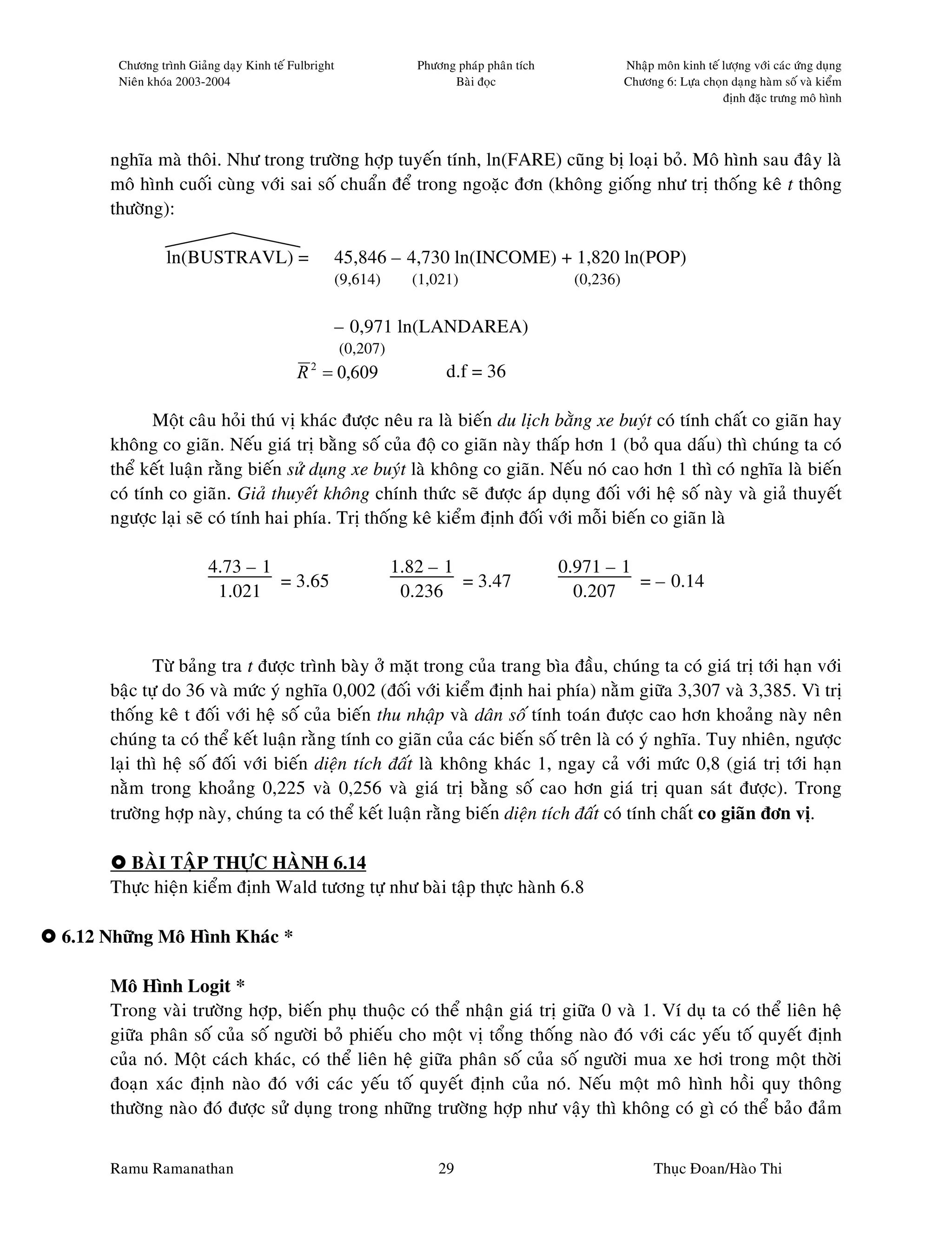 Chöông trình Giaûng daïy Kinh teá Fulbright                Phöông phaùp phaân tích              Nhaäp moân kinh teá löôïng vôùi caùc öùng duïng
      Nieân khoùa 2003-2004                                            Baøi ñoïc                      Chöông 6: Löïa choïn daïng haøm soá vaø kieåm
                                                                                                                          ñònh ñaëc tröng moâ hình




     nghóa maø thoâi. Nhö trong tröôøng hôïp tuyeán tính, ln(FARE) cuõng bò loaïi boû. Moâ hình sau ñaây laø
     moâ hình cuoái cuøng vôùi sai soá chuaån ñeå trong ngoaëc ñôn (khoâng gioáng nhö trò thoáng keâ t thoâng
     thöôøng):

               ln(BUSTRAVL) =                       45,846 – 4,730 ln(INCOME) + 1,820 ln(POP)
                                                    (9,614)     (1,021)                     (0,236)


                                                    – 0,971 ln(LANDAREA)
                                                    (0,207)
                                         R = 0,609
                                            2
                                                                      d.f = 36

            Moät caâu hoûi thuù vò khaùc ñöôïc neâu ra laø bieán du lòch baèng xe buyùt coù tính chaát co giaõn hay
     khoâng co giaõn. Neáu giaù trò baèng soá cuûa ñoä co giaõn naøy thaáp hôn 1 (boû qua daáu) thì chuùng ta coù
     theå keát luaän raèng bieán söû duïng xe buyùt laø khoâng co giaõn. Neáu noù cao hôn 1 thì coù nghóa laø bieán
     coù tính co giaõn. Giaû thuyeát khoâng chính thöùc seõ ñöôïc aùp duïng ñoái vôùi heä soá naøy vaø giaû thuyeát
     ngöôïc laïi seõ coù tính hai phía. Trò thoáng keâ kieåm ñònh ñoái vôùi moãi bieán co giaõn laø

                       4.73 – 1                               1.82 – 1                     0.971 – 1
                                = 3.65                                 = 3.47                        = – 0.14
                        1.021                                  0.236                         0.207



            Töø baûng tra t ñöôïc trình baøy ôû maët trong cuûa trang bìa ñaàu, chuùng ta coù giaù trò tôùi haïn vôùi
     baäc töï do 36 vaø möùc yù nghóa 0,002 (ñoái vôùi kieåm ñònh hai phía) naèm giöõa 3,307 vaø 3,385. Vì trò
     thoáng keâ t ñoái vôùi heä soá cuûa bieán thu nhaäp vaø daân soá tính toaùn ñöôïc cao hôn khoaûng naøy neân
     chuùng ta coù theå keát luaän raèng tính co giaõn cuûa caùc bieán soá treân laø coù yù nghóa. Tuy nhieân, ngöôïc
     laïi thì heä soá ñoái vôùi bieán dieän tích ñaát laø khoâng khaùc 1, ngay caû vôùi möùc 0,8 (giaù trò tôùi haïn
     naèm trong khoaûng 0,225 vaø 0,256 vaø giaù trò baèng soá cao hôn giaù trò quan saùt ñöôïc). Trong
     tröôøng hôïp naøy, chuùng ta coù theå keát luaän raèng bieán dieän tích ñaát coù tính chaát co giaõn ñôn vò.

       BAØI TAÄP THÖÏC HAØNH 6.14
     Thöïc hieän kieåm ñònh Wald töông töï nhö baøi taäp thöïc haønh 6.8

6.12 Nhöõng Moâ Hình Khaùc *

     Moâ Hình Logit *
     Trong vaøi tröôøng hôïp, bieán phuï thuoäc coù theå nhaän giaù trò giöõa 0 vaø 1. Ví duï ta coù theå lieân heä
     giöõa phaân soá cuûa soá ngöôøi boû phieáu cho moät vò toång thoáng naøo ñoù vôùi caùc yeáu toá quyeát ñònh
     cuûa noù. Moät caùch khaùc, coù theå lieân heä giöõa phaân soá cuûa soá ngöôøi mua xe hôi trong moät thôøi
     ñoaïn xaùc ñònh naøo ñoù vôùi caùc yeáu toá quyeát ñònh cuûa noù. Neáu moät moâ hình hoài quy thoâng
     thöôøng naøo ñoù ñöôïc söû duïng trong nhöõng tröôøng hôïp nhö vaäy thì khoâng coù gì coù theå baûo ñaûm


     Ramu Ramanathan                                                 29                                     Thuïc Ñoan/Haøo Thi
 