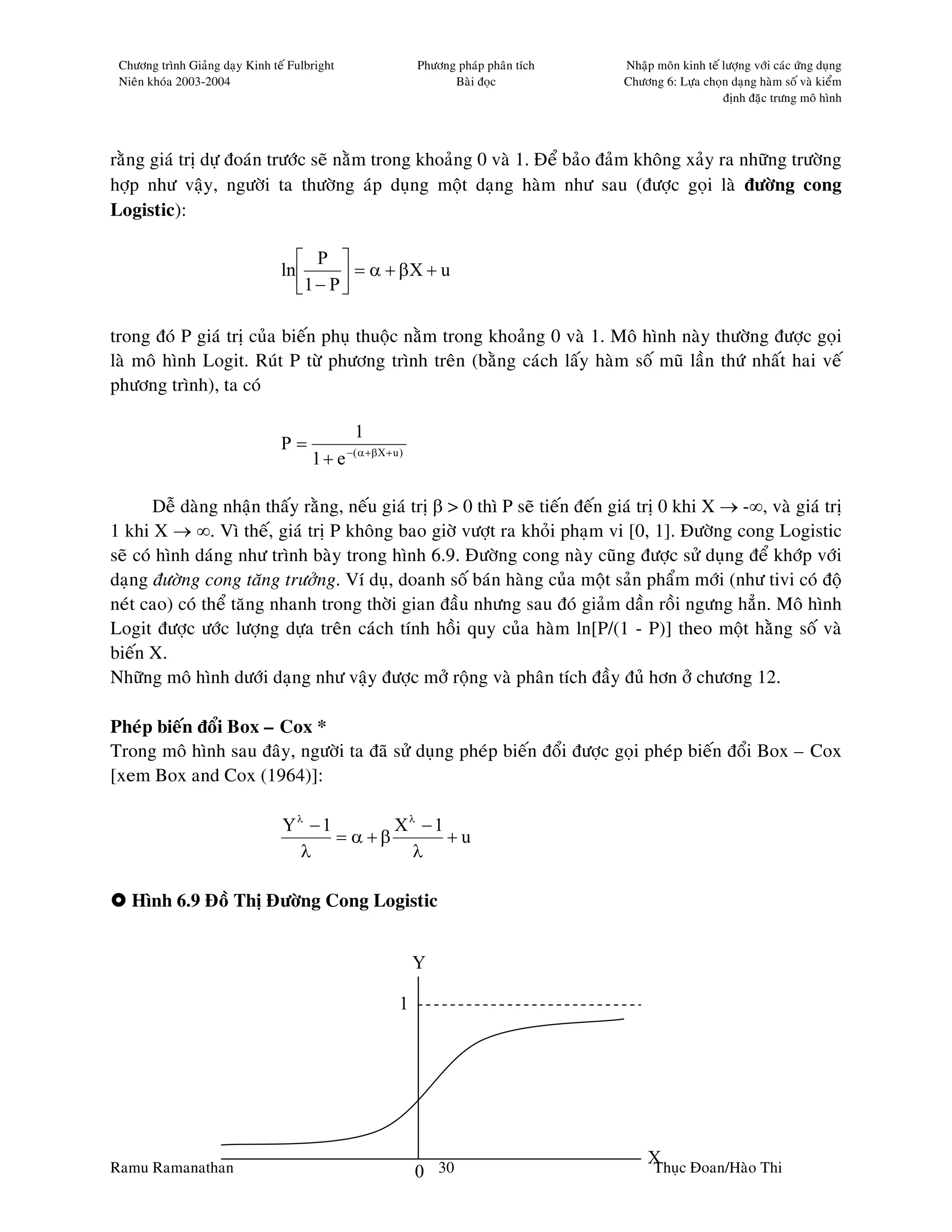 Chöông trình Giaûng daïy Kinh teá Fulbright                     Phöông phaùp phaân tích   Nhaäp moân kinh teá löôïng vôùi caùc öùng duïng
 Nieân khoùa 2003-2004                                                 Baøi ñoïc           Chöông 6: Löïa choïn daïng haøm soá vaø kieåm
                                                                                                               ñònh ñaëc tröng moâ hình




raèng giaù trò döï ñoaùn tröôùc seõ naèm trong khoaûng 0 vaø 1. Ñeå baûo ñaûm khoâng xaûy ra nhöõng tröôøng
hôïp nhö vaäy, ngöôøi ta thöôøng aùp duïng moät daïng haøm nhö sau (ñöôïc goïi laø ñöôøng cong
Logistic):

                                     P 
                                 ln        = α + βX + u
                                    1 − P 

trong ñoù P giaù trò cuûa bieán phuï thuoäc naèm trong khoaûng 0 vaø 1. Moâ hình naøy thöôøng ñöôïc goïi
laø moâ hình Logit. Ruùt P töø phöông trình treân (baèng caùch laáy haøm soá muõ laàn thöù nhaát hai veá
phöông trình), ta coù

                                                 1
                                 P=            −( α +β X + u )
                                       1+ e

       Deã daøng nhaän thaáy raèng, neáu giaù trò β > 0 thì P seõ tieán ñeán giaù trò 0 khi X → -∞, vaø giaù trò
1 khi X → ∞. Vì theá, giaù trò P khoâng bao giôø vöôït ra khoûi phaïm vi [0, 1]. Ñöôøng cong Logistic
seõ coù hình daùng nhö trình baøy trong hình 6.9. Ñöôøng cong naøy cuõng ñöôïc söû duïng ñeå khôùp vôùi
daïng ñöôøng cong taêng tröôûng. Ví duï, doanh soá baùn haøng cuûa moät saûn phaåm môùi (nhö tivi coù ñoä
neùt cao) coù theå taêng nhanh trong thôøi gian ñaàu nhöng sau ñoù giaûm daàn roài ngöng haún. Moâ hình
Logit ñöôïc öôùc löôïng döïa treân caùch tính hoài quy cuûa haøm ln[P/(1 - P)] theo moät haèng soá vaø
bieán X.
Nhöõng moâ hình döôùi daïng nhö vaäy ñöôïc môû roäng vaø phaân tích ñaày ñuû hôn ôû chöông 12.

Pheùp bieán ñoåi Box – Cox *
Trong moâ hình sau ñaây, ngöôøi ta ñaõ söû duïng pheùp bieán ñoåi ñöôïc goïi pheùp bieán ñoåi Box – Cox
[xem Box and Cox (1964)]:

                                 Yλ − 1       Xλ − 1
                                        = α+β        +u
                                   λ            λ

   Hình 6.9 Ñoà Thò Ñöôøng Cong Logistic


                                                                 Y

                                                             1




Ramu Ramanathan
                                                                                                X c Ñoan/Haøo Thi
                                                                 0 30                           Thuï
 