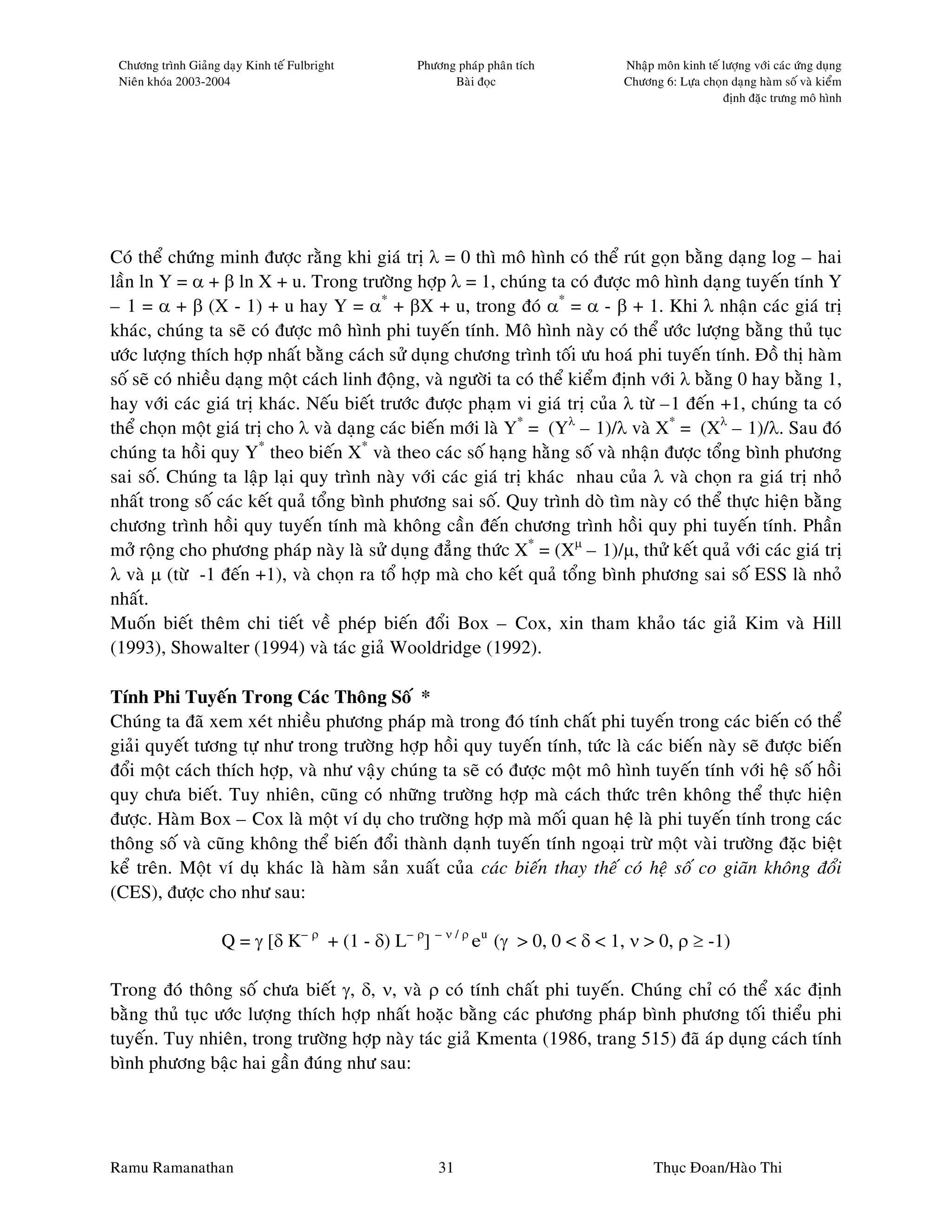 Chöông trình Giaûng daïy Kinh teá Fulbright     Phöông phaùp phaân tích       Nhaäp moân kinh teá löôïng vôùi caùc öùng duïng
 Nieân khoùa 2003-2004                                 Baøi ñoïc               Chöông 6: Löïa choïn daïng haøm soá vaø kieåm
                                                                                                   ñònh ñaëc tröng moâ hình




Coù theå chöùng minh ñöôïc raèng khi giaù trò λ = 0 thì moâ hình coù theå ruùt goïn baèng daïng log – hai
laàn ln Y = α + β ln X + u. Trong tröôøng hôïp λ = 1, chuùng ta coù ñöôïc moâ hình daïng tuyeán tính Y
– 1 = α + β (X - 1) + u hay Y = α* + βX + u, trong ñoù α* = α - β + 1. Khi λ nhaän caùc giaù trò
khaùc, chuùng ta seõ coù ñöôïc moâ hình phi tuyeán tính. Moâ hình naøy coù theå öôùc löôïng baèng thuû tuïc
öôùc löôïng thích hôïp nhaát baèng caùch söû duïng chöông trình toái öu hoaù phi tuyeán tính. Ñoà thò haøm
soá seõ coù nhieàu daïng moät caùch linh ñoäng, vaø ngöôøi ta coù theå kieåm ñònh vôùi λ baèng 0 hay baèng 1,
hay vôùi caùc giaù trò khaùc. Neáu bieát tröôùc ñöôïc phaïm vi giaù trò cuûa λ töø –1 ñeán +1, chuùng ta coù
theå choïn moät giaù trò cho λ vaø daïng caùc bieán môùi laø Y* = (Yλ – 1)/λ vaø X* = (Xλ – 1)/λ. Sau ñoù
chuùng ta hoài quy Y* theo bieán X* vaø theo caùc soá haïng haèng soá vaø nhaän ñöôïc toång bình phöông
sai soá. Chuùng ta laäp laïi quy trình naøy vôùi caùc giaù trò khaùc nhau cuûa λ vaø choïn ra giaù trò nhoû
nhaát trong soá caùc keát quaû toång bình phöông sai soá. Quy trình doø tìm naøy coù theå thöïc hieän baèng
chöông trình hoài quy tuyeán tính maø khoâng caàn ñeán chöông trình hoài quy phi tuyeán tính. Phaàn
môû roäng cho phöông phaùp naøy laø söû duïng ñaúng thöùc X* = (Xµ – 1)/µ, thöû keát quaû vôùi caùc giaù trò
λ vaø µ (töø -1 ñeán +1), vaø choïn ra toå hôïp maø cho keát quaû toång bình phöông sai soá ESS laø nhoû
nhaát.
Muoán bieát theâm chi tieát veà pheùp bieán ñoåi Box – Cox, xin tham khaûo taùc giaû Kim vaø Hill
(1993), Showalter (1994) vaø taùc giaû Wooldridge (1992).

Tính Phi Tuyeán Trong Caùc Thoâng Soá *
Chuùng ta ñaõ xem xeùt nhieàu phöông phaùp maø trong ñoù tính chaát phi tuyeán trong caùc bieán coù theå
giaûi quyeát töông töï nhö trong tröôøng hôïp hoài quy tuyeán tính, töùc laø caùc bieán naøy seõ ñöôïc bieán
ñoåi moät caùch thích hôïp, vaø nhö vaäy chuùng ta seõ coù ñöôïc moät moâ hình tuyeán tính vôùi heä soá hoài
quy chöa bieát. Tuy nhieân, cuõng coù nhöõng tröôøng hôïp maø caùch thöùc treân khoâng theå thöïc hieän
ñöôïc. Haøm Box – Cox laø moät ví duï cho tröôøng hôïp maø moái quan heä laø phi tuyeán tính trong caùc
thoâng soá vaø cuõng khoâng theå bieán ñoåi thaønh daïnh tuyeán tính ngoaïi tröø moät vaøi tröôøng ñaëc bieät
keå treân. Moät ví duï khaùc laø haøm saûn xuaát cuûa caùc bieán thay theá coù heä soá co giaõn khoâng ñoåi
(CES), ñöôïc cho nhö sau:

                     Q = γ [δ K– ρ + (1 - δ) L– ρ] – ν / ρ eu (γ > 0, 0 < δ < 1, ν > 0, ρ ≥ -1)

Trong ñoù thoâng soá chöa bieát γ, δ, ν, vaø ρ coù tính chaát phi tuyeán. Chuùng chæ coù theå xaùc ñònh
baèng thuû tuïc öôùc löôïng thích hôïp nhaát hoaëc baèng caùc phöông phaùp bình phöông toái thieåu phi
tuyeán. Tuy nhieân, trong tröôøng hôïp naøy taùc giaû Kmenta (1986, trang 515) ñaõ aùp duïng caùch tính
bình phöông baäc hai gaàn ñuùng nhö sau:




Ramu Ramanathan                                      31                              Thuïc Ñoan/Haøo Thi
 