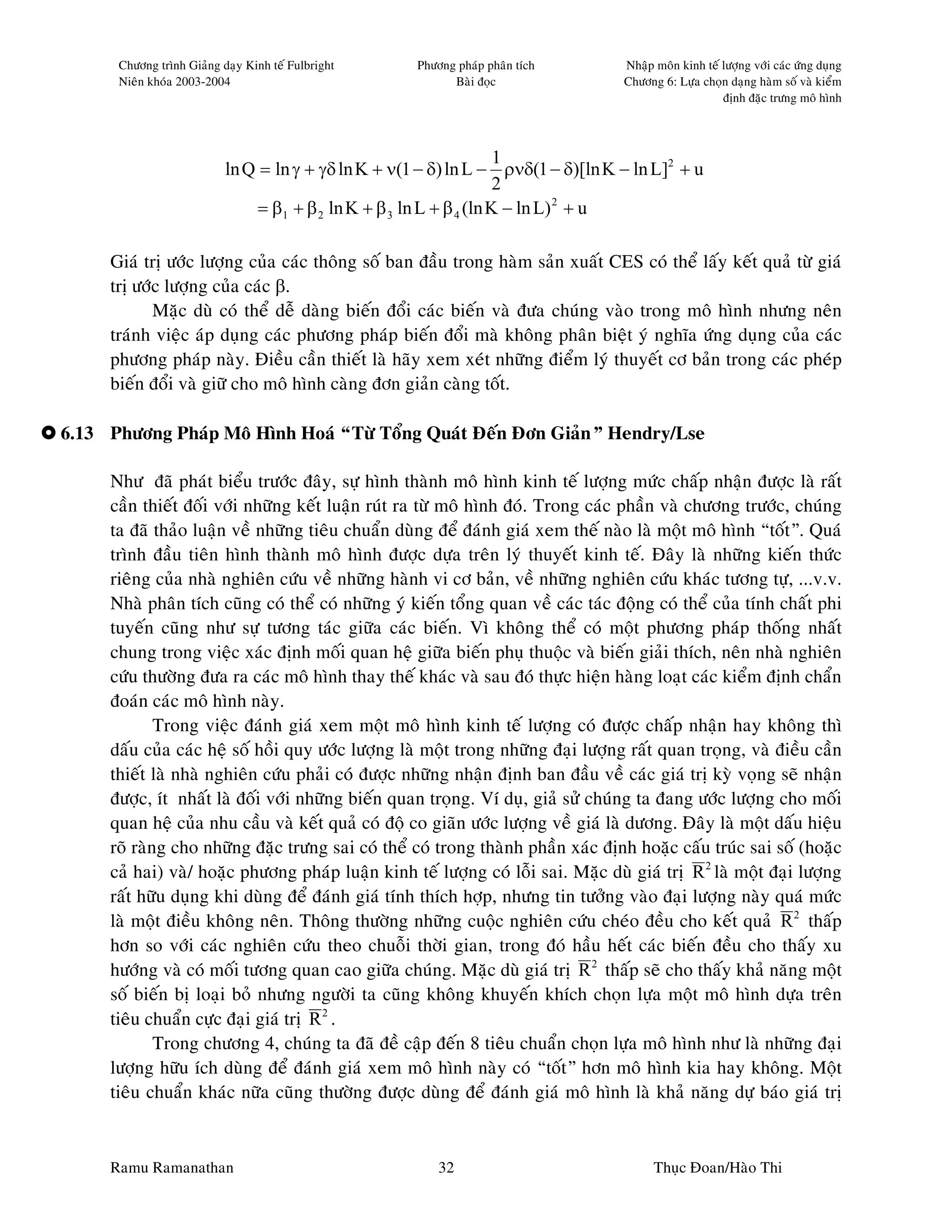 Chöông trình Giaûng daïy Kinh teá Fulbright     Phöông phaùp phaân tích      Nhaäp moân kinh teá löôïng vôùi caùc öùng duïng
      Nieân khoùa 2003-2004                                 Baøi ñoïc              Chöông 6: Löïa choïn daïng haøm soá vaø kieåm
                                                                                                       ñònh ñaëc tröng moâ hình



                                                                      1
                           ln Q = ln γ + γδ ln K + ν(1 − δ) ln L − ρνδ(1 − δ)[ln K − ln L]2 + u
                                                                      2
                                = β1 + β 2 ln K + β 3 ln L + β 4 (ln K − ln L) 2 + u

     Giaù trò öôùc löôïng cuûa caùc thoâng soá ban ñaàu trong haøm saûn xuaát CES coù theå laáy keát quaû töø giaù
     trò öôùc löôïng cuûa caùc β.
            Maëc duø coù theå deã daøng bieán ñoåi caùc bieán vaø ñöa chuùng vaøo trong moâ hình nhöng neân
     traùnh vieäc aùp duïng caùc phöông phaùp bieán ñoåi maø khoâng phaân bieät yù nghóa öùng duïng cuûa caùc
     phöông phaùp naøy. Ñieàu caàn thieát laø haõy xem xeùt nhöõng ñieåm lyù thuyeát cô baûn trong caùc pheùp
     bieán ñoåi vaø giöõ cho moâ hình caøng ñôn giaûn caøng toát.

6.13 Phöông Phaùp Moâ Hình Hoaù “Töø Toång Quaùt Ñeán Ñôn Giaûn” Hendry/Lse

     Nhö ñaõ phaùt bieåu tröôùc ñaây, söï hình thaønh moâ hình kinh teá löôïng möùc chaáp nhaän ñöôïc laø raát
     caàn thieát ñoái vôùi nhöõng keát luaän ruùt ra töø moâ hình ñoù. Trong caùc phaàn vaø chöông tröôùc, chuùng
     ta ñaõ thaûo luaän veà nhöõng tieâu chuaån duøng ñeå ñaùnh giaù xem theá naøo laø moät moâ hình “toát”. Quaù
     trình ñaàu tieân hình thaønh moâ hình ñöôïc döïa treân lyù thuyeát kinh teá. Ñaây laø nhöõng kieán thöùc
     rieâng cuûa nhaø nghieân cöùu veà nhöõng haønh vi cô baûn, veà nhöõng nghieân cöùu khaùc töông töï, ...v.v.
     Nhaø phaân tích cuõng coù theå coù nhöõng yù kieán toång quan veà caùc taùc ñoäng coù theå cuûa tính chaát phi
     tuyeán cuõng nhö söï töông taùc giöõa caùc bieán. Vì khoâng theå coù moät phöông phaùp thoáng nhaát
     chung trong vieäc xaùc ñònh moái quan heä giöõa bieán phuï thuoäc vaø bieán giaûi thích, neân nhaø nghieân
     cöùu thöôøng ñöa ra caùc moâ hình thay theá khaùc vaø sau ñoù thöïc hieän haøng loaït caùc kieåm ñònh chaån
     ñoaùn caùc moâ hình naøy.
             Trong vieäc ñaùnh giaù xem moät moâ hình kinh teá löôïng coù ñöôïc chaáp nhaän hay khoâng thì
     daáu cuûa caùc heä soá hoài quy öôùc löôïng laø moät trong nhöõng ñaïi löôïng raát quan troïng, vaø ñieàu caàn
     thieát laø nhaø nghieân cöùu phaûi coù ñöôïc nhöõng nhaän ñònh ban ñaàu veà caùc giaù trò kyø voïng seõ nhaän
     ñöôïc, ít nhaát laø ñoái vôùi nhöõng bieán quan troïng. Ví duï, giaû söû chuùng ta ñang öôùc löôïng cho moái
     quan heä cuûa nhu caàu vaø keát quaû coù ñoä co giaõn öôùc löôïng veà giaù laø döông. Ñaây laø moät daáu hieäu
     roõ raøng cho nhöõng ñaëc tröng sai coù theå coù trong thaønh phaàn xaùc ñònh hoaëc caáu truùc sai soá (hoaëc
     caû hai) vaø/ hoaëc phöông phaùp luaän kinh teá löôïng coù loãi sai. Maëc duø giaù trò R 2 laø moät ñaïi löôïng
     raát höõu duïng khi duøng ñeå ñaùnh giaù tính thích hôïp, nhöng tin töôûng vaøo ñaïi löôïng naøy quaù möùc
     laø moät ñieàu khoâng neân. Thoâng thöôøng nhöõng cuoäc nghieân cöùu cheùo ñeàu cho keát quaû R 2 thaáp
     hôn so vôùi caùc nghieân cöùu theo chuoãi thôøi gian, trong ñoù haàu heát caùc bieán ñeàu cho thaáy xu
     höôùng vaø coù moái töông quan cao giöõa chuùng. Maëc duø giaù trò R 2 thaáp seõ cho thaáy khaû naêng moät
     soá bieán bò loaïi boû nhöng ngöôøi ta cuõng khoâng khuyeán khích choïn löïa moät moâ hình döïa treân
     tieâu chuaån cöïc ñaïi giaù trò R 2 .
             Trong chöông 4, chuùng ta ñaõ ñeà caäp ñeán 8 tieâu chuaån choïn löïa moâ hình nhö laø nhöõng ñaïi
     löôïng höõu ích duøng ñeå ñaùnh giaù xem moâ hình naøy coù “toát” hôn moâ hình kia hay khoâng. Moät
     tieâu chuaån khaùc nöõa cuõng thöôøng ñöôïc duøng ñeå ñaùnh giaù moâ hình laø khaû naêng döï baùo giaù trò


     Ramu Ramanathan                                      32                             Thuïc Ñoan/Haøo Thi
 