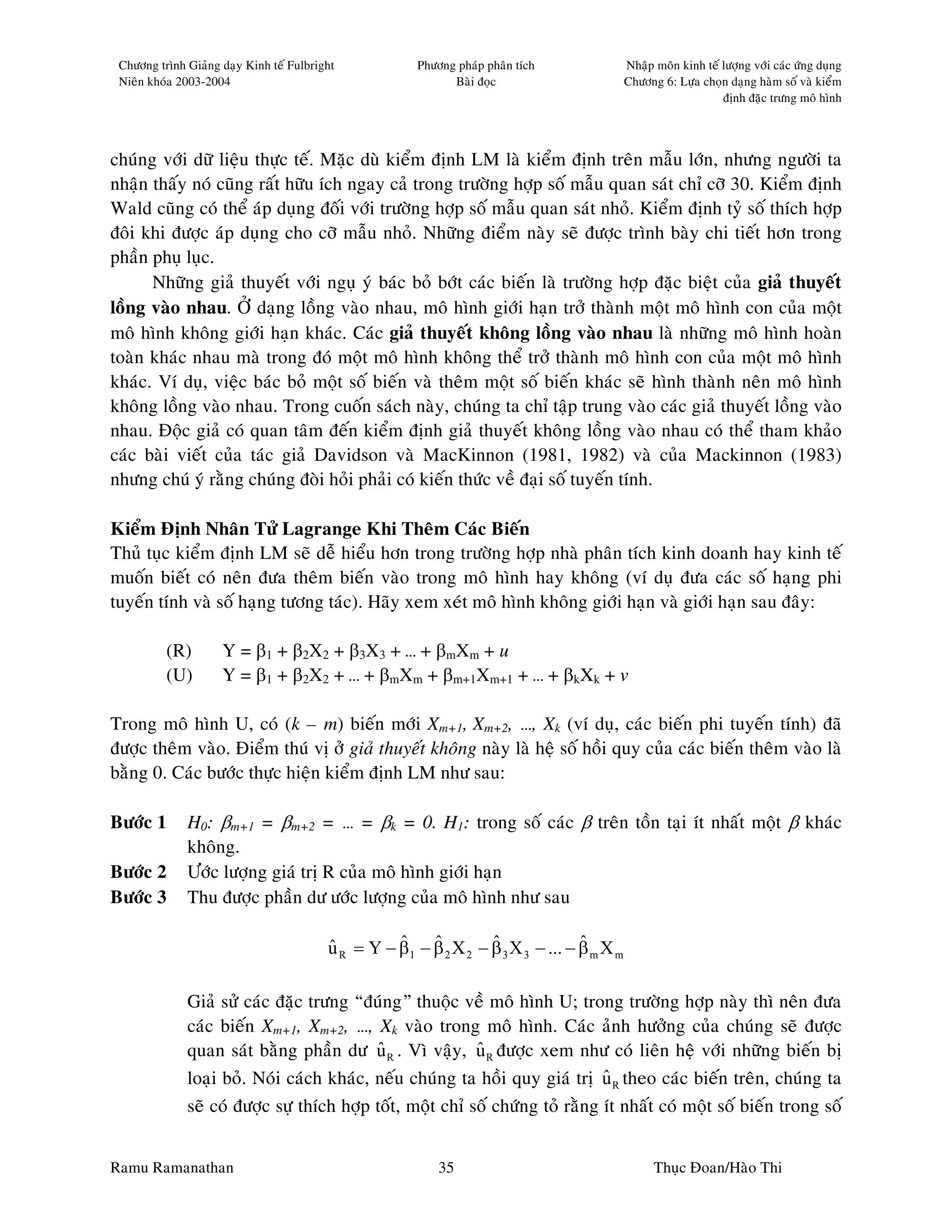 Chöông trình Giaûng daïy Kinh teá Fulbright            Phöông phaùp phaân tích              Nhaäp moân kinh teá löôïng vôùi caùc öùng duïng
 Nieân khoùa 2003-2004                                        Baøi ñoïc                      Chöông 6: Löïa choïn daïng haøm soá vaø kieåm
                                                                                                                 ñònh ñaëc tröng moâ hình




chuùng vôùi döõ lieäu thöïc teá. Maëc duø kieåm ñònh LM laø kieåm ñònh treân maãu lôùn, nhöng ngöôøi ta
nhaän thaáy noù cuõng raát höõu ích ngay caû trong tröôøng hôïp soá maãu quan saùt chæ côõ 30. Kieåm ñònh
Wald cuõng coù theå aùp duïng ñoái vôùi tröôøng hôïp soá maãu quan saùt nhoû. Kieåm ñònh tyû soá thích hôïp
ñoâi khi ñöôïc aùp duïng cho côõ maãu nhoû. Nhöõng ñieåm naøy seõ ñöôïc trình baøy chi tieát hôn trong
phaàn phuï luïc.
      Nhöõng giaû thuyeát vôùi nguï yù baùc boû bôùt caùc bieán laø tröôøng hôïp ñaëc bieät cuûa giaû thuyeát
loàng vaøo nhau. ÔÛ daïng loàng vaøo nhau, moâ hình giôùi haïn trôû thaønh moät moâ hình con cuûa moät
moâ hình khoâng giôùi haïn khaùc. Caùc giaû thuyeát khoâng loàng vaøo nhau laø nhöõng moâ hình hoaøn
toaøn khaùc nhau maø trong ñoù moät moâ hình khoâng theå trôû thaønh moâ hình con cuûa moät moâ hình
khaùc. Ví duï, vieäc baùc boû moät soá bieán vaø theâm moät soá bieán khaùc seõ hình thaønh neân moâ hình
khoâng loàng vaøo nhau. Trong cuoán saùch naøy, chuùng ta chæ taäp trung vaøo caùc giaû thuyeát loàng vaøo
nhau. Ñoäc giaû coù quan taâm ñeán kieåm ñònh giaû thuyeát khoâng loàng vaøo nhau coù theå tham khaûo
caùc baøi vieát cuûa taùc giaû Davidson vaø MacKinnon (1981, 1982) vaø cuûa Mackinnon (1983)
nhöng chuù yù raèng chuùng ñoøi hoûi phaûi coù kieán thöùc veà ñaïi soá tuyeán tính.

Kieåm Ñònh Nhaân Töû Lagrange Khi Theâm Caùc Bieán
Thuû tuïc kieåm ñònh LM seõ deã hieåu hôn trong tröôøng hôïp nhaø phaân tích kinh doanh hay kinh teá
muoán bieát coù neân ñöa theâm bieán vaøo trong moâ hình hay khoâng (ví duï ñöa caùc soá haïng phi
tuyeán tính vaø soá haïng töông taùc). Haõy xem xeùt moâ hình khoâng giôùi haïn vaø giôùi haïn sau ñaây:

          (R)        Y = β1 + β2X2 + β3X3 + … + βmXm + u
          (U)        Y = β1 + β2X2 + … + βmXm + βm+1Xm+1 + … + βkXk + v

Trong moâ hình U, coù (k – m) bieán môùi Xm+1, Xm+2, …, Xk (ví duï, caùc bieán phi tuyeán tính) ñaõ
ñöôïc theâm vaøo. Ñieåm thuù vò ôû giaû thuyeát khoâng naøy laø heä soá hoài quy cuûa caùc bieán theâm vaøo laø
baèng 0. Caùc böôùc thöïc hieän kieåm ñònh LM nhö sau:

Böôùc 1       H0: βm+1 = βm+2 = … = βk = 0. H1: trong soá caùc β treân toàn taïi ít nhaát moät β khaùc
              khoâng.
Böôùc 2       Öôùc löôïng giaù trò R cuûa moâ hình giôùi haïn
Böôùc 3       Thu ñöôïc phaàn dö öôùc löôïng cuûa moâ hình nhö sau

                                                    ˆ    ˆ         ˆ               ˆ
                                          u R = Y − β1 − β 2 X 2 − β 3 X 3 − ... − β m X m
                                          ˆ

              Giaû söû caùc ñaëc tröng “ñuùng” thuoäc veà moâ hình U; trong tröôøng hôïp naøy thì neân ñöa
              caùc bieán Xm+1, Xm+2, …, Xk vaøo trong moâ hình. Caùc aûnh höôûng cuûa chuùng seõ ñöôïc
              quan saùt baèng phaàn dö u R . Vì vaäy, u R ñöôïc xem nhö coù lieân heä vôùi nhöõng bieán bò
                                            ˆ              ˆ
              loaïi boû. Noùi caùch khaùc, neáu chuùng ta hoài quy giaù trò u R theo caùc bieán treân, chuùng ta
                                                                               ˆ
              seõ coù ñöôïc söï thích hôïp toát, moät chæ soá chöùng toû raèng ít nhaát coù moät soá bieán trong soá


Ramu Ramanathan                                             35                                     Thuïc Ñoan/Haøo Thi
 