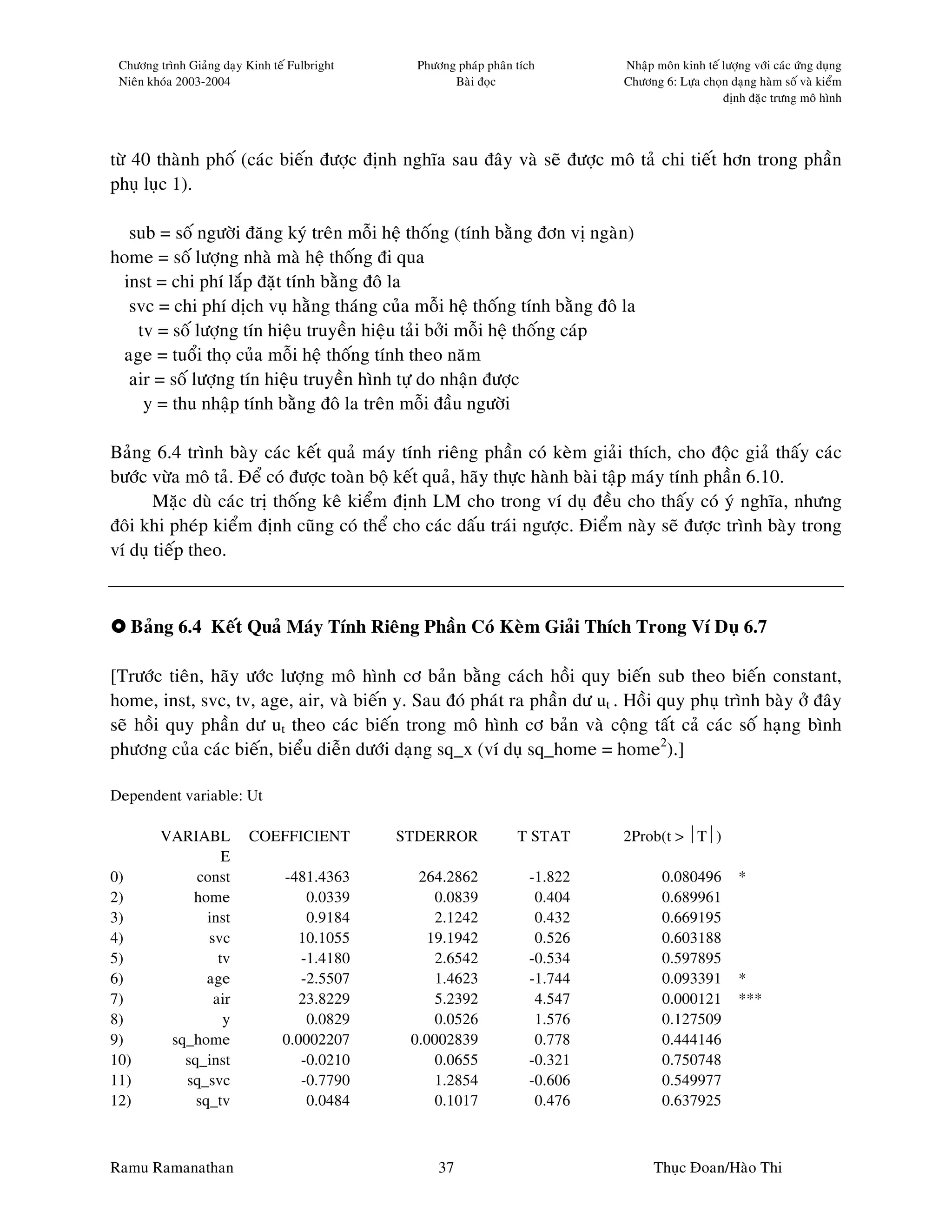 Chöông trình Giaûng daïy Kinh teá Fulbright     Phöông phaùp phaân tích       Nhaäp moân kinh teá löôïng vôùi caùc öùng duïng
 Nieân khoùa 2003-2004                                 Baøi ñoïc               Chöông 6: Löïa choïn daïng haøm soá vaø kieåm
                                                                                                   ñònh ñaëc tröng moâ hình




töø 40 thaønh phoá (caùc bieán ñöôïc ñònh nghóa sau ñaây vaø seõ ñöôïc moâ taû chi tieát hôn trong phaàn
phuï luïc 1).

  sub = soá ngöôøi ñaêng kyù treân moãi heä thoáng (tính baèng ñôn vò ngaøn)
home = soá löôïng nhaø maø heä thoáng ñi qua
 inst = chi phí laép ñaët tính baèng ñoâ la
  svc = chi phí dòch vuï haèng thaùng cuûa moãi heä thoáng tính baèng ñoâ la
   tv = soá löôïng tín hieäu truyeàn hieäu taûi bôûi moãi heä thoáng caùp
 age = tuoåi thoï cuûa moãi heä thoáng tính theo naêm
  air = soá löôïng tín hieäu truyeàn hình töï do nhaän ñöôïc
    y = thu nhaäp tính baèng ñoâ la treân moãi ñaàu ngöôøi

Baûng 6.4 trình baøy caùc keát quaû maùy tính rieâng phaàn coù keøm giaûi thích, cho ñoäc giaû thaáy caùc
böôùc vöøa moâ taû. Ñeå coù ñöôïc toaøn boä keát quaû, haõy thöïc haønh baøi taäp maùy tính phaàn 6.10.
       Maëc duø caùc trò thoáng keâ kieåm ñònh LM cho trong ví duï ñeàu cho thaáy coù yù nghóa, nhöng
ñoâi khi pheùp kieåm ñònh cuõng coù theå cho caùc daáu traùi ngöôïc. Ñieåm naøy seõ ñöôïc trình baøy trong
ví duï tieáp theo.



   Baûng 6.4 Keát Quaû Maùy Tính Rieâng Phaàn Coù Keøm Giaûi Thích Trong Ví Duï 6.7

[Tröôùc tieân, haõy öôùc löôïng moâ hình cô baûn baèng caùch hoài quy bieán sub theo bieán constant,
home, inst, svc, tv, age, air, vaø bieán y. Sau ñoù phaùt ra phaàn dö ut . Hoài quy phuï trình baøy ôû ñaây
seõ hoài quy phaàn dö ut theo caùc bieán trong moâ hình cô baûn vaø coäng taát caû caùc soá haïng bình
phöông cuûa caùc bieán, bieåu dieãn döôùi daïng sq_x (ví duï sq_home = home2).]

Dependent variable: Ut

         VARIABL          COEFFICIENT          STDERROR             T STAT     2Prob(t > T)
                   E
0)            const              -481.4363       264.2862             -1.822           0.080496        *
2)           home                    0.0339        0.0839              0.404           0.689961
3)              inst                 0.9184        2.1242              0.432           0.669195
4)              svc                10.1055        19.1942              0.526           0.603188
5)                tv                -1.4180        2.6542             -0.534           0.597895
6)              age                 -2.5507        1.4623             -1.744           0.093391        *
7)               air               23.8229         5.2392              4.547           0.000121        ***
8)                 y                 0.0829        0.0526              1.576           0.127509
9)        sq_home                0.0002207      0.0002839              0.778           0.444146
10)         sq_inst                 -0.0210        0.0655             -0.321           0.750748
11)         sq_svc                  -0.7790        1.2854             -0.606           0.549977
12)           sq_tv                  0.0484        0.1017              0.476           0.637925



Ramu Ramanathan                                      37                              Thuïc Ñoan/Haøo Thi
 