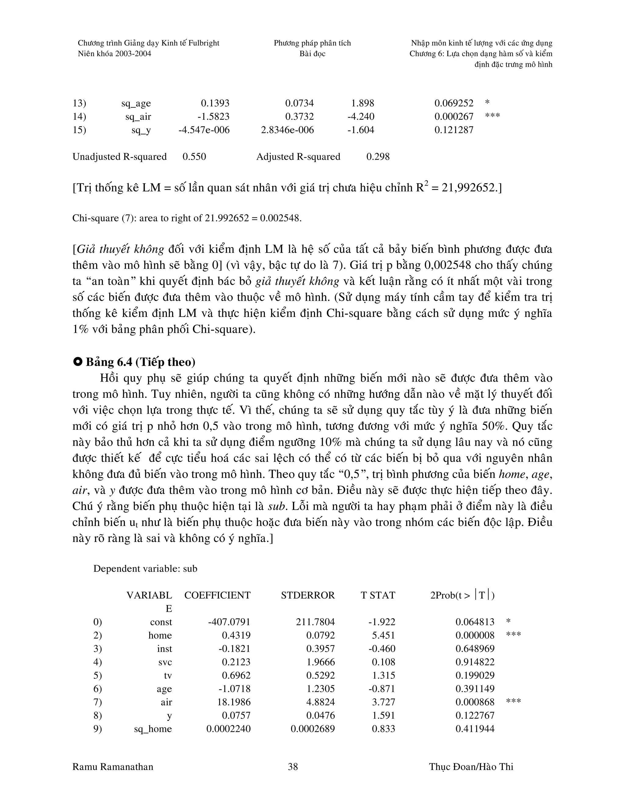 Chöông trình Giaûng daïy Kinh teá Fulbright            Phöông phaùp phaân tích             Nhaäp moân kinh teá löôïng vôùi caùc öùng duïng
 Nieân khoùa 2003-2004                                        Baøi ñoïc                     Chöông 6: Löïa choïn daïng haøm soá vaø kieåm
                                                                                                                ñònh ñaëc tröng moâ hình



13)           sq_age                0.1393                 0.0734             1.898                 0.069252        *
14)            sq_air              -1.5823                 0.3732            -4.240                 0.000267        ***
15)             sq_y           -4.547e-006            2.8346e-006            -1.604                 0.121287

Unadjusted R-squared            0.550                Adjusted R-squared           0.298


[Trò thoáng keâ LM = soá laàn quan saùt nhaân vôùi giaù trò chöa hieäu chænh R2 = 21,992652.]

Chi-square (7): area to right of 21.992652 = 0.002548.


[Giaû thuyeát khoâng ñoái vôùi kieåm ñònh LM laø heä soá cuûa taát caû baûy bieán bình phöông ñöôïc ñöa
theâm vaøo moâ hình seõ baèng 0] (vì vaäy, baäc töï do laø 7). Giaù trò p baèng 0,002548 cho thaáy chuùng
ta “an toaøn” khi quyeát ñònh baùc boû giaû thuyeát khoâng vaø keát luaän raèng coù ít nhaát moät vaøi trong
soá caùc bieán ñöôïc ñöa theâm vaøo thuoäc veà moâ hình. (Söû duïng maùy tính caàm tay ñeå kieåm tra trò
thoáng keâ kieåm ñònh LM vaø thöïc hieän kieåm ñònh Chi-square baèng caùch söû duïng möùc yù nghóa
1% vôùi baûng phaân phoái Chi-square).

   Baûng 6.4 (Tieáp theo)
      Hoài quy phuï seõ giuùp chuùng ta quyeát ñònh nhöõng bieán môùi naøo seõ ñöôïc ñöa theâm vaøo
trong moâ hình. Tuy nhieân, ngöôøi ta cuõng khoâng coù nhöõng höôùng daãn naøo veà maët lyù thuyeát ñoái
vôùi vieäc choïn löïa trong thöïc teá. Vì theá, chuùng ta seõ söû duïng quy taéc tuøy yù laø ñöa nhöõng bieán
môùi coù giaù trò p nhoû hôn 0,5 vaøo trong moâ hình, töông ñöông vôùi möùc yù nghóa 50%. Quy taéc
naøy baûo thuû hôn caû khi ta söû duïng ñieåm ngöôõng 10% maø chuùng ta söû duïng laâu nay vaø noù cuõng
ñöôïc thieát keá ñeå cöïc tieåu hoaù caùc sai leäch coù theå coù töø caùc bieán bò boû qua vôùi nguyeân nhaân
khoâng ñöa ñuû bieán vaøo trong moâ hình. Theo quy taéc “0,5”, trò bình phöông cuûa bieán home, age,
air, vaø y ñöôïc ñöa theâm vaøo trong moâ hình cô baûn. Ñieàu naøy seõ ñöôïc thöïc hieän tieáp theo ñaây.
Chuù yù raèng bieán phuï thuoäc hieän taïi laø sub. Loãi maø ngöôøi ta hay phaïm phaûi ôû ñieåm naøy laø ñieàu
chænh bieán ut nhö laø bieán phuï thuoäc hoaëc ñöa bieán naøy vaøo trong nhoùm caùc bieán ñoäc laäp. Ñieàu
naøy roõ raøng laø sai vaø khoâng coù yù nghóa.]

      Dependent variable: sub

               VARIABL           COEFFICIENT              STDERROR                T STAT          2Prob(t > T)
                        E
      0)           const                -407.0791             211.7804             -1.922                  0.064813        *
      2)           home                     0.4319              0.0792              5.451                  0.000008        ***
      3)             inst                  -0.1821              0.3957             -0.460                  0.648969
      4)             svc                    0.2123              1.9666              0.108                  0.914822
      5)               tv                   0.6962              0.5292              1.315                  0.199029
      6)             age                   -1.0718              1.2305             -0.871                  0.391149
      7)              air                 18.1986               4.8824              3.727                  0.000868        ***
      8)                y                   0.0757              0.0476              1.591                  0.122767
      9)        sq_home                 0.0002240            0.0002689              0.833                  0.411944


Ramu Ramanathan                                             38                                    Thuïc Ñoan/Haøo Thi
 