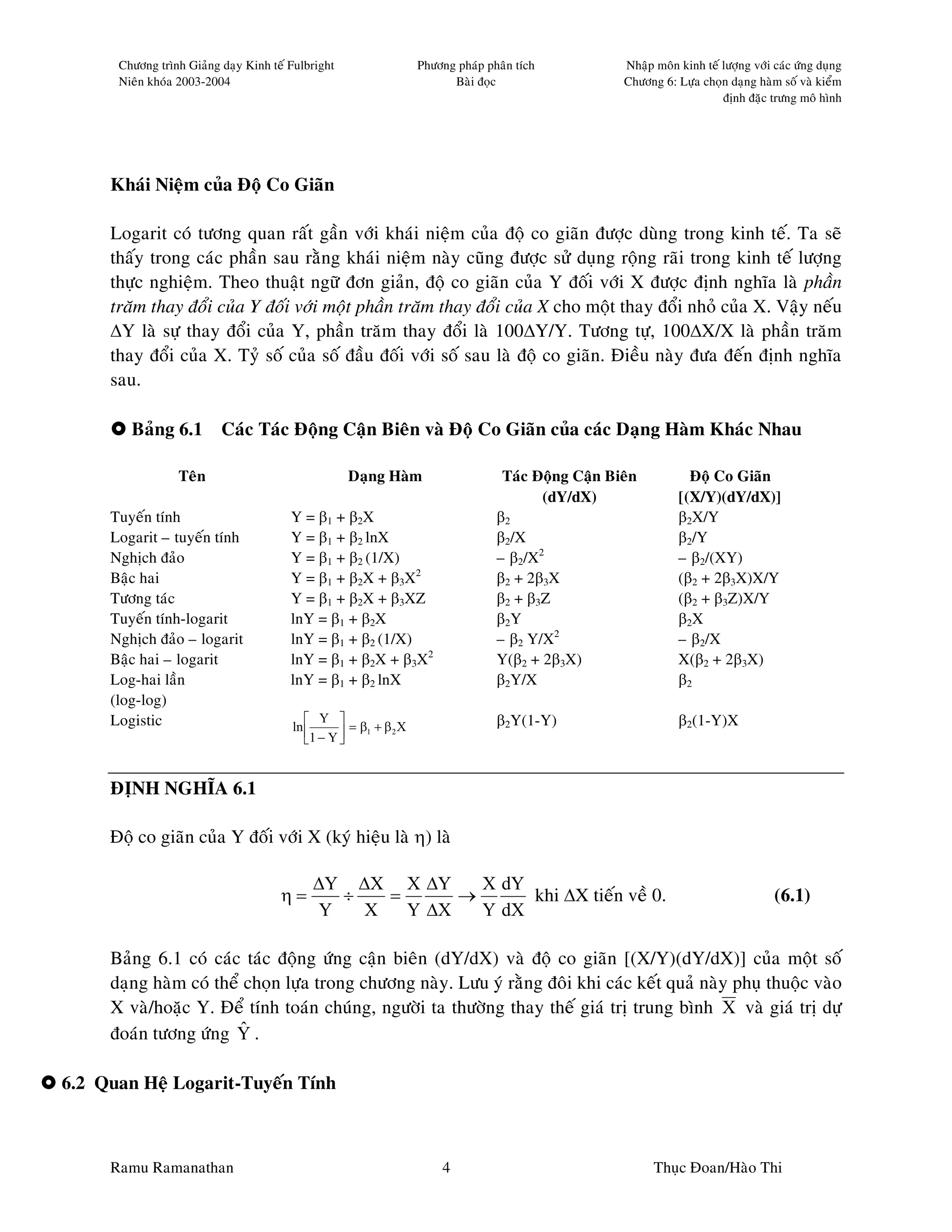 Chöông trình Giaûng daïy Kinh teá Fulbright                  Phöông phaùp phaân tích           Nhaäp moân kinh teá löôïng vôùi caùc öùng duïng
      Nieân khoùa 2003-2004                                              Baøi ñoïc                   Chöông 6: Löïa choïn daïng haøm soá vaø kieåm
                                                                                                                         ñònh ñaëc tröng moâ hình




     Khaùi Nieäm cuûa Ñoä Co Giaõn

     Logarit coù töông quan raát gaàn vôùi khaùi nieäm cuûa ñoä co giaõn ñöôïc duøng trong kinh teá. Ta seõ
     thaáy trong caùc phaàn sau raèng khaùi nieäm naøy cuõng ñöôïc söû duïng roäng raõi trong kinh teá löôïng
     thöïc nghieäm. Theo thuaät ngöõ ñôn giaûn, ñoä co giaõn cuûa Y ñoái vôùi X ñöôïc ñònh nghóa laø phaàn
     traêm thay ñoåi cuûa Y ñoái vôùi moät phaàn traêm thay ñoåi cuûa X cho moät thay ñoåi nhoû cuûa X. Vaäy neáu
     ∆Y laø söï thay ñoåi cuûa Y, phaàn traêm thay ñoåi laø 100∆Y/Y. Töông töï, 100∆X/X laø phaàn traêm
     thay ñoåi cuûa X. Tyû soá cuûa soá ñaàu ñoái vôùi soá sau laø ñoä co giaõn. Ñieàu naøy ñöa ñeán ñònh nghóa
     sau.

        Baûng 6.1         Caùc Taùc Ñoäng Caän Bieân vaø Ñoä Co Giaõn cuûa caùc Daïng Haøm Khaùc Nhau

                 Teân                               Daïng Haøm                     Taùc Ñoäng Caän Bieân          Ñoä Co Giaõn
                                                                                         (dY/dX)                [(X/Y)(dY/dX)]
     Tuyeán tính                        Y = β1 + β2X                              β2                            β2X/Y
     Logarit – tuyeán tính              Y = β1 + β2 lnX                           β2/X                          β2/Y
     Nghòch ñaûo                        Y = β1 + β2 (1/X)                         – β2/X2                       – β2/(XY)
     Baäc hai                           Y = β1 + β2X + β3X2                       β2 + 2β3X                     (β2 + 2β3X)X/Y
     Töông taùc                         Y = β1 + β2X + β3XZ                       β2 + β3Z                      (β2 + β3Z)X/Y
     Tuyeán tính-logarit                lnY = β1 + β2X                            β2Y                           β2X
     Nghòch ñaûo – logarit              lnY = β1 + β2 (1/X)                       – β2 Y/X2                     – β2/X
     Baäc hai – logarit                 lnY = β1 + β2X + β3X2                     Y(β2 + 2β3X)                  X(β2 + 2β3X)
     Log-hai laàn                       lnY = β1 + β2 lnX                         β2Y/X                         β2
     (log-log)
     Logistic                               Y                                   β2Y(1-Y)                      β2(1-Y)X
                                        ln        = β1 + β 2 X
                                           1 − Y 


     ÑÒNH NGHÓA 6.1

     Ñoä co giaõn cuûa Y ñoái vôùi X (kyù hieäu laø η) laø

                                            ∆Y ∆X X ∆Y      X dY
                                      η=       ÷   =      →      khi ∆X tieán veà 0.                                                 (6.1)
                                             Y   X   Y ∆X   Y dX

     Baûng 6.1 coù caùc taùc ñoäng öùng caän bieân (dY/dX) vaø ñoä co giaõn [(X/Y)(dY/dX)] cuûa moät soá
     daïng haøm coù theå choïn löïa trong chöông naøy. Löu yù raèng ñoâi khi caùc keát quaû naøy phuï thuoäc vaøo
     X vaø/hoaëc Y. Ñeå tính toaùn chuùng, ngöôøi ta thöôøng thay theá giaù trò trung bình X vaø giaù trò döï
                        ˆ
     ñoaùn töông öùng Y .

6.2 Quan Heä Logarit-Tuyeán Tính



     Ramu Ramanathan                                                   4                                   Thuïc Ñoan/Haøo Thi
 
