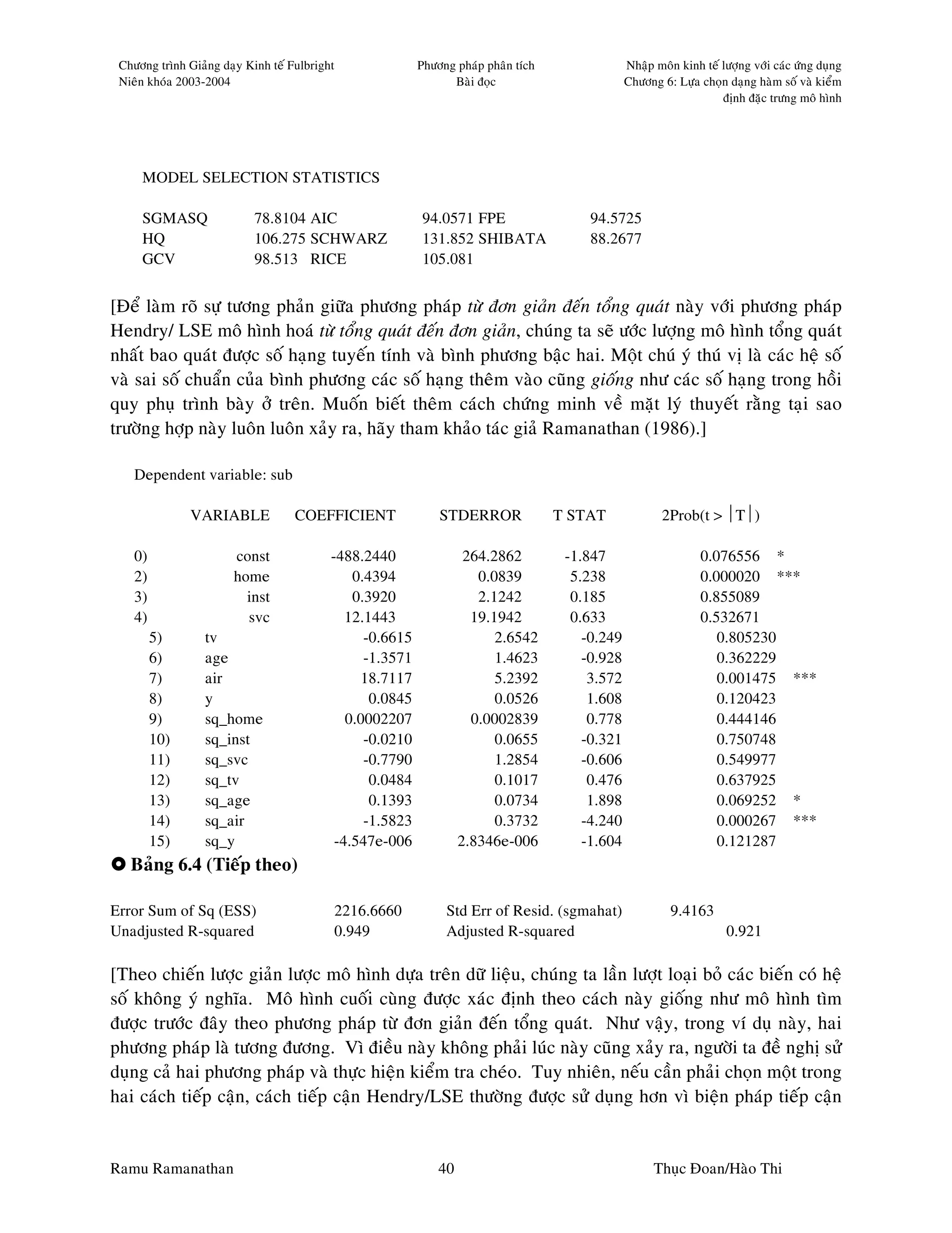 Chöông trình Giaûng daïy Kinh teá Fulbright               Phöông phaùp phaân tích                Nhaäp moân kinh teá löôïng vôùi caùc öùng duïng
 Nieân khoùa 2003-2004                                           Baøi ñoïc                        Chöông 6: Löïa choïn daïng haøm soá vaø kieåm
                                                                                                                      ñònh ñaëc tröng moâ hình




     MODEL SELECTION STATISTICS

     SGMASQ                 78.8104 AIC                    94.0571 FPE                   94.5725
     HQ                     106.275 SCHWARZ                131.852 SHIBATA               88.2677
     GCV                    98.513 RICE                    105.081


[Ñeå laøm roõ söï töông phaûn giöõa phöông phaùp töø ñôn giaûn ñeán toång quaùt naøy vôùi phöông phaùp
Hendry/ LSE moâ hình hoaù töø toång quaùt ñeán ñôn giaûn, chuùng ta seõ öôùc löôïng moâ hình toång quaùt
nhaát bao quaùt ñöôïc soá haïng tuyeán tính vaø bình phöông baäc hai. Moät chuù yù thuù vò laø caùc heä soá
vaø sai soá chuaån cuûa bình phöông caùc soá haïng theâm vaøo cuõng gioáng nhö caùc soá haïng trong hoài
quy phuï trình baøy ôû treân. Muoán bieát theâm caùch chöùng minh veà maët lyù thuyeát raèng taïi sao
tröôøng hôïp naøy luoân luoân xaûy ra, haõy tham khaûo taùc giaû Ramanathan (1986).]

    Dependent variable: sub

               VARIABLE             COEFFICIENT                STDERROR              T STAT               2Prob(t > T)

    0)                 const               -488.2440                 264.2862         -1.847                      0.076556 *
    2)                 home                    0.4394                  0.0839          5.238                      0.000020 ***
    3)                   inst                  0.3920                  2.1242          0.185                      0.855089
    4)                   svc                  12.1443                 19.1942          0.633                      0.532671
         5)       tv                             -0.6615                  2.6542         -0.249                      0.805230
         6)       age                            -1.3571                  1.4623         -0.928                      0.362229
         7)       air                           18.7117                   5.2392          3.572                      0.001475 ***
         8)       y                               0.0845                  0.0526          1.608                      0.120423
         9)       sq_home                     0.0002207               0.0002839           0.778                      0.444146
         10)      sq_inst                        -0.0210                  0.0655         -0.321                      0.750748
         11)      sq_svc                         -0.7790                  1.2854         -0.606                      0.549977
         12)      sq_tv                           0.0484                  0.1017          0.476                      0.637925
         13)      sq_age                          0.1393                  0.0734          1.898                      0.069252 *
         14)      sq_air                         -1.5823                  0.3732         -4.240                      0.000267 ***
         15)      sq_y                      -4.547e-006             2.8346e-006          -1.604                      0.121287
   Baûng 6.4 (Tieáp theo)

Error Sum of Sq (ESS)                      2216.6660            Std Err of Resid. (sgmahat)                 9.4163
Unadjusted R-squared                       0.949                Adjusted R-squared                                      0.921

[Theo chieán löôïc giaûn löôïc moâ hình döïa treân döõ lieäu, chuùng ta laàn löôït loaïi boû caùc bieán coù heä
soá khoâng yù nghóa. Moâ hình cuoái cuøng ñöôïc xaùc ñònh theo caùch naøy gioáng nhö moâ hình tìm
ñöôïc tröôùc ñaây theo phöông phaùp töø ñôn giaûn ñeán toång quaùt. Nhö vaäy, trong ví duï naøy, hai
phöông phaùp laø töông ñöông. Vì ñieàu naøy khoâng phaûi luùc naøy cuõng xaûy ra, ngöôøi ta ñeà nghò söû
duïng caû hai phöông phaùp vaø thöïc hieän kieåm tra cheùo. Tuy nhieân, neáu caàn phaûi choïn moät trong
hai caùch tieáp caän, caùch tieáp caän Hendry/LSE thöôøng ñöôïc söû duïng hôn vì bieän phaùp tieáp caän


Ramu Ramanathan                                                40                                       Thuïc Ñoan/Haøo Thi
 