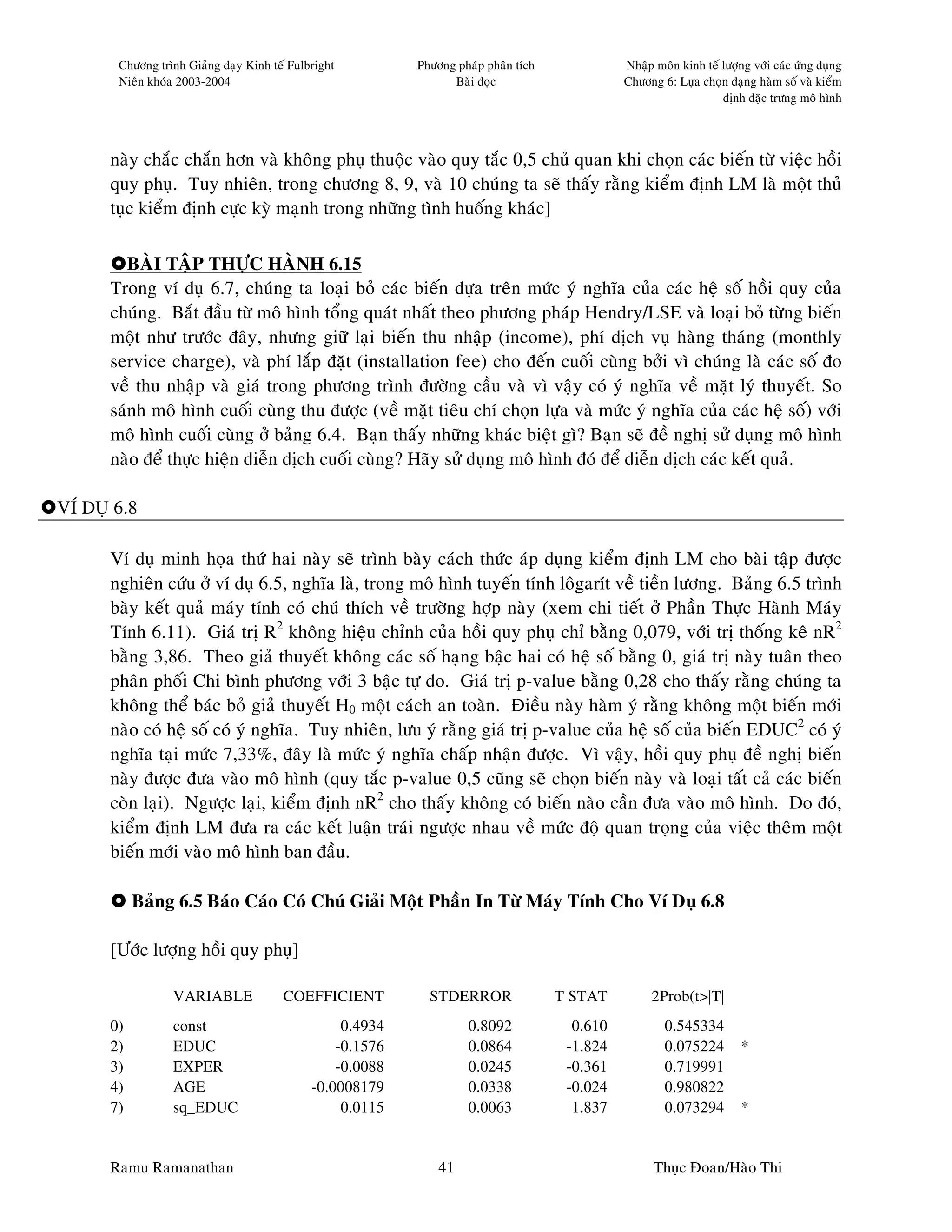 Chöông trình Giaûng daïy Kinh teá Fulbright         Phöông phaùp phaân tích             Nhaäp moân kinh teá löôïng vôùi caùc öùng duïng
       Nieân khoùa 2003-2004                                     Baøi ñoïc                     Chöông 6: Löïa choïn daïng haøm soá vaø kieåm
                                                                                                                   ñònh ñaëc tröng moâ hình




      naøy chaéc chaén hôn vaø khoâng phuï thuoäc vaøo quy taéc 0,5 chuû quan khi choïn caùc bieán töø vieäc hoài
      quy phuï. Tuy nhieân, trong chöông 8, 9, vaø 10 chuùng ta seõ thaáy raèng kieåm ñònh LM laø moät thuû
      tuïc kieåm ñònh cöïc kyø maïnh trong nhöõng tình huoáng khaùc]

         BAØI TAÄP THÖÏC HAØNH 6.15
      Trong ví duï 6.7, chuùng ta loaïi boû caùc bieán döïa treân möùc yù nghóa cuûa caùc heä soá hoài quy cuûa
      chuùng. Baét ñaàu töø moâ hình toång quaùt nhaát theo phöông phaùp Hendry/LSE vaø loaïi boû töøng bieán
      moät nhö tröôùc ñaây, nhöng giöõ laïi bieán thu nhaäp (income), phí dòch vuï haøng thaùng (monthly
      service charge), vaø phí laép ñaët (installation fee) cho ñeán cuoái cuøng bôûi vì chuùng laø caùc soá ño
      veà thu nhaäp vaø giaù trong phöông trình ñöôøng caàu vaø vì vaäy coù yù nghóa veà maët lyù thuyeát. So
      saùnh moâ hình cuoái cuøng thu ñöôïc (veà maët tieâu chí choïn löïa vaø möùc yù nghóa cuûa caùc heä soá) vôùi
      moâ hình cuoái cuøng ôû baûng 6.4. Baïn thaáy nhöõng khaùc bieät gì? Baïn seõ ñeà nghò söû duïng moâ hình
      naøo ñeå thöïc hieän dieãn dòch cuoái cuøng? Haõy söû duïng moâ hình ñoù ñeå dieãn dòch caùc keát quaû.

VÍ DUÏ 6.8

      Ví duï minh hoïa thöù hai naøy seõ trình baøy caùch thöùc aùp duïng kieåm ñònh LM cho baøi taäp ñöôïc
      nghieân cöùu ôû ví duï 6.5, nghóa laø, trong moâ hình tuyeán tính loâgarít veà tieàn löông. Baûng 6.5 trình
      baøy keát quaû maùy tính coù chuù thích veà tröôøng hôïp naøy (xem chi tieát ôû Phaàn Thöïc Haønh Maùy
      Tính 6.11). Giaù trò R2 khoâng hieäu chænh cuûa hoài quy phuï chæ baèng 0,079, vôùi trò thoáng keâ nR2
      baèng 3,86. Theo giaû thuyeát khoâng caùc soá haïng baäc hai coù heä soá baèng 0, giaù trò naøy tuaân theo
      phaân phoái Chi bình phöông vôùi 3 baäc töï do. Giaù trò p-value baèng 0,28 cho thaáy raèng chuùng ta
      khoâng theå baùc boû giaû thuyeát H0 moät caùch an toaøn. Ñieàu naøy haøm yù raèng khoâng moät bieán môùi
      naøo coù heä soá coù yù nghóa. Tuy nhieân, löu yù raèng giaù trò p-value cuûa heä soá cuûa bieán EDUC2 coù yù
      nghóa taïi möùc 7,33%, ñaây laø möùc yù nghóa chaáp nhaän ñöôïc. Vì vaäy, hoài quy phuï ñeà nghò bieán
      naøy ñöôïc ñöa vaøo moâ hình (quy taéc p-value 0,5 cuõng seõ choïn bieán naøy vaø loaïi taát caû caùc bieán
      coøn laïi). Ngöôïc laïi, kieåm ñònh nR2 cho thaáy khoâng coù bieán naøo caàn ñöa vaøo moâ hình. Do ñoù,
      kieåm ñònh LM ñöa ra caùc keát luaän traùi ngöôïc nhau veà möùc ñoä quan troïng cuûa vieäc theâm moät
      bieán môùi vaøo moâ hình ban ñaàu.

           Baûng 6.5 Baùo Caùo Coù Chuù Giaûi Moät Phaàn In Töø Maùy Tính Cho Ví Duï 6.8

      [Öôùc löôïng hoài quy phuï]

                 VARIABLE              COEFFICIENT           STDERROR                T STAT         2Prob(t>|T|
      0)         const                            0.4934            0.8092             0.610           0.545334
      2)         EDUC                            -0.1576            0.0864            -1.824           0.075224         *
      3)         EXPER                           -0.0088            0.0245            -0.361           0.719991
      4)         AGE                         -0.0008179             0.0338            -0.024           0.980822
      7)         sq_EDUC                          0.0115            0.0063             1.837           0.073294         *


      Ramu Ramanathan                                          41                                    Thuïc Ñoan/Haøo Thi
 