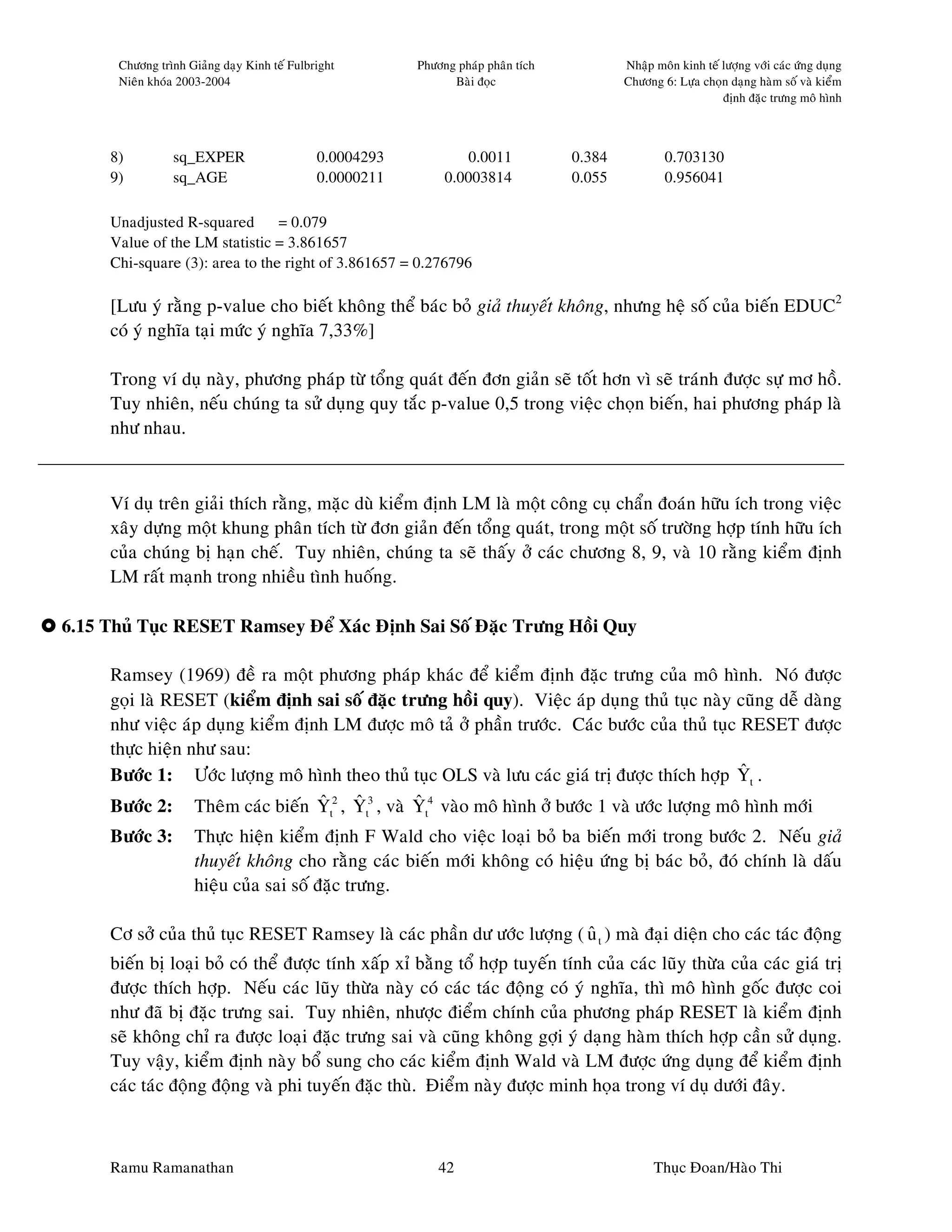Chöông trình Giaûng daïy Kinh teá Fulbright        Phöông phaùp phaân tích           Nhaäp moân kinh teá löôïng vôùi caùc öùng duïng
      Nieân khoùa 2003-2004                                    Baøi ñoïc                   Chöông 6: Löïa choïn daïng haøm soá vaø kieåm
                                                                                                               ñònh ñaëc tröng moâ hình



     8)         sq_EXPER                     0.0004293           0.0011            0.384           0.703130
     9)         sq_AGE                       0.0000211        0.0003814            0.055           0.956041

     Unadjusted R-squared       = 0.079
     Value of the LM statistic = 3.861657
     Chi-square (3): area to the right of 3.861657 = 0.276796

     [Löu yù raèng p-value cho bieát khoâng theå baùc boû giaû thuyeát khoâng, nhöng heä soá cuûa bieán EDUC2
     coù yù nghóa taïi möùc yù nghóa 7,33%]

     Trong ví duï naøy, phöông phaùp töø toång quaùt ñeán ñôn giaûn seõ toát hôn vì seõ traùnh ñöôïc söï mô hoà.
     Tuy nhieân, neáu chuùng ta söû duïng quy taéc p-value 0,5 trong vieäc choïn bieán, hai phöông phaùp laø
     nhö nhau.



     Ví duï treân giaûi thích raèng, maëc duø kieåm ñònh LM laø moät coâng cuï chaån ñoaùn höõu ích trong vieäc
     xaây döïng moät khung phaân tích töø ñôn giaûn ñeán toång quaùt, trong moät soá tröôøng hôïp tính höõu ích
     cuûa chuùng bò haïn cheá. Tuy nhieân, chuùng ta seõ thaáy ôû caùc chöông 8, 9, vaø 10 raèng kieåm ñònh
     LM raát maïnh trong nhieàu tình huoáng.

6.15 Thuû Tuïc RESET Ramsey Ñeå Xaùc Ñònh Sai Soá Ñaëc Tröng Hoài Quy

     Ramsey (1969) ñeà ra moät phöông phaùp khaùc ñeå kieåm ñònh ñaëc tröng cuûa moâ hình. Noù ñöôïc
     goïi laø RESET (kieåm ñònh sai soá ñaëc tröng hoài quy). Vieäc aùp duïng thuû tuïc naøy cuõng deã daøng
     nhö vieäc aùp duïng kieåm ñònh LM ñöôïc moâ taû ôû phaàn tröôùc. Caùc böôùc cuûa thuû tuïc RESET ñöôïc
     thöïc hieän nhö sau:
                                                                                                ˆ
     Böôùc 1: Öôùc löôïng moâ hình theo thuû tuïc OLS vaø löu caùc giaù trò ñöôïc thích hôïp Yt .
                                  ˆ   ˆ        ˆ
     Böôùc 2: Theâm caùc bieán Yt2 , Yt3 , vaø Yt4 vaøo moâ hình ôû böôùc 1 vaø öôùc löôïng moâ hình môùi
     Böôùc 3:        Thöïc hieän kieåm ñònh F Wald cho vieäc loaïi boû ba bieán môùi trong böôùc 2. Neáu giaû
                     thuyeát khoâng cho raèng caùc bieán môùi khoâng coù hieäu öùng bò baùc boû, ñoù chính laø daáu
                     hieäu cuûa sai soá ñaëc tröng.

     Cô sôû cuûa thuû tuïc RESET Ramsey laø caùc phaàn dö öôùc löôïng ( u t ) maø ñaïi dieän cho caùc taùc ñoäng
                                                                        ˆ
     bieán bò loaïi boû coù theå ñöôïc tính xaáp xæ baèng toå hôïp tuyeán tính cuûa caùc luõy thöøa cuûa caùc giaù trò
     ñöôïc thích hôïp. Neáu caùc luõy thöøa naøy coù caùc taùc ñoäng coù yù nghóa, thì moâ hình goác ñöôïc coi
     nhö ñaõ bò ñaëc tröng sai. Tuy nhieân, nhöôïc ñieåm chính cuûa phöông phaùp RESET laø kieåm ñònh
     seõ khoâng chæ ra ñöôïc loaïi ñaëc tröng sai vaø cuõng khoâng gôïi yù daïng haøm thích hôïp caàn söû duïng.
     Tuy vaäy, kieåm ñònh naøy boå sung cho caùc kieåm ñònh Wald vaø LM ñöôïc öùng duïng ñeå kieåm ñònh
     caùc taùc ñoäng ñoäng vaø phi tuyeán ñaëc thuø. Ñieåm naøy ñöôïc minh hoïa trong ví duï döôùi ñaây.



     Ramu Ramanathan                                         42                                  Thuïc Ñoan/Haøo Thi
 