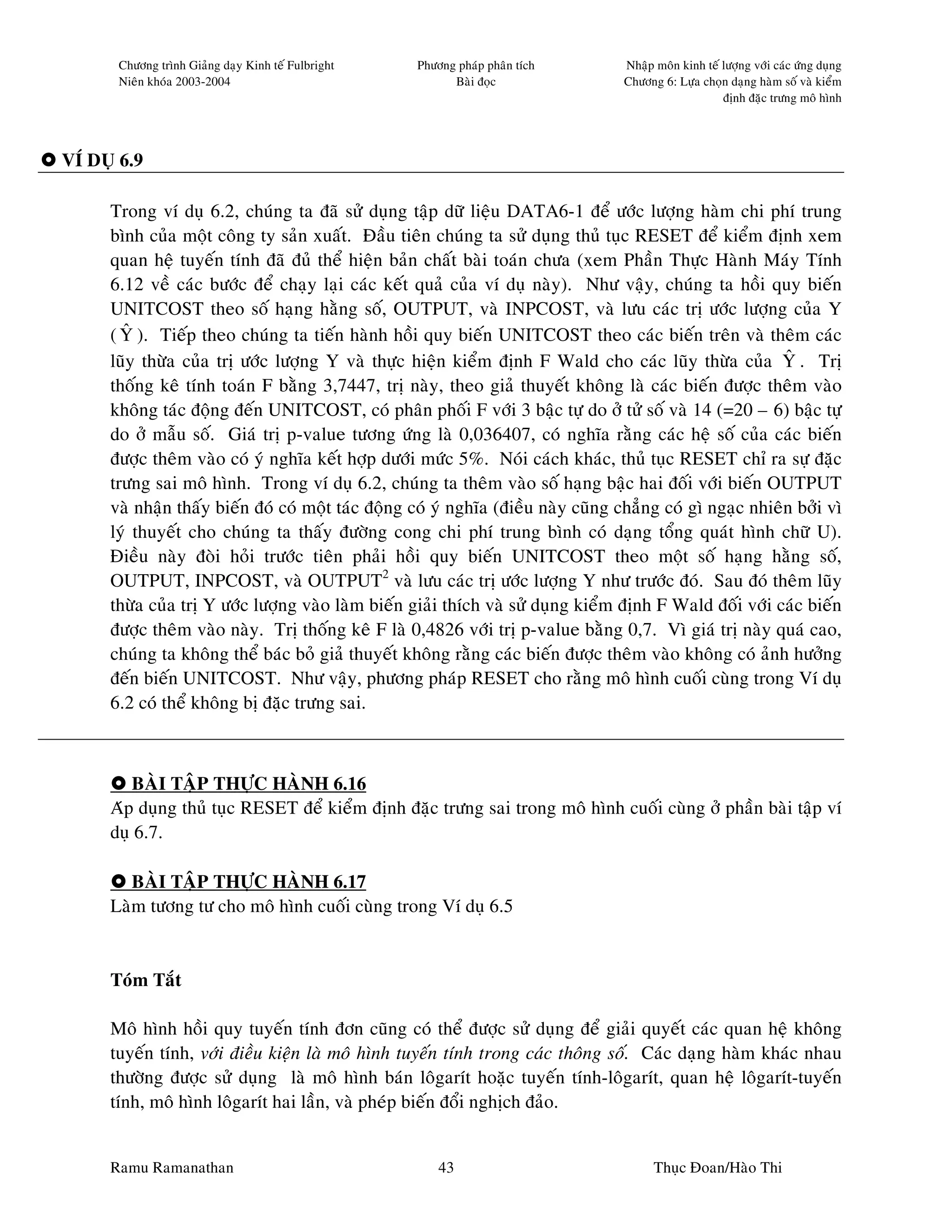 Chöông trình Giaûng daïy Kinh teá Fulbright   Phöông phaùp phaân tích      Nhaäp moân kinh teá löôïng vôùi caùc öùng duïng
       Nieân khoùa 2003-2004                               Baøi ñoïc              Chöông 6: Löïa choïn daïng haøm soá vaø kieåm
                                                                                                      ñònh ñaëc tröng moâ hình




VÍ DUÏ 6.9

     Trong ví duï 6.2, chuùng ta ñaõ söû duïng taäp döõ lieäu DATA6-1 ñeå öôùc löôïng haøm chi phí trung
     bình cuûa moät coâng ty saûn xuaát. Ñaàu tieân chuùng ta söû duïng thuû tuïc RESET ñeå kieåm ñònh xem
     quan heä tuyeán tính ñaõ ñuû theå hieän baûn chaát baøi toaùn chöa (xem Phaàn Thöïc Haønh Maùy Tính
     6.12 veà caùc böôùc ñeå chaïy laïi caùc keát quaû cuûa ví duï naøy). Nhö vaäy, chuùng ta hoài quy bieán
     UNITCOST theo soá haïng haèng soá, OUTPUT, vaø INPCOST, vaø löu caùc trò öôùc löôïng cuûa Y
       ˆ
     ( Y ). Tieáp theo chuùng ta tieán haønh hoài quy bieán UNITCOST theo caùc bieán treân vaø theâm caùc
     luõy thöøa cuûa trò öôùc löôïng Y vaø thöïc hieän kieåm ñònh F Wald cho caùc luõy thöøa cuûa Y . Trò  ˆ
     thoáng keâ tính toaùn F baèng 3,7447, trò naøy, theo giaû thuyeát khoâng laø caùc bieán ñöôïc theâm vaøo
     khoâng taùc ñoäng ñeán UNITCOST, coù phaân phoái F vôùi 3 baäc töï do ôû töû soá vaø 14 (=20 – 6) baäc töï
     do ôû maãu soá. Giaù trò p-value töông öùng laø 0,036407, coù nghóa raèng caùc heä soá cuûa caùc bieán
     ñöôïc theâm vaøo coù yù nghóa keát hôïp döôùi möùc 5%. Noùi caùch khaùc, thuû tuïc RESET chæ ra söï ñaëc
     tröng sai moâ hình. Trong ví duï 6.2, chuùng ta theâm vaøo soá haïng baäc hai ñoái vôùi bieán OUTPUT
     vaø nhaän thaáy bieán ñoù coù moät taùc ñoäng coù yù nghóa (ñieàu naøy cuõng chaúng coù gì ngaïc nhieân bôûi vì
     lyù thuyeát cho chuùng ta thaáy ñöôøng cong chi phí trung bình coù daïng toång quaùt hình chöõ U).
     Ñieàu naøy ñoøi hoûi tröôùc tieân phaûi hoài quy bieán UNITCOST theo moät soá haïng haèng soá,
     OUTPUT, INPCOST, vaø OUTPUT2 vaø löu caùc trò öôùc löôïng Y nhö tröôùc ñoù. Sau ñoù theâm luõy
     thöøa cuûa trò Y öôùc löôïng vaøo laøm bieán giaûi thích vaø söû duïng kieåm ñònh F Wald ñoái vôùi caùc bieán
     ñöôïc theâm vaøo naøy. Trò thoáng keâ F laø 0,4826 vôùi trò p-value baèng 0,7. Vì giaù trò naøy quaù cao,
     chuùng ta khoâng theå baùc boû giaû thuyeát khoâng raèng caùc bieán ñöôïc theâm vaøo khoâng coù aûnh höôûng
     ñeán bieán UNITCOST. Nhö vaäy, phöông phaùp RESET cho raèng moâ hình cuoái cuøng trong Ví duï
     6.2 coù theå khoâng bò ñaëc tröng sai.



        BAØI TAÄP THÖÏC HAØNH 6.16
     Aùp duïng thuû tuïc RESET ñeå kieåm ñònh ñaëc tröng sai trong moâ hình cuoái cuøng ôû phaàn baøi taäp ví
     duï 6.7.

        BAØI TAÄP THÖÏC HAØNH 6.17
     Laøm töông tö cho moâ hình cuoái cuøng trong Ví duï 6.5


     Toùm Taét

     Moâ hình hoài quy tuyeán tính ñôn cuõng coù theå ñöôïc söû duïng ñeå giaûi quyeát caùc quan heä khoâng
     tuyeán tính, vôùi ñieàu kieän laø moâ hình tuyeán tính trong caùc thoâng soá. Caùc daïng haøm khaùc nhau
     thöôøng ñöôïc söû duïng laø moâ hình baùn loâgarít hoaëc tuyeán tính-loâgarít, quan heä loâgarít-tuyeán
     tính, moâ hình loâgarít hai laàn, vaø pheùp bieán ñoåi nghòch ñaûo.


     Ramu Ramanathan                                     43                             Thuïc Ñoan/Haøo Thi
 