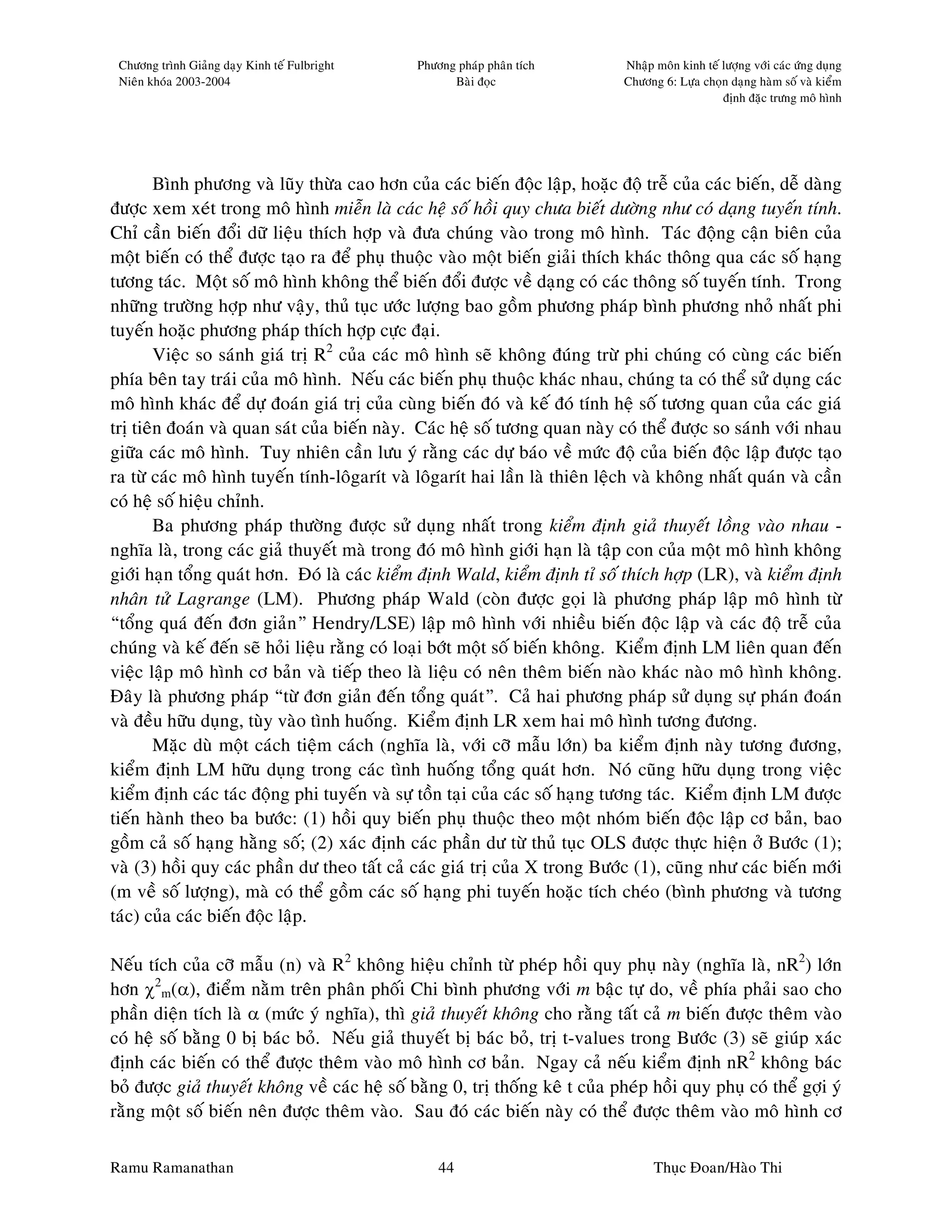 Chöông trình Giaûng daïy Kinh teá Fulbright   Phöông phaùp phaân tích          Nhaäp moân kinh teá löôïng vôùi caùc öùng duïng
 Nieân khoùa 2003-2004                               Baøi ñoïc                  Chöông 6: Löïa choïn daïng haøm soá vaø kieåm
                                                                                                    ñònh ñaëc tröng moâ hình




        Bình phöông vaø luõy thöøa cao hôn cuûa caùc bieán ñoäc laäp, hoaëc ñoä treã cuûa caùc bieán, deã daøng
ñöôïc xem xeùt trong moâ hình mieãn laø caùc heä soá hoài quy chöa bieát döôøng nhö coù daïng tuyeán tính.
Chæ caàn bieán ñoåi döõ lieäu thích hôïp vaø ñöa chuùng vaøo trong moâ hình. Taùc ñoäng caän bieân cuûa
moät bieán coù theå ñöôïc taïo ra ñeå phuï thuoäc vaøo moät bieán giaûi thích khaùc thoâng qua caùc soá haïng
töông taùc. Moät soá moâ hình khoâng theå bieán ñoåi ñöôïc veà daïng coù caùc thoâng soá tuyeán tính. Trong
nhöõng tröôøng hôïp nhö vaäy, thuû tuïc öôùc löôïng bao goàm phöông phaùp bình phöông nhoû nhaát phi
tuyeán hoaëc phöông phaùp thích hôïp cöïc ñaïi.
        Vieäc so saùnh giaù trò R2 cuûa caùc moâ hình seõ khoâng ñuùng tröø phi chuùng coù cuøng caùc bieán
phía beân tay traùi cuûa moâ hình. Neáu caùc bieán phuï thuoäc khaùc nhau, chuùng ta coù theå söû duïng caùc
moâ hình khaùc ñeå döï ñoaùn giaù trò cuûa cuøng bieán ñoù vaø keá ñoù tính heä soá töông quan cuûa caùc giaù
trò tieân ñoaùn vaø quan saùt cuûa bieán naøy. Caùc heä soá töông quan naøy coù theå ñöôïc so saùnh vôùi nhau
giöõa caùc moâ hình. Tuy nhieân caàn löu yù raèng caùc döï baùo veà möùc ñoä cuûa bieán ñoäc laäp ñöôïc taïo
ra töø caùc moâ hình tuyeán tính-loâgarít vaø loâgarít hai laàn laø thieân leäch vaø khoâng nhaát quaùn vaø caàn
coù heä soá hieäu chænh.
        Ba phöông phaùp thöôøng ñöôïc söû duïng nhaát trong kieåm ñònh giaû thuyeát loàng vaøo nhau -
nghóa laø, trong caùc giaû thuyeát maø trong ñoù moâ hình giôùi haïn laø taäp con cuûa moät moâ hình khoâng
giôùi haïn toång quaùt hôn. Ñoù laø caùc kieåm ñònh Wald, kieåm ñònh tæ soá thích hôïp (LR), vaø kieåm ñònh
nhaân töû Lagrange (LM). Phöông phaùp Wald (coøn ñöôïc goïi laø phöông phaùp laäp moâ hình töø
“toång quaù ñeán ñôn giaûn” Hendry/LSE) laäp moâ hình vôùi nhieàu bieán ñoäc laäp vaø caùc ñoä treã cuûa
chuùng vaø keá ñeán seõ hoûi lieäu raèng coù loaïi bôùt moät soá bieán khoâng. Kieåm ñònh LM lieân quan ñeán
vieäc laäp moâ hình cô baûn vaø tieáp theo laø lieäu coù neân theâm bieán naøo khaùc naøo moâ hình khoâng.
Ñaây laø phöông phaùp “töø ñôn giaûn ñeán toång quaùt”. Caû hai phöông phaùp söû duïng söï phaùn ñoaùn
vaø ñeàu höõu duïng, tuøy vaøo tình huoáng. Kieåm ñònh LR xem hai moâ hình töông ñöông.
        Maëc duø moät caùch tieäm caùch (nghóa laø, vôùi côõ maãu lôùn) ba kieåm ñònh naøy töông ñöông,
kieåm ñònh LM höõu duïng trong caùc tình huoáng toång quaùt hôn. Noù cuõng höõu duïng trong vieäc
kieåm ñònh caùc taùc ñoäng phi tuyeán vaø söï toàn taïi cuûa caùc soá haïng töông taùc. Kieåm ñònh LM ñöôïc
tieán haønh theo ba böôùc: (1) hoài quy bieán phuï thuoäc theo moät nhoùm bieán ñoäc laäp cô baûn, bao
goàm caû soá haïng haèng soá; (2) xaùc ñònh caùc phaàn dö töø thuû tuïc OLS ñöôïc thöïc hieän ôû Böôùc (1);
vaø (3) hoài quy caùc phaàn dö theo taát caû caùc giaù trò cuûa X trong Böôùc (1), cuõng nhö caùc bieán môùi
(m veà soá löôïng), maø coù theå goàm caùc soá haïng phi tuyeán hoaëc tích cheùo (bình phöông vaø töông
taùc) cuûa caùc bieán ñoäc laäp.

Neáu tích cuûa côõ maãu (n) vaø R2 khoâng hieäu chænh töø pheùp hoài quy phuï naøy (nghóa laø, nR2) lôùn
hôn χ2m(α), ñieåm naèm treân phaân phoái Chi bình phöông vôùi m baäc töï do, veà phía phaûi sao cho
phaàn dieän tích laø α (möùc yù nghóa), thì giaû thuyeát khoâng cho raèng taát caû m bieán ñöôïc theâm vaøo
coù heä soá baèng 0 bò baùc boû. Neáu giaû thuyeát bò baùc boû, trò t-values trong Böôùc (3) seõ giuùp xaùc
ñònh caùc bieán coù theå ñöôïc theâm vaøo moâ hình cô baûn. Ngay caû neáu kieåm ñònh nR2 khoâng baùc
boû ñöôïc giaû thuyeát khoâng veà caùc heä soá baèng 0, trò thoáng keâ t cuûa pheùp hoài quy phuï coù theå gôïi yù
raèng moät soá bieán neân ñöôïc theâm vaøo. Sau ñoù caùc bieán naøy coù theå ñöôïc theâm vaøo moâ hình cô

Ramu Ramanathan                                    44                                 Thuïc Ñoan/Haøo Thi
 