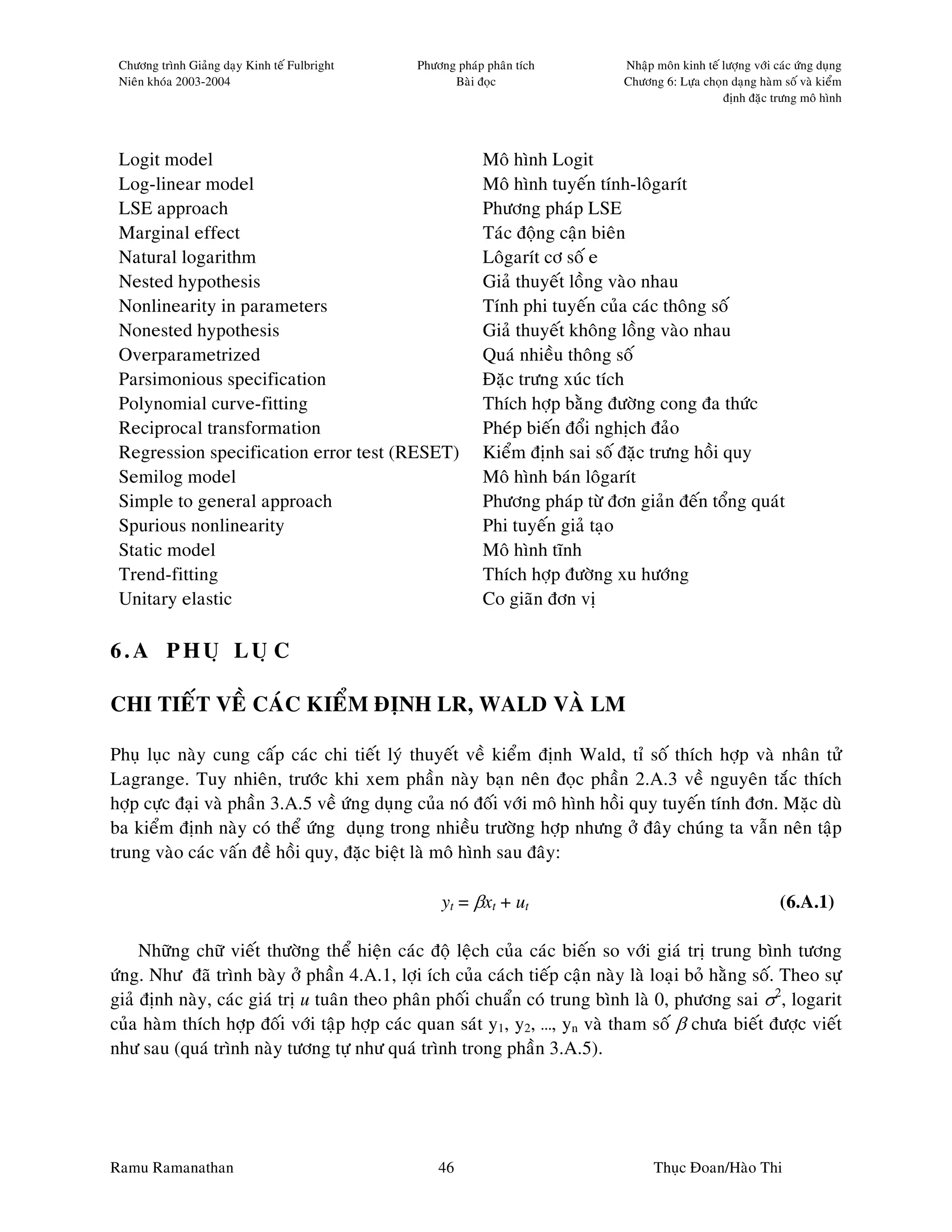 Chöông trình Giaûng daïy Kinh teá Fulbright   Phöông phaùp phaân tích         Nhaäp moân kinh teá löôïng vôùi caùc öùng duïng
 Nieân khoùa 2003-2004                               Baøi ñoïc                 Chöông 6: Löïa choïn daïng haøm soá vaø kieåm
                                                                                                   ñònh ñaëc tröng moâ hình




 Logit model                                               Moâ hình Logit
 Log-linear model                                          Moâ hình tuyeán tính-loâgarít
 LSE approach                                              Phöông phaùp LSE
 Marginal effect                                           Taùc ñoäng caän bieân
 Natural logarithm                                         Loâgarít cô soá e
 Nested hypothesis                                         Giaû thuyeát loàng vaøo nhau
 Nonlinearity in parameters                                Tính phi tuyeán cuûa caùc thoâng soá
 Nonested hypothesis                                       Giaû thuyeát khoâng loàng vaøo nhau
 Overparametrized                                          Quaù nhieàu thoâng soá
 Parsimonious specification                                Ñaëc tröng xuùc tích
 Polynomial curve-fitting                                  Thích hôïp baèng ñöôøng cong ña thöùc
 Reciprocal transformation                                 Pheùp bieán ñoåi nghòch ñaûo
 Regression specification error test (RESET)               Kieåm ñònh sai soá ñaëc tröng hoài quy
 Semilog model                                             Moâ hình baùn loâgarít
 Simple to general approach                                Phöông phaùp töø ñôn giaûn ñeán toång quaùt
 Spurious nonlinearity                                     Phi tuyeán giaû taïo
 Static model                                              Moâ hình tónh
 Trend-fitting                                             Thích hôïp ñöôøng xu höôùng
 Unitary elastic                                           Co giaõn ñôn vò

6.A PHUÏ LUÏC

CHI TIEÁT VEÀ CAÙC KIEÅM ÑÒNH LR, WALD VAØ LM

Phuï luïc naøy cung caáp caùc chi tieát lyù thuyeát veà kieåm ñònh Wald, tæ soá thích hôïp vaø nhaân töû
Lagrange. Tuy nhieân, tröôùc khi xem phaàn naøy baïn neân ñoïc phaàn 2.A.3 veà nguyeân taéc thích
hôïp cöïc ñaïi vaø phaàn 3.A.5 veà öùng duïng cuûa noù ñoái vôùi moâ hình hoài quy tuyeán tính ñôn. Maëc duø
ba kieåm ñònh naøy coù theå öùng duïng trong nhieàu tröôøng hôïp nhöng ôû ñaây chuùng ta vaãn neân taäp
trung vaøo caùc vaán ñeà hoài quy, ñaëc bieät laø moâ hình sau ñaây:

                                                   yt = βxt + ut                                                (6.A.1)

     Nhöõng chöõ vieát thöôøng theå hieän caùc ñoä leäch cuûa caùc bieán so vôùi giaù trò trung bình töông
öùng. Nhö ñaõ trình baøy ôû phaàn 4.A.1, lôïi ích cuûa caùch tieáp caän naøy laø loaïi boû haèng soá. Theo söï
giaû ñònh naøy, caùc giaù trò u tuaân theo phaân phoái chuaån coù trung bình laø 0, phöông sai σ2, logarit
cuûa haøm thích hôïp ñoái vôùi taäp hôïp caùc quan saùt y1, y2, …, yn vaø tham soá β chöa bieát ñöôïc vieát
nhö sau (quaù trình naøy töông töï nhö quaù trình trong phaàn 3.A.5).




Ramu Ramanathan                                    46                                Thuïc Ñoan/Haøo Thi
 