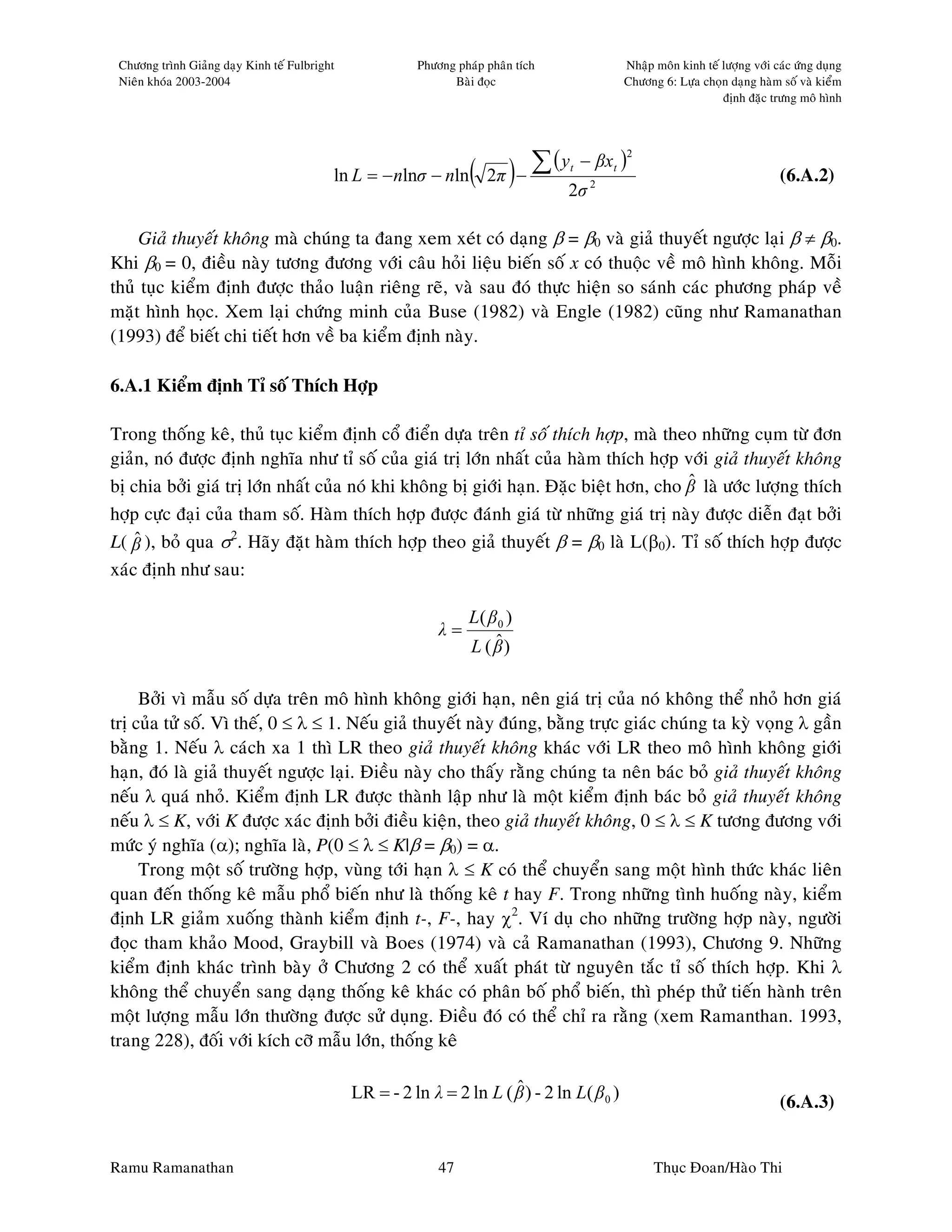 Chöông trình Giaûng daïy Kinh teá Fulbright             Phöông phaùp phaân tích              Nhaäp moân kinh teá löôïng vôùi caùc öùng duïng
 Nieân khoùa 2003-2004                                         Baøi ñoïc                      Chöông 6: Löïa choïn daïng haøm soá vaø kieåm
                                                                                                                  ñònh ñaëc tröng moâ hình




                                                                        ∑ (y           − βxt )
                                                                                                 2

                                           ln L = − nlnσ − nln ( 2π ) −                                                        (6.A.2)
                                                                                   t

                                                                                   2σ 2

     Giaû thuyeát khoâng maø chuùng ta ñang xem xeùt coù daïng β = β0 vaø giaû thuyeát ngöôïc laïi β ≠ β0.
Khi β0 = 0, ñieàu naøy töông ñöông vôùi caâu hoûi lieäu bieán soá x coù thuoäc veà moâ hình khoâng. Moãi
thuû tuïc kieåm ñònh ñöôïc thaûo luaän rieâng reõ, vaø sau ñoù thöïc hieän so saùnh caùc phöông phaùp veà
maët hình hoïc. Xem laïi chöùng minh cuûa Buse (1982) vaø Engle (1982) cuõng nhö Ramanathan
(1993) ñeå bieát chi tieát hôn veà ba kieåm ñònh naøy.

6.A.1 Kieåm ñònh Tæ soá Thích Hôïp

Trong thoáng keâ, thuû tuïc kieåm ñònh coå ñieån döïa treân tæ soá thích hôïp, maø theo nhöõng cuïm töø ñôn
giaûn, noù ñöôïc ñònh nghóa nhö tæ soá cuûa giaù trò lôùn nhaát cuûa haøm thích hôïp vôùi giaû thuyeát khoâng
                                                                                        ˆ
bò chia bôûi giaù trò lôùn nhaát cuûa noù khi khoâng bò giôùi haïn. Ñaëc bieät hôn, cho β laø öôùc löôïng thích
hôïp cöïc ñaïi cuûa tham soá. Haøm thích hôïp ñöôïc ñaùnh giaù töø nhöõng giaù trò naøy ñöôïc dieãn ñaït bôûi
L( β ), boû qua σ2. Haõy ñaët haøm thích hôïp theo giaû thuyeát β = β0 laø L(β0). Tæ soá thích hôïp ñöôïc
    ˆ
xaùc ñònh nhö sau:

                                                                   L( β 0 )
                                                             λ=
                                                                       ˆ
                                                                   L ( β)

     Bôûi vì maãu soá döïa treân moâ hình khoâng giôùi haïn, neân giaù trò cuûa noù khoâng theå nhoû hôn giaù
trò cuûa töû soá. Vì theá, 0 ≤ λ ≤ 1. Neáu giaû thuyeát naøy ñuùng, baèng tröïc giaùc chuùng ta kyø voïng λ gaàn
baèng 1. Neáu λ caùch xa 1 thì LR theo giaû thuyeát khoâng khaùc vôùi LR theo moâ hình khoâng giôùi
haïn, ñoù laø giaû thuyeát ngöôïc laïi. Ñieàu naøy cho thaáy raèng chuùng ta neân baùc boû giaû thuyeát khoâng
neáu λ quaù nhoû. Kieåm ñònh LR ñöôïc thaønh laäp nhö laø moät kieåm ñònh baùc boû giaû thuyeát khoâng
neáu λ ≤ K, vôùi K ñöôïc xaùc ñònh bôûi ñieàu kieän, theo giaû thuyeát khoâng, 0 ≤ λ ≤ K töông ñöông vôùi
möùc yù nghóa (α); nghóa laø, P(0 ≤ λ ≤ K|β = β0) = α.
     Trong moät soá tröôøng hôïp, vuøng tôùi haïn λ ≤ K coù theå chuyeån sang moät hình thöùc khaùc lieân
quan ñeán thoáng keâ maãu phoå bieán nhö laø thoáng keâ t hay F. Trong nhöõng tình huoáng naøy, kieåm
ñònh LR giaûm xuoáng thaønh kieåm ñònh t-, F-, hay χ2. Ví duï cho nhöõng tröôøng hôïp naøy, ngöôøi
ñoïc tham khaûo Mood, Graybill vaø Boes (1974) vaø caû Ramanathan (1993), Chöông 9. Nhöõng
kieåm ñònh khaùc trình baøy ôû Chöông 2 coù theå xuaát phaùt töø nguyeân taéc tæ soá thích hôïp. Khi λ
khoâng theå chuyeån sang daïng thoáng keâ khaùc coù phaân boá phoå bieán, thì pheùp thöû tieán haønh treân
moät löôïng maãu lôùn thöôøng ñöôïc söû duïng. Ñieàu ñoù coù theå chæ ra raèng (xem Ramanthan. 1993,
trang 228), ñoái vôùi kích côõ maãu lôùn, thoáng keâ

                                                                        ˆ
                                               LR = - 2 ln λ = 2 ln L ( β ) - 2 ln L( β 0 )                                    (6.A.3)


Ramu Ramanathan                                              47                                      Thuïc Ñoan/Haøo Thi
 