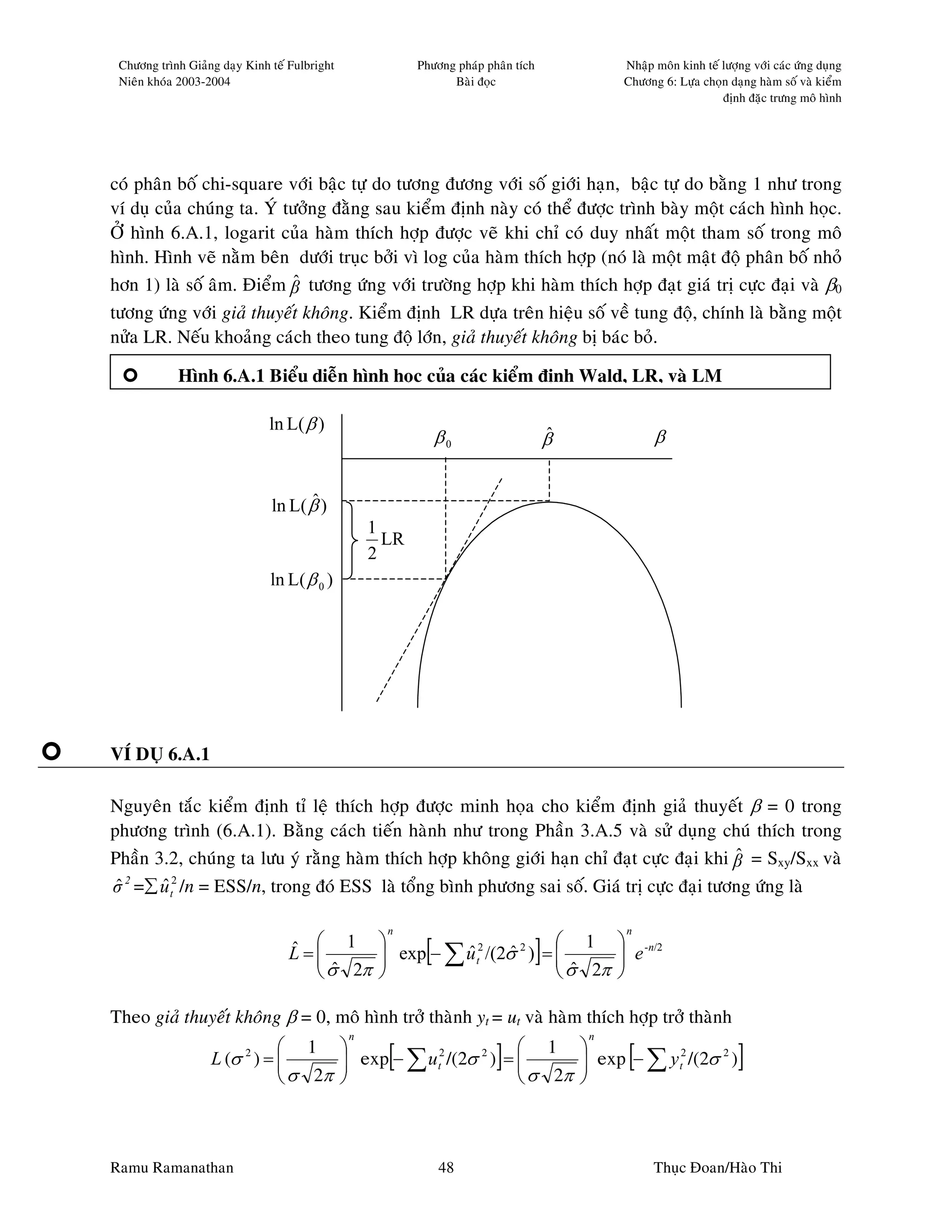 Chöông trình Giaûng daïy Kinh teá Fulbright              Phöông phaùp phaân tích               Nhaäp moân kinh teá löôïng vôùi caùc öùng duïng
 Nieân khoùa 2003-2004                                          Baøi ñoïc                       Chöông 6: Löïa choïn daïng haøm soá vaø kieåm
                                                                                                                    ñònh ñaëc tröng moâ hình




coù phaân boá chi-square vôùi baäc töï do töông ñöông vôùi soá giôùi haïn, baäc töï do baèng 1 nhö trong
ví duï cuûa chuùng ta. YÙ töôûng ñaèng sau kieåm ñònh naøy coù theå ñöôïc trình baøy moät caùch hình hoïc.
ÔÛ hình 6.A.1, logarit cuûa haøm thích hôïp ñöôïc veõ khi chæ coù duy nhaát moät tham soá trong moâ
hình. Hình veõ naèm beân döôùi truïc bôûi vì log cuûa haøm thích hôïp (noù laø moät maät ñoä phaân boá nhoû
hôn 1) laø soá aâm. Ñieåm β töông öùng vôùi tröôøng hôïp khi haøm thích hôïp ñaït giaù trò cöïc ñaïi vaø β0
                            ˆ
töông öùng vôùi giaû thuyeát khoâng. Kieåm ñònh LR döïa treân hieäu soá veà tung ñoä, chính laø baèng moät
nöûa LR. Neáu khoaûng caùch theo tung ñoä lôùn, giaû thuyeát khoâng bò baùc boû.

            Hình 6.A.1 Bieåu dieãn hình hoïc cuûa caùc kieåm ñònh Wald, LR, vaø LM

                               ln L( β )
                                                               β0                       ˆ
                                                                                        β             β


                                     ˆ
                               ln L( β )
                                                   1
                                                     LR
                                                   2
                               ln L( β 0 )




VÍ DUÏ 6.A.1

Nguyeân taéc kieåm ñònh tæ leä thích hôïp ñöôïc minh hoïa cho kieåm ñònh giaû thuyeát β = 0 trong
phöông trình (6.A.1). Baèng caùch tieán haønh nhö trong Phaàn 3.A.5 vaø söû duïng chuù thích trong
Phaàn 3.2, chuùng ta löu yù raèng haøm thích hôïp khoâng giôùi haïn chæ ñaït cöïc ñaïi khi β = Sxy/Sxx vaø
                                                                                           ˆ
σ 2 =∑ u t2 /n = ESS/n, trong ñoù ESS laø toång bình phöông sai soá. Giaù trò cöïc ñaïi töông öùng laø
 ˆ     ˆ

                                                     n                                          n

                                  L=
                                     ˆ    
                                                 ˆt      ˆ[
                                  ˆ  1  exp − ∑ u 2 /(2σ 2 ) =  1  e -n/2
                                                                 
                                                                  ˆ    
                                                                                   ]
                                     σ 2π                       σ 2π 

Theo giaû thuyeát khoâng β = 0, moâ hình trôû thaønh yt = ut vaø haøm thích hôïp trôû thaønh
                                               n                                            n
                             1                             1 
                          2
                   L (σ ) = 
                                                   [
                                    exp − ∑ ut2 /(2σ 2 ) = 
                                                                       ]
                                                                    exp − ∑ y t2 /(2σ 2 )       [                      ]
                             σ 2π                          σ 2π 



Ramu Ramanathan                                                48                                     Thuïc Ñoan/Haøo Thi
 