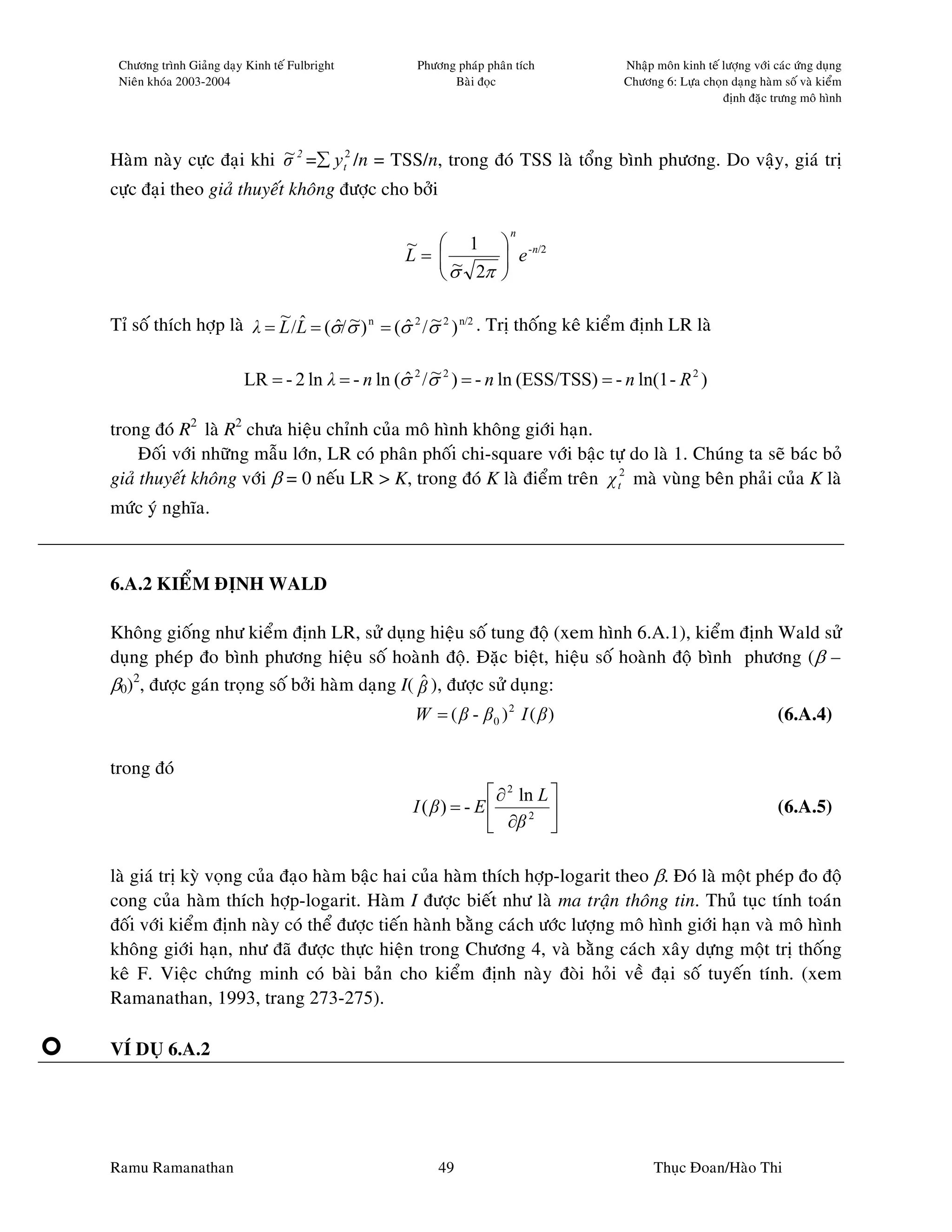 Chöông trình Giaûng daïy Kinh teá Fulbright       Phöông phaùp phaân tích          Nhaäp moân kinh teá löôïng vôùi caùc öùng duïng
 Nieân khoùa 2003-2004                                   Baøi ñoïc                  Chöông 6: Löïa choïn daïng haøm soá vaø kieåm
                                                                                                        ñònh ñaëc tröng moâ hình



                        ~
Haøm naøy cöïc ñaïi khi σ 2 =∑ y t2 /n = TSS/n, trong ñoù TSS laø toång bình phöông. Do vaäy, giaù trò
cöïc ñaïi theo giaû thuyeát khoâng ñöôïc cho bôûi

                                                                     n
                                                  ~  1             -n/2
                                                  L= ~
                                                                   e
                                                                   
                                                      σ 2π        

                          ~ ˆ
                                   ˆ ~        ˆ ~
Tæ soá thích hôïp laø λ = L /L = (σ/σ ) n = (σ 2 /σ 2 ) n/2 . Trò thoáng keâ kieåm ñònh LR laø

                                                  ˆ ~
                         LR = - 2 ln λ = - n ln (σ 2 /σ 2 ) = - n ln (ESS/TSS) = - n ln(1 - R 2 )

trong ñoù R2 laø R2 chöa hieäu chænh cuûa moâ hình khoâng giôùi haïn.
     Ñoái vôùi nhöõng maãu lôùn, LR coù phaân phoái chi-square vôùi baäc töï do laø 1. Chuùng ta seõ baùc boû
giaû thuyeát khoâng vôùi β = 0 neáu LR > K, trong ñoù K laø ñieåm treân χ t2 maø vuøng beân phaûi cuûa K laø
möùc yù nghóa.



6.A.2 KIEÅM ÑÒNH WALD

Khoâng gioáng nhö kieåm ñònh LR, söû duïng hieäu soá tung ñoä (xem hình 6.A.1), kieåm ñònh Wald söû
duïng pheùp ño bình phöông hieäu soá hoaønh ñoä. Ñaëc bieät, hieäu soá hoaønh ñoä bình phöông (β –
β0)2, ñöôïc gaùn troïng soá bôûi haøm daïng I( β ), ñöôïc söû duïng:
                                               ˆ
                                                   W = ( β - β0 )2 I ( β )                                           (6.A.4)

trong ñoù
                                                                 ∂ 2 ln L 
                                                   I ( β) = - E                                                    (6.A.5)
                                                                 ∂β 
                                                                        2




laø giaù trò kyø voïng cuûa ñaïo haøm baäc hai cuûa haøm thích hôïp-logarit theo β. Ñoù laø moät pheùp ño ñoä
cong cuûa haøm thích hôïp-logarit. Haøm I ñöôïc bieát nhö laø ma traän thoâng tin. Thuû tuïc tính toaùn
ñoái vôùi kieåm ñònh naøy coù theå ñöôïc tieán haønh baèng caùch öôùc löôïng moâ hình giôùi haïn vaø moâ hình
khoâng giôùi haïn, nhö ñaõ ñöôïc thöïc hieän trong Chöông 4, vaø baèng caùch xaây döïng moät trò thoáng
keâ F. Vieäc chöùng minh coù baøi baûn cho kieåm ñònh naøy ñoøi hoûi veà ñaïi soá tuyeán tính. (xem
Ramanathan, 1993, trang 273-275).

VÍ DUÏ 6.A.2




Ramu Ramanathan                                        49                                 Thuïc Ñoan/Haøo Thi
 