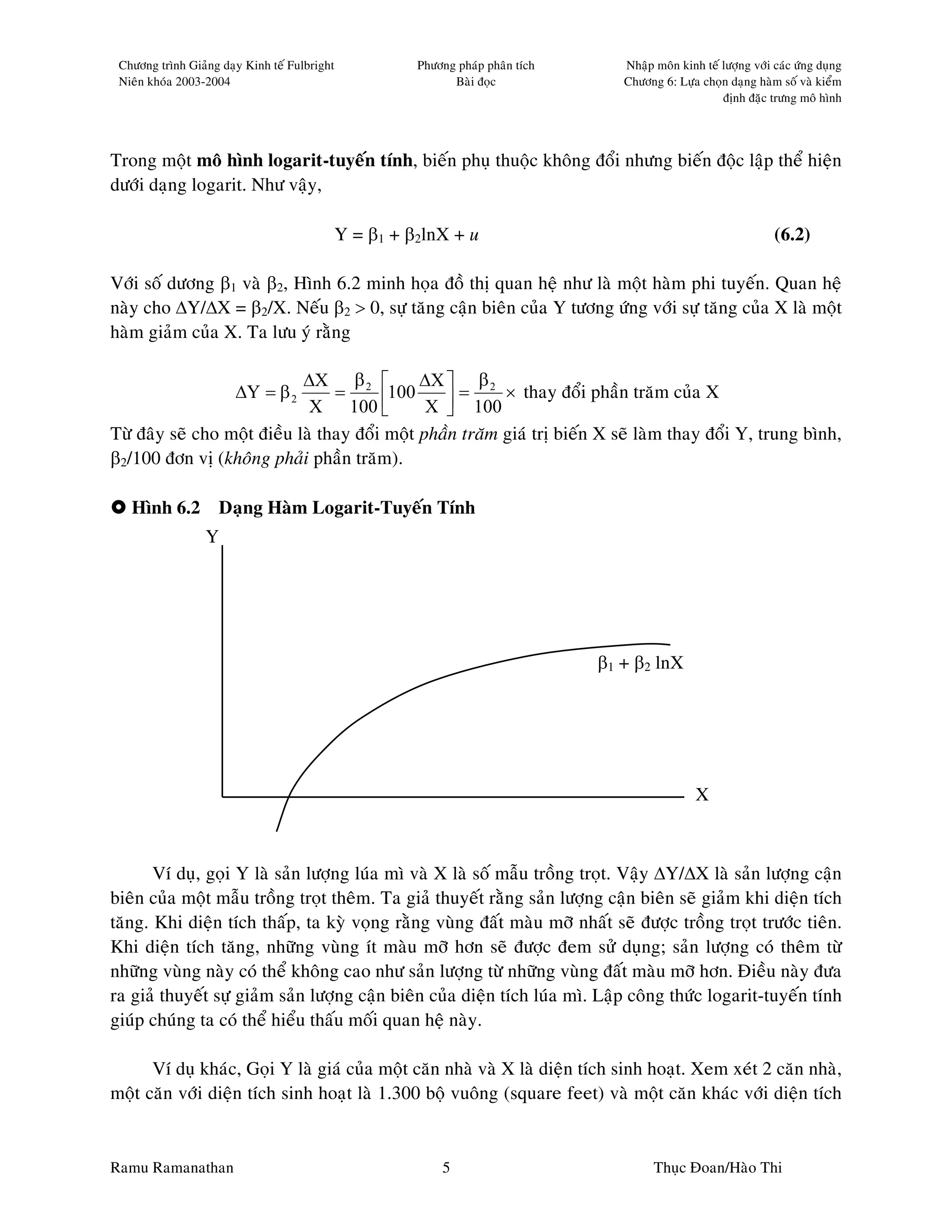 Chöông trình Giaûng daïy Kinh teá Fulbright             Phöông phaùp phaân tích      Nhaäp moân kinh teá löôïng vôùi caùc öùng duïng
 Nieân khoùa 2003-2004                                         Baøi ñoïc              Chöông 6: Löïa choïn daïng haøm soá vaø kieåm
                                                                                                          ñònh ñaëc tröng moâ hình




Trong moät moâ hình logarit-tuyeán tính, bieán phuï thuoäc khoâng ñoåi nhöng bieán ñoäc laäp theå hieän
döôùi daïng logarit. Nhö vaäy,

                                               Y = β1 + β2lnX + u                                                     (6.2)

Vôùi soá döông β1 vaø β2, Hình 6.2 minh hoïa ñoà thò quan heä nhö laø moät haøm phi tuyeán. Quan heä
naøy cho ∆Y/∆X = β2/X. Neáu β2 > 0, söï taêng caän bieân cuûa Y töông öùng vôùi söï taêng cuûa X laø moät
haøm giaûm cuûa X. Ta löu yù raèng

                             ∆X β 2           ∆X  β 2
                        ∆Y = β 2  =       100       =      × thay ñoåi phaàn traêm cuûa X
                              X 100           X  100
                                                  
Töø ñaây seõ cho moät ñieàu laø thay ñoåi moät phaàn traêm giaù trò bieán X seõ laøm thay ñoåi Y, trung bình,
β2/100 ñôn vò (khoâng phaûi phaàn traêm).

   Hình 6.2 Daïng Haøm Logarit-Tuyeán Tính
                  Y




                                                                                   β1 + β2 lnX




                                                                                                     X



       Ví duï, goïi Y laø saûn löôïng luùa mì vaø X laø soá maãu troàng troït. Vaäy ∆Y/∆X laø saûn löôïng caän
bieân cuûa moät maãu troàng troït theâm. Ta giaû thuyeát raèng saûn löôïng caän bieân seõ giaûm khi dieän tích
taêng. Khi dieän tích thaáp, ta kyø voïng raèng vuøng ñaát maøu môõ nhaát seõ ñöôïc troàng troït tröôùc tieân.
Khi dieän tích taêng, nhöõng vuøng ít maøu môõ hôn seõ ñöôïc ñem söû duïng; saûn löôïng coù theâm töø
nhöõng vuøng naøy coù theå khoâng cao nhö saûn löôïng töø nhöõng vuøng ñaát maøu môõ hôn. Ñieàu naøy ñöa
ra giaû thuyeát söï giaûm saûn löôïng caän bieân cuûa dieän tích luùa mì. Laäp coâng thöùc logarit-tuyeán tính
giuùp chuùng ta coù theå hieåu thaáu moái quan heä naøy.

      Ví duï khaùc, Goïi Y laø giaù cuûa moät caên nhaø vaø X laø dieän tích sinh hoaït. Xem xeùt 2 caên nhaø,
moät caên vôùi dieän tích sinh hoaït laø 1.300 boä vuoâng (square feet) vaø moät caên khaùc vôùi dieän tích


Ramu Ramanathan                                              5                              Thuïc Ñoan/Haøo Thi
 