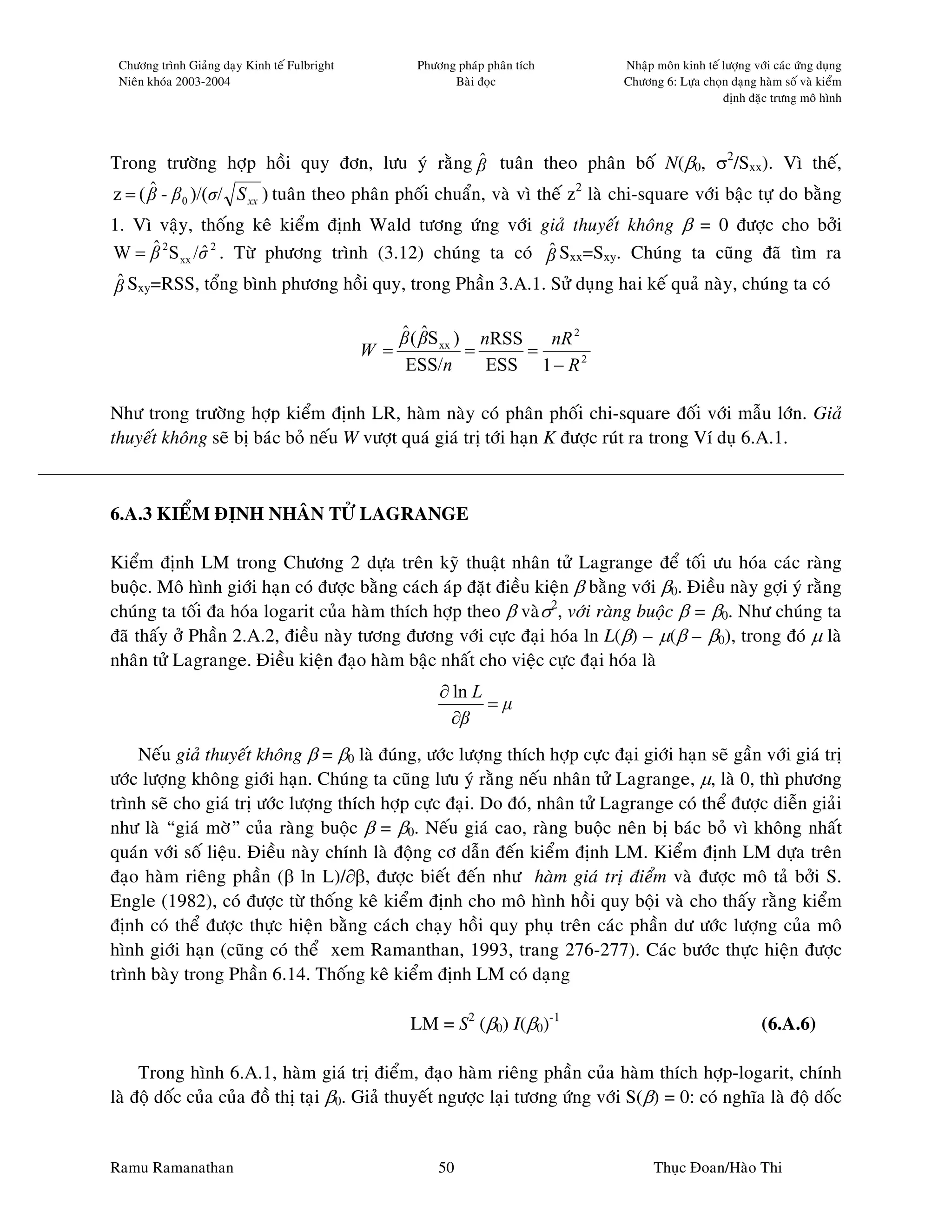 Chöông trình Giaûng daïy Kinh teá Fulbright          Phöông phaùp phaân tích   Nhaäp moân kinh teá löôïng vôùi caùc öùng duïng
 Nieân khoùa 2003-2004                                      Baøi ñoïc           Chöông 6: Löïa choïn daïng haøm soá vaø kieåm
                                                                                                    ñònh ñaëc tröng moâ hình




Trong tröôøng hôïp hoài quy ñôn, löu yù raèng β tuaân theo phaân boá N(β0, σ2/Sxx). Vì theá,
                                                        ˆ
      ˆ
z = ( β - β 0 )/(σ/ S xx ) tuaân theo phaân phoái chuaån, vaø vì theá z2 laø chi-square vôùi baäc töï do baèng
1. Vì vaäy, thoáng keâ kieåm ñònh Wald töông öùng vôùi giaû thuyeát khoâng β = 0 ñöôïc cho bôûi
     ˆ
W = β 2 S xx /σ 2 . Töø phöông trình (3.12) chuùng ta coù β Sxx=Sxy. Chuùng ta cuõng ñaõ tìm ra
              ˆ                                           ˆ
β Sxy=RSS, toång bình phöông hoài quy, trong Phaàn 3.A.1. Söû duïng hai keá quaû naøy, chuùng ta coù
 ˆ

                                                   ˆ ˆ
                                                   β ( βS xx ) nRSS   nR 2
                                               W =            =     =
                                                    ESS/n       ESS 1 − R 2

Nhö trong tröôøng hôïp kieåm ñònh LR, haøm naøy coù phaân phoái chi-square ñoái vôùi maãu lôùn. Giaû
thuyeát khoâng seõ bò baùc boû neáu W vöôït quaù giaù trò tôùi haïn K ñöôïc ruùt ra trong Ví duï 6.A.1.



6.A.3 KIEÅM ÑÒNH NHAÂN TÖÛ LAGRANGE

Kieåm ñònh LM trong Chöông 2 döïa treân kyõ thuaät nhaân töû Lagrange ñeå toái öu hoùa caùc raøng
buoäc. Moâ hình giôùi haïn coù ñöôïc baèng caùch aùp ñaët ñieàu kieän β baèng vôùi β0. Ñieàu naøy gôïi yù raèng
chuùng ta toái ña hoùa logarit cuûa haøm thích hôïp theo β vaøσ2, vôùi raøng buoäc β = β0. Nhö chuùng ta
ñaõ thaáy ôû Phaàn 2.A.2, ñieàu naøy töông ñöông vôùi cöïc ñaïi hoùa ln L(β) – µ(β – β0), trong ñoù µ laø
nhaân töû Lagrange. Ñieàu kieän ñaïo haøm baäc nhaát cho vieäc cöïc ñaïi hoùa laø
                                                          ∂ ln L
                                                                 =µ
                                                            ∂β
    Neáu giaû thuyeát khoâng β = β0 laø ñuùng, öôùc löôïng thích hôïp cöïc ñaïi giôùi haïn seõ gaàn vôùi giaù trò
öôùc löôïng khoâng giôùi haïn. Chuùng ta cuõng löu yù raèng neáu nhaân töû Lagrange, µ, laø 0, thì phöông
trình seõ cho giaù trò öôùc löôïng thích hôïp cöïc ñaïi. Do ñoù, nhaân töû Lagrange coù theå ñöôïc dieãn giaûi
nhö laø “giaù môø” cuûa raøng buoäc β = β0. Neáu giaù cao, raøng buoäc neân bò baùc boû vì khoâng nhaát
quaùn vôùi soá lieäu. Ñieàu naøy chính laø ñoäng cô daãn ñeán kieåm ñònh LM. Kieåm ñònh LM döïa treân
ñaïo haøm rieâng phaàn (β ln L)/∂β, ñöôïc bieát ñeán nhö haøm giaù trò ñieåm vaø ñöôïc moâ taû bôûi S.
Engle (1982), coù ñöôïc töø thoáng keâ kieåm ñònh cho moâ hình hoài quy boäi vaø cho thaáy raèng kieåm
ñònh coù theå ñöôïc thöïc hieän baèng caùch chaïy hoài quy phuï treân caùc phaàn dö öôùc löôïng cuûa moâ
hình giôùi haïn (cuõng coù theå xem Ramanthan, 1993, trang 276-277). Caùc böôùc thöïc hieän ñöôïc
trình baøy trong Phaàn 6.14. Thoáng keâ kieåm ñònh LM coù daïng

                                                     LM = S2 (β0) I(β0)-1                                    (6.A.6)

     Trong hình 6.A.1, haøm giaù trò ñieåm, ñaïo haøm rieâng phaàn cuûa haøm thích hôïp-logarit, chính
laø ñoä doác cuûa cuûa ñoà thò taïi β0. Giaû thuyeát ngöôïc laïi töông öùng vôùi S(β) = 0: coù nghóa laø ñoä doác


Ramu Ramanathan                                           50                          Thuïc Ñoan/Haøo Thi
 
