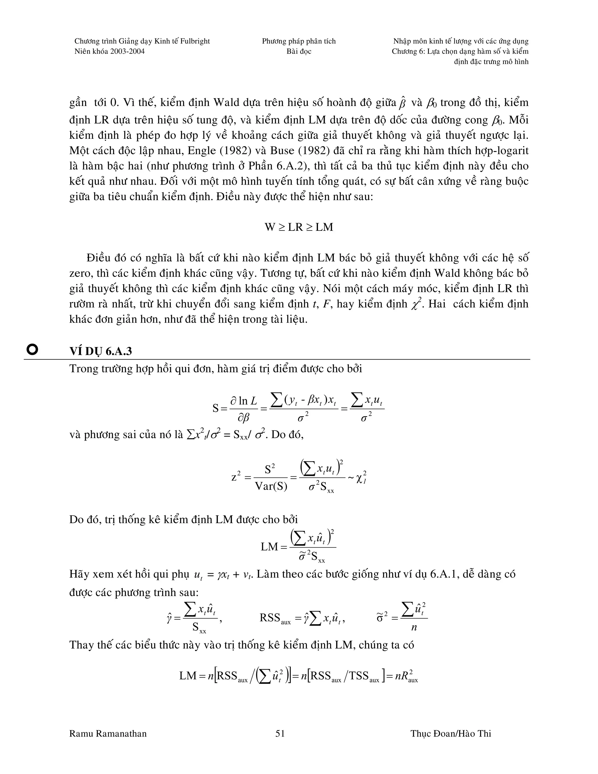 Chöông trình Giaûng daïy Kinh teá Fulbright              Phöông phaùp phaân tích                   Nhaäp moân kinh teá löôïng vôùi caùc öùng duïng
 Nieân khoùa 2003-2004                                          Baøi ñoïc                           Chöông 6: Löïa choïn daïng haøm soá vaø kieåm
                                                                                                                        ñònh ñaëc tröng moâ hình




gaàn tôùi 0. Vì theá, kieåm ñònh Wald döïa treân hieäu soá hoaønh ñoä giöõa β vaø β0 trong ñoà thò, kieåm
                                                                             ˆ
ñònh LR döïa treân hieäu soá tung ñoä, vaø kieåm ñònh LM döïa treân ñoä doác cuûa ñöôøng cong β0. Moãi
kieåm ñònh laø pheùp ño hôïp lyù veà khoaûng caùch giöõa giaû thuyeát khoâng vaø giaû thuyeát ngöôïc laïi.
Moät caùch ñoäc laäp nhau, Engle (1982) vaø Buse (1982) ñaõ chæ ra raèng khi haøm thích hôïp-logarit
laø haøm baäc hai (nhö phöông trình ôû Phaàn 6.A.2), thì taát caû ba thuû tuïc kieåm ñònh naøy ñeàu cho
keát quaû nhö nhau. Ñoái vôùi moät moâ hình tuyeán tính toång quaùt, coù söï baát caân xöùng veà raøng buoäc
giöõa ba tieâu chuaån kieåm ñònh. Ñieàu naøy ñöôïc theå hieän nhö sau:

                                                           W ≥ LR ≥ LM

     Ñieàu ñoù coù nghóa laø baát cöù khi naøo kieåm ñònh LM baùc boû giaû thuyeát khoâng vôùi caùc heä soá
zero, thì caùc kieåm ñònh khaùc cuõng vaäy. Töông töï, baát cöù khi naøo kieåm ñònh Wald khoâng baùc boû
giaû thuyeát khoâng thì caùc kieåm ñònh khaùc cuõng vaäy. Noùi moät caùch maùy moùc, kieåm ñònh LR thì
röôøm raø nhaát, tröø khi chuyeån ñoåi sang kieåm ñònh t, F, hay kieåm ñònh χ2. Hai caùch kieåm ñònh
khaùc ñôn giaûn hôn, nhö ñaõ theå hieän trong taøi lieäu.

VÍ DUÏ 6.A.3
Trong tröôøng hôïp hoài qui ñôn, haøm giaù trò ñieåm ñöôïc cho bôûi

                                     ∂ ln L ∑ ( y t - βxt ) xt ∑ xt u t
                                            =  S=             =
                                       ∂β           σ2          σ2
vaø phöông sai cuûa noù laø ∑x2t/σ2 = Sxx/ σ2. Do ñoù,


                                                     2
                                                    z =
                                                         S2
                                                               =
                                                                 (∑ xt ut ) ~ χ 2     2


                                                        Var(S)    σ 2 S xx
                                                                                1




Do ñoù, trò thoáng keâ kieåm ñònh LM ñöôïc cho bôûi
                                                               (∑ x u )
                                                                    ˆ     t   t
                                                                                  2

                                                          LM =       ~
                                                                     σ 2 S xx
                            ˆ
Haõy xem xeùt hoài qui phuï ut = γxt + vt. Laøm theo caùc böôùc gioáng nhö ví duï 6.A.1, deã daøng coù
ñöôïc caùc phöông trình sau:

                      ˆ ∑ t t,                                                                       ∑ ut     2
                            xu ˆ                                                                ~      ˆ
                     γ=                                   RSS aux = γ ∑ xt u t ,
                                                                    ˆ      ˆ                    σ2 =
                          S xx                                                                        n
Thay theá caùc bieåu thöùc naøy vaøo trò thoáng keâ kieåm ñònh LM, chuùng ta coù

                                               [
                                  LM = n RSS aux         (∑ u )] = n[RSS
                                                            ˆ  2
                                                               t                  aux     TSS aux ] = nRaux
                                                                                                        2




Ramu Ramanathan                                               51                                          Thuïc Ñoan/Haøo Thi
 