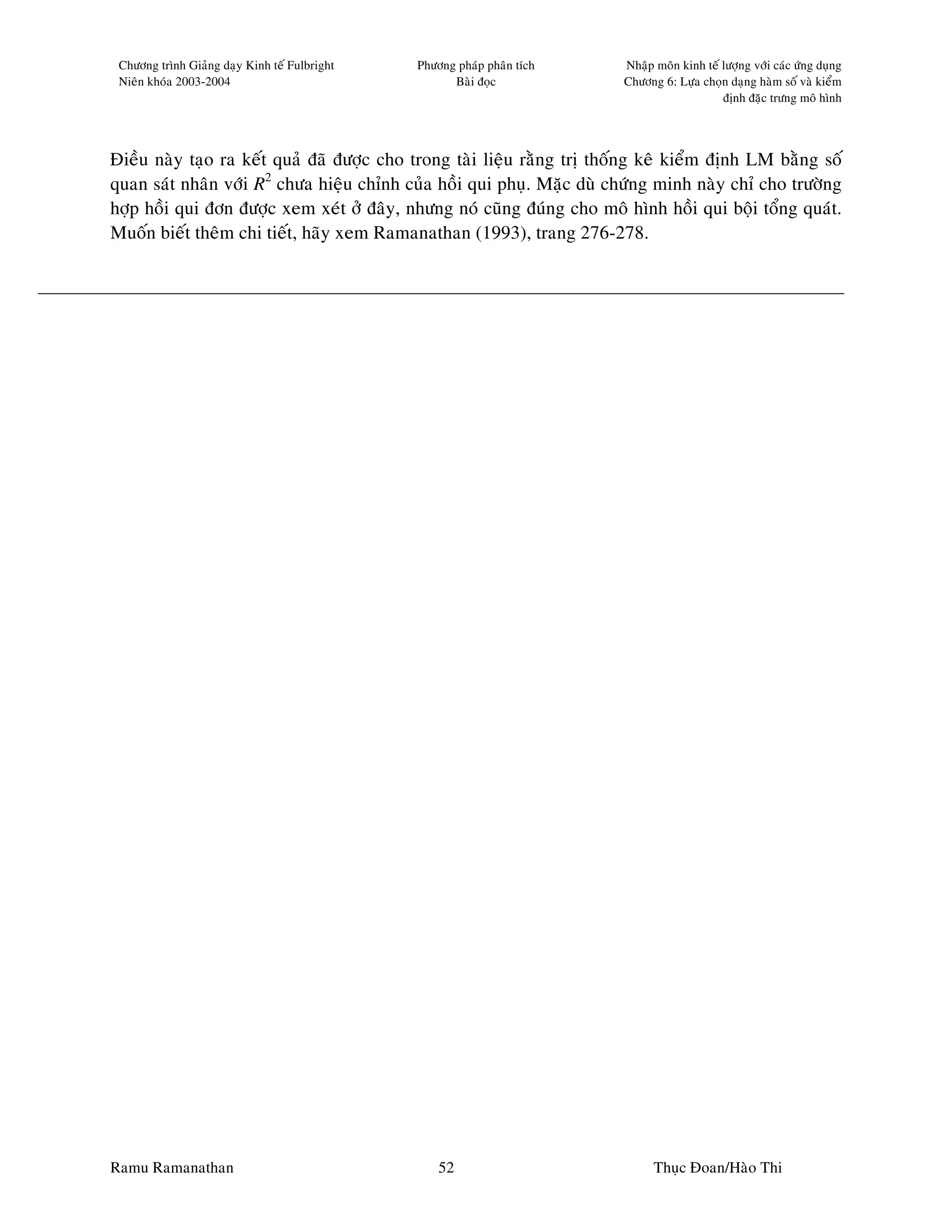 Chöông trình Giaûng daïy Kinh teá Fulbright   Phöông phaùp phaân tích   Nhaäp moân kinh teá löôïng vôùi caùc öùng duïng
 Nieân khoùa 2003-2004                               Baøi ñoïc           Chöông 6: Löïa choïn daïng haøm soá vaø kieåm
                                                                                             ñònh ñaëc tröng moâ hình




Ñieàu naøy taïo ra keát quaû ñaõ ñöôïc cho trong taøi lieäu raèng trò thoáng keâ kieåm ñònh LM baèng soá
quan saùt nhaân vôùi R2 chöa hieäu chænh cuûa hoài qui phuï. Maëc duø chöùng minh naøy chæ cho tröôøng
hôïp hoài qui ñôn ñöôïc xem xeùt ôû ñaây, nhöng noù cuõng ñuùng cho moâ hình hoài qui boäi toång quaùt.
Muoán bieát theâm chi tieát, haõy xem Ramanathan (1993), trang 276-278.




Ramu Ramanathan                                    52                          Thuïc Ñoan/Haøo Thi
 