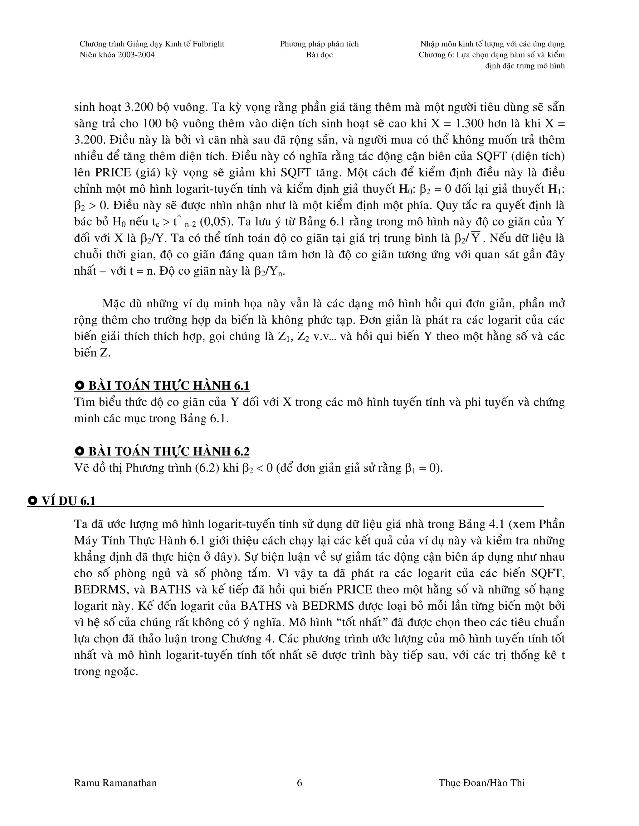 Chöông trình Giaûng daïy Kinh teá Fulbright   Phöông phaùp phaân tích        Nhaäp moân kinh teá löôïng vôùi caùc öùng duïng
       Nieân khoùa 2003-2004                               Baøi ñoïc                Chöông 6: Löïa choïn daïng haøm soá vaø kieåm
                                                                                                        ñònh ñaëc tröng moâ hình




     sinh hoaït 3.200 boä vuoâng. Ta kyø voïng raèng phaàn giaù taêng theâm maø moät ngöôøi tieâu duøng seõ saün
     saøng traû cho 100 boä vuoâng theâm vaøo dieän tích sinh hoaït seõ cao khi X = 1.300 hôn laø khi X =
     3.200. Ñieàu naøy laø bôûi vì caên nhaø sau ñaõ roäng saün, vaø ngöôøi mua coù theå khoâng muoán traû theâm
     nhieàu ñeå taêng theâm dieän tích. Ñieàu naøy coù nghóa raèng taùc ñoäng caän bieân cuûa SQFT (dieän tích)
     leân PRICE (giaù) kyø voïng seõ giaûm khi SQFT taêng. Moät caùch ñeå kieåm ñònh ñieàu naøy laø ñieàu
     chænh moät moâ hình logarit-tuyeán tính vaø kieåm ñònh giaû thuyeát H0: β2 = 0 ñoái laïi giaû thuyeát H1:
     β2 > 0. Ñieàu naøy seõ ñöôïc nhìn nhaän nhö laø moät kieåm ñònh moät phía. Quy taéc ra quyeát ñònh laø
     baùc boû H0 neáu tc > t* n-2 (0,05). Ta löu yù töø Baûng 6.1 raèng trong moâ hình naøy ñoä co giaõn cuûa Y
     ñoái vôùi X laø β2/Y. Ta coù theå tính toaùn ñoä co giaõn taïi giaù trò trung bình laø β2/ Y . Neáu döõ lieäu laø
     chuoãi thôøi gian, ñoä co giaõn ñaùng quan taâm hôn laø ñoä co giaõn töông öùng vôùi quan saùt gaàn ñaây
     nhaát – vôùi t = n. Ñoä co giaõn naøy laø β2/Yn.

           Maëc duø nhöõng ví duï minh hoïa naøy vaãn laø caùc daïng moâ hình hoài qui ñôn giaûn, phaàn môû
     roäng theâm cho tröôøng hôïp ña bieán laø khoâng phöùc taïp. Ñôn giaûn laø phaùt ra caùc logarit cuûa caùc
     bieán giaûi thích thích hôïp, goïi chuùng laø Z1, Z2 v.v… vaø hoài qui bieán Y theo moät haèng soá vaø caùc
     bieán Z.

       BAØI TOAÙN THÖÏC HAØNH 6.1
     Tìm bieåu thöùc ñoä co giaõn cuûa Y ñoái vôùi X trong caùc moâ hình tuyeán tính vaø phi tuyeán vaø chöùng
     minh caùc muïc trong Baûng 6.1.

       BAØI TOAÙN THÖÏC HAØNH 6.2
     Veõ ñoà thò Phöông trình (6.2) khi β2 < 0 (ñeå ñôn giaûn giaû söû raèng β1 = 0).

VÍ DUÏ 6.1
     Ta ñaõ öôùc löôïng moâ hình logarit-tuyeán tính söû duïng döõ lieäu giaù nhaø trong Baûng 4.1 (xem Phaàn
     Maùy Tính Thöïc Haønh 6.1 giôùi thieäu caùch chaïy laïi caùc keát quaû cuûa ví duï naøy vaø kieåm tra nhöõng
     khaúng ñònh ñaõ thöïc hieän ôû ñaây). Söï bieän luaän veà söï giaûm taùc ñoäng caän bieân aùp duïng nhö nhau
     cho soá phoøng nguû vaø soá phoøng taém. Vì vaäy ta ñaõ phaùt ra caùc logarit cuûa caùc bieán SQFT,
     BEDRMS, vaø BATHS vaø keá tieáp ñaõ hoài qui bieán PRICE theo moät haèng soá vaø nhöõng soá haïng
     logarit naøy. Keá ñeán logarit cuûa BATHS vaø BEDRMS ñöôïc loaïi boû moãi laàn töøng bieán moät bôûi
     vì heä soá cuûa chuùng raát khoâng coù yù nghóa. Moâ hình “toát nhaát” ñaõ ñöôïc choïn theo caùc tieâu chuaån
     löïa choïn ñaõ thaûo luaän trong Chöông 4. Caùc phöông trình öôùc löôïng cuûa moâ hình tuyeán tính toát
     nhaát vaø moâ hình logarit-tuyeán tính toát nhaát seõ ñöôïc trình baøy tieáp sau, vôùi caùc trò thoáng keâ t
     trong ngoaëc.




     Ramu Ramanathan                                     6                                Thuïc Ñoan/Haøo Thi
 