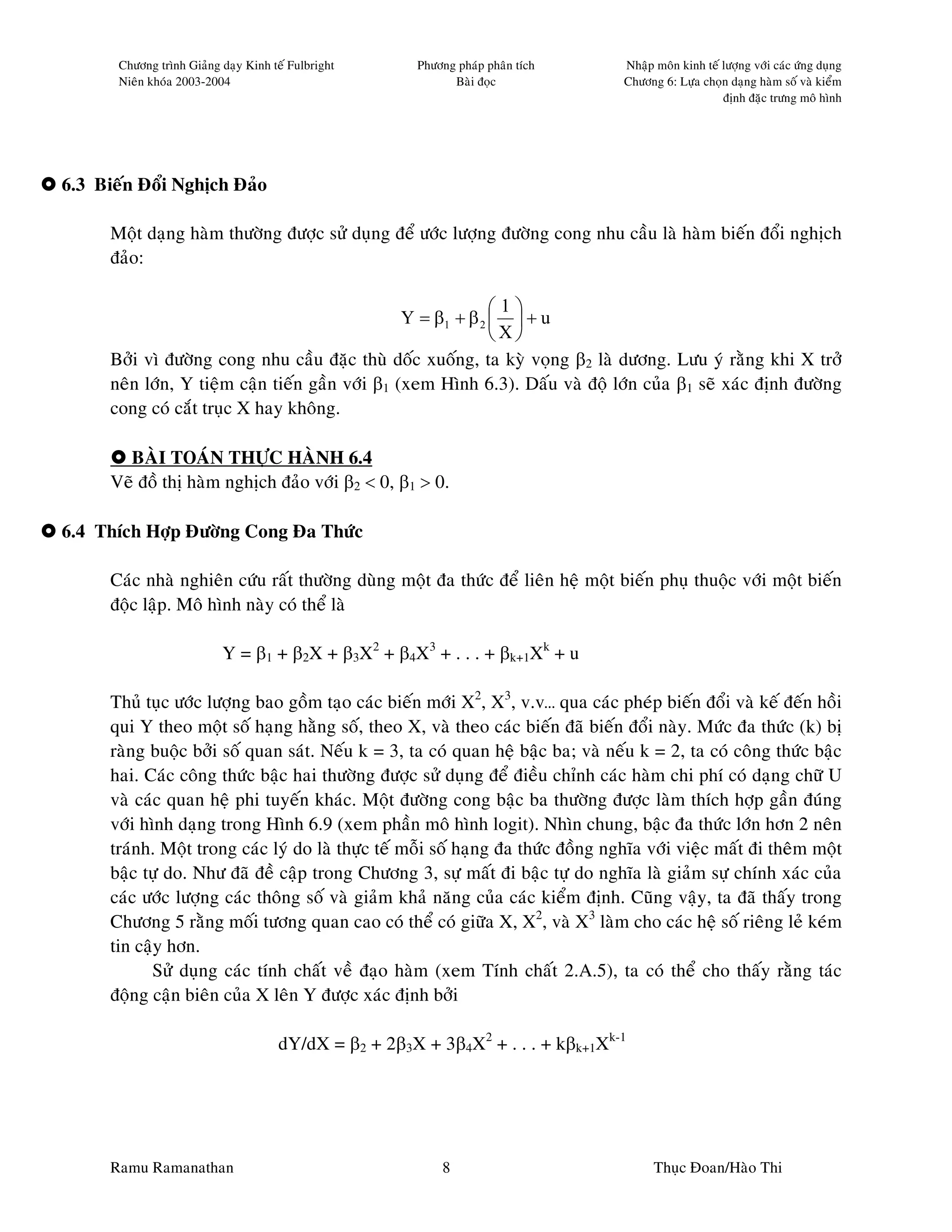 Chöông trình Giaûng daïy Kinh teá Fulbright     Phöông phaùp phaân tích     Nhaäp moân kinh teá löôïng vôùi caùc öùng duïng
       Nieân khoùa 2003-2004                                 Baøi ñoïc             Chöông 6: Löïa choïn daïng haøm soá vaø kieåm
                                                                                                       ñònh ñaëc tröng moâ hình




6.3 Bieán Ñoåi Nghòch Ñaûo

      Moät daïng haøm thöôøng ñöôïc söû duïng ñeå öôùc löôïng ñöôøng cong nhu caàu laø haøm bieán ñoåi nghòch
      ñaûo:

                                                               1
                                                  Y = β1 + β 2   + u
                                                               X
      Bôûi vì ñöôøng cong nhu caàu ñaëc thuø doác xuoáng, ta kyø voïng β2 laø döông. Löu yù raèng khi X trôû
      neân lôùn, Y tieäm caän tieán gaàn vôùi β1 (xem Hình 6.3). Daáu vaø ñoä lôùn cuûa β1 seõ xaùc ñònh ñöôøng
      cong coù caét truïc X hay khoâng.

        BAØI TOAÙN THÖÏC HAØNH 6.4
      Veõ ñoà thò haøm nghòch ñaûo vôùi β2 < 0, β1 > 0.

6.4 Thích Hôïp Ñöôøng Cong Ña Thöùc

      Caùc nhaø nghieân cöùu raát thöôøng duøng moät ña thöùc ñeå lieân heä moät bieán phuï thuoäc vôùi moät bieán
      ñoäc laäp. Moâ hình naøy coù theå laø

                           Y = β1 + β2X + β3X2 + β4X3 + . . . + βk+1Xk + u

      Thuû tuïc öôùc löôïng bao goàm taïo caùc bieán môùi X2, X3, v.v… qua caùc pheùp bieán ñoåi vaø keá ñeán hoài
      qui Y theo moät soá haïng haèng soá, theo X, vaø theo caùc bieán ñaõ bieán ñoåi naøy. Möùc ña thöùc (k) bò
      raøng buoäc bôûi soá quan saùt. Neáu k = 3, ta coù quan heä baäc ba; vaø neáu k = 2, ta coù coâng thöùc baäc
      hai. Caùc coâng thöùc baäc hai thöôøng ñöôïc söû duïng ñeå ñieàu chænh caùc haøm chi phí coù daïng chöõ U
      vaø caùc quan heä phi tuyeán khaùc. Moät ñöôøng cong baäc ba thöôøng ñöôïc laøm thích hôïp gaàn ñuùng
      vôùi hình daïng trong Hình 6.9 (xem phaàn moâ hình logit). Nhìn chung, baäc ña thöùc lôùn hôn 2 neân
      traùnh. Moät trong caùc lyù do laø thöïc teá moãi soá haïng ña thöùc ñoàng nghóa vôùi vieäc maát ñi theâm moät
      baäc töï do. Nhö ñaõ ñeà caäp trong Chöông 3, söï maát ñi baäc töï do nghóa laø giaûm söï chính xaùc cuûa
      caùc öôùc löôïng caùc thoâng soá vaø giaûm khaû naêng cuûa caùc kieåm ñònh. Cuõng vaäy, ta ñaõ thaáy trong
      Chöông 5 raèng moái töông quan cao coù theå coù giöõa X, X2, vaø X3 laøm cho caùc heä soá rieâng leû keùm
      tin caäy hôn.
             Söû duïng caùc tính chaát veà ñaïo haøm (xem Tính chaát 2.A.5), ta coù theå cho thaáy raèng taùc
      ñoäng caän bieân cuûa X leân Y ñöôïc xaùc ñònh bôûi

                                      dY/dX = β2 + 2β3X + 3β4X2 + . . . + kβk+1Xk-1




      Ramu Ramanathan                                      8                             Thuïc Ñoan/Haøo Thi
 