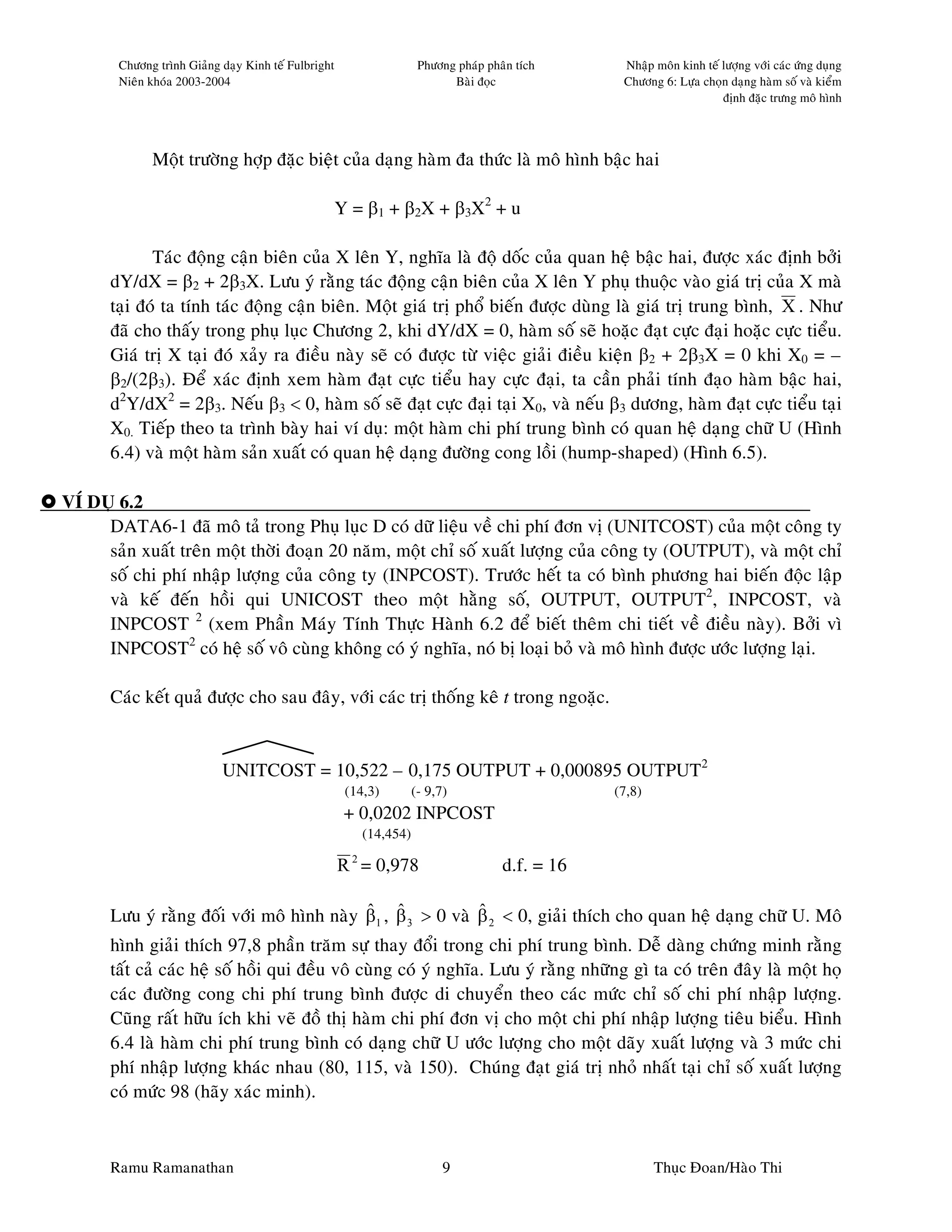 Chöông trình Giaûng daïy Kinh teá Fulbright                   Phöông phaùp phaân tích      Nhaäp moân kinh teá löôïng vôùi caùc öùng duïng
        Nieân khoùa 2003-2004                                               Baøi ñoïc              Chöông 6: Löïa choïn daïng haøm soá vaø kieåm
                                                                                                                       ñònh ñaëc tröng moâ hình




              Moät tröôøng hôïp ñaëc bieät cuûa daïng haøm ña thöùc laø moâ hình baäc hai

                                                      Y = β 1 + β 2X + β 3X 2 + u

             Taùc ñoäng caän bieân cuûa X leân Y, nghóa laø ñoä doác cuûa quan heä baäc hai, ñöôïc xaùc ñònh bôûi
      dY/dX = β2 + 2β3X. Löu yù raèng taùc ñoäng caän bieân cuûa X leân Y phuï thuoäc vaøo giaù trò cuûa X maø
      taïi ñoù ta tính taùc ñoäng caän bieân. Moät giaù trò phoå bieán ñöôïc duøng laø giaù trò trung bình, X . Nhö
      ñaõ cho thaáy trong phuï luïc Chöông 2, khi dY/dX = 0, haøm soá seõ hoaëc ñaït cöïc ñaïi hoaëc cöïc tieåu.
      Giaù trò X taïi ñoù xaûy ra ñieàu naøy seõ coù ñöôïc töø vieäc giaûi ñieàu kieän β2 + 2β3X = 0 khi X0 = –
      β2/(2β3). Ñeå xaùc ñònh xem haøm ñaït cöïc tieåu hay cöïc ñaïi, ta caàn phaûi tính ñaïo haøm baäc hai,
      d2Y/dX2 = 2β3. Neáu β3 < 0, haøm soá seõ ñaït cöïc ñaïi taïi X0, vaø neáu β3 döông, haøm ñaït cöïc tieåu taïi
      X0. Tieáp theo ta trình baøy hai ví duï: moät haøm chi phí trung bình coù quan heä daïng chöõ U (Hình
      6.4) vaø moät haøm saûn xuaát coù quan heä daïng ñöôøng cong loài (hump-shaped) (Hình 6.5).

VÍ DUÏ 6.2
     DATA6-1 ñaõ moâ taû trong Phuï luïc D coù döõ lieäu veà chi phí ñôn vò (UNITCOST) cuûa moät coâng ty
     saûn xuaát treân moät thôøi ñoaïn 20 naêm, moät chæ soá xuaát löôïng cuûa coâng ty (OUTPUT), vaø moät chæ
     soá chi phí nhaäp löôïng cuûa coâng ty (INPCOST). Tröôùc heát ta coù bình phöông hai bieán ñoäc laäp
     vaø keá ñeán hoài qui UNICOST theo moät haèng soá, OUTPUT, OUTPUT2, INPCOST, vaø
     INPCOST 2 (xem Phaàn Maùy Tính Thöïc Haønh 6.2 ñeå bieát theâm chi tieát veà ñieàu naøy). Bôûi vì
     INPCOST2 coù heä soá voâ cuøng khoâng coù yù nghóa, noù bò loaïi boû vaø moâ hình ñöôïc öôùc löôïng laïi.

      Caùc keát quaû ñöôïc cho sau ñaây, vôùi caùc trò thoáng keâ t trong ngoaëc.


                            UNITCOST = 10,522 – 0,175 OUTPUT + 0,000895 OUTPUT2
                                                       (14,3)        (- 9,7)                      (7,8)
                                                       + 0,0202 INPCOST
                                                          (14,454)

                                                      R 2 = 0,978                     d.f. = 16

                                           ˆ ˆ              ˆ
      Löu yù raèng ñoái vôùi moâ hình naøy β1 , β 3 > 0 vaø β 2 < 0, giaûi thích cho quan heä daïng chöõ U. Moâ
      hình giaûi thích 97,8 phaàn traêm söï thay ñoåi trong chi phí trung bình. Deã daøng chöùng minh raèng
      taát caû caùc heä soá hoài qui ñeàu voâ cuøng coù yù nghóa. Löu yù raèng nhöõng gì ta coù treân ñaây laø moät hoï
      caùc ñöôøng cong chi phí trung bình ñöôïc di chuyeån theo caùc möùc chæ soá chi phí nhaäp löôïng.
      Cuõng raát höõu ích khi veõ ñoà thò haøm chi phí ñôn vò cho moät chi phí nhaäp löôïng tieâu bieåu. Hình
      6.4 laø haøm chi phí trung bình coù daïng chöõ U öôùc löôïng cho moät daõy xuaát löôïng vaø 3 möùc chi
      phí nhaäp löôïng khaùc nhau (80, 115, vaø 150). Chuùng ñaït giaù trò nhoû nhaát taïi chæ soá xuaát löôïng
      coù möùc 98 (haõy xaùc minh).



      Ramu Ramanathan                                                      9                              Thuïc Ñoan/Haøo Thi
 