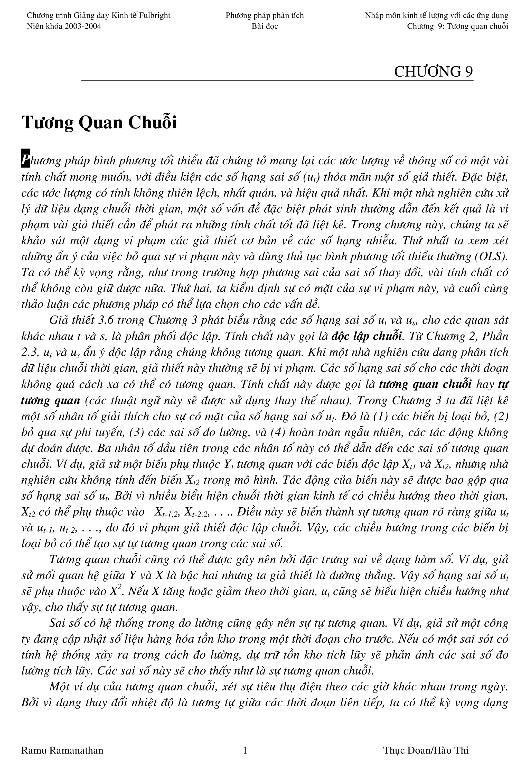 Chöông trình Giaûng daïy Kinh teá Fulbright    Phöông phaùp phaân tích          Nhaäp moân kinh teá löôïng vôùi caùc öùng duïng
 Nieân khoùa 2003-2004                                Baøi ñoïc                              Chöông 9: Töông quan chuoãi




                                                                                          CHÖÔNG 9


Töông Quan Chuoãi
Phöông phaùp bình phöông toái thieåu ñaõ chöùng toû mang laïi caùc öôùc löôïng veà thoâng soá coù moät vaøi
tính chaát mong muoán, vôùi ñieàu kieän caùc soá haïng sai soá (ut) thoûa maõn moät soá giaû thieát. Ñaëc bieät,
caùc öôùc löôïng coù tính khoâng thieân leäch, nhaát quaùn, vaø hieäu quaû nhaát. Khi moät nhaø nghieân cöùu xöû
lyù döõ lieäu daïng chuoãi thôøi gian, moät soá vaán ñeà ñaëc bieät phaùt sinh thöôøng daãn ñeán keát quaû laø vi
phaïm vaøi giaû thieát caàn ñeå phaùt ra nhöõng tính chaát toát ñaõ lieät keâ. Trong chöông naøy, chuùng ta seõ
khaûo saùt moät daïng vi phaïm caùc giaû thieát cô baûn veà caùc soá haïng nhieãu. Thöù nhaát ta xem xeùt
nhöõng aån yù cuûa vieäc boû qua söï vi phaïm naøy vaø duøng thuû tuïc bình phöông toái thieåu thöôøng (OLS).
Ta coù theå kyø voïng raèng, nhö trong tröôøng hôïp phöông sai cuûa sai soá thay ñoåi, vaøi tính chaát coù
theå khoâng coøn giöõ ñöôïc nöõa. Thöù hai, ta kieåm ñònh söï coù maët cuûa söï vi phaïm naøy, vaø cuoái cuøng
thaûo luaän caùc phöông phaùp coù theå löïa choïn cho caùc vaán ñeà.
        Giaû thieát 3.6 trong Chöông 3 phaùt bieåu raèng caùc soá haïng sai soá ut vaø us, cho caùc quan saùt
khaùc nhau t vaø s, laø phaân phoái ñoäc laäp. Tính chaát naøy goïi laø ñoäc laäp chuoãi. Töø Chöông 2, Phaàn
2.3, ut vaø us aån yù ñoäc laäp raèng chuùng khoâng töông quan. Khi moät nhaø nghieân cöùu ñang phaân tích
döõ lieäu chuoãi thôøi gian, giaû thieát naøy thöôøng seõ bò vi phaïm. Caùc soá haïng sai soá cho caùc thôøi ñoaïn
khoâng quaù caùch xa coù theå coù töông quan. Tính chaát naøy ñöôïc goïi laø töông quan chuoãi hay töï
töông quan (caùc thuaät ngöõ naøy seõ ñöôïc söû duïng thay theá nhau). Trong Chöông 3 ta ñaõ lieät keâ
moät soá nhaân toá giaûi thích cho söï coù maët cuûa soá haïng sai soá ut. Ñoù laø (1) caùc bieán bò loaïi boû, (2)
boû qua söï phi tuyeán, (3) caùc sai soá ño löôøng, vaø (4) hoaøn toaøn ngaãu nhieân, caùc taùc ñoäng khoâng
döï ñoaùn ñöôïc. Ba nhaân toá ñaàu tieân trong caùc nhaân toá naøy coù theå daãn ñeán caùc sai soá töông quan
chuoãi. Ví duï, giaû söû moät bieán phuï thuoäc Yt töông quan vôùi caùc bieán ñoäc laäp Xt1 vaø Xt2, nhöng nhaø
nghieân cöùu khoâng tính ñeán bieán Xt2 trong moâ hình. Taùc ñoäng cuûa bieán naøy seõ ñöôïc bao goäp qua
soá haïng sai soá ut. Bôûi vì nhieàu bieåu hieän chuoãi thôøi gian kinh teá coù chieàu höôùng theo thôøi gian,
Xt2 coù theå phuï thuoäc vaøo Xt-1,2, Xt-2,2, . . .. Ñieàu naøy seõ bieán thaønh söï töông quan roõ raøng giöõa ut
vaø ut-1, ut-2, . . ., do ñoù vi phaïm giaû thieát ñoäc laäp chuoãi. Vaäy, caùc chieàu höôùng trong caùc bieán bò
loaïi boû coù theå taïo söï töï töông quan trong caùc sai soá.
        Töông quan chuoãi cuõng coù theå ñöôïc gaây neân bôûi ñaëc tröng sai veà daïng haøm soá. Ví duï, giaû
söû moái quan heä giöõa Y vaø X laø baäc hai nhöng ta giaû thieát laø ñöôøng thaúng. Vaäy soá haïng sai soá ut
seõ phuï thuoäc vaøo X2. Neáu X taêng hoaëc giaûm theo thôøi gian, ut cuõng seõ bieåu hieän chieàu höôùng nhö
vaäy, cho thaáy söï töï töông quan.
        Sai soá coù heä thoáng trong ño löôøng cuõng gaây neân söï töï töông quan. Ví duï, giaû söû moät coâng
ty ñang caäp nhaät soá lieäu haøng hoùa toàn kho trong moät thôøi ñoaïn cho tröôùc. Neáu coù moät sai soùt coù
tính heä thoáng xaûy ra trong caùch ño löôøng, döï tröõ toàn kho tích luõy seõ phaûn aùnh caùc sai soá ño
löôøng tích luõy. Caùc sai soá naøy seõ cho thaáy nhö laø söï töông quan chuoãi.
        Moät ví duï cuûa töông quan chuoãi, xeùt söï tieâu thuï ñieän theo caùc giôø khaùc nhau trong ngaøy.
Bôûi vì daïng thay ñoåi nhieät ñoä laø töông töï giöõa caùc thôøi ñoaïn lieân tieáp, ta coù theå kyø voïng daïng


Ramu Ramanathan                                     1                                 Thuïc Ñoan/Haøo Thi
 