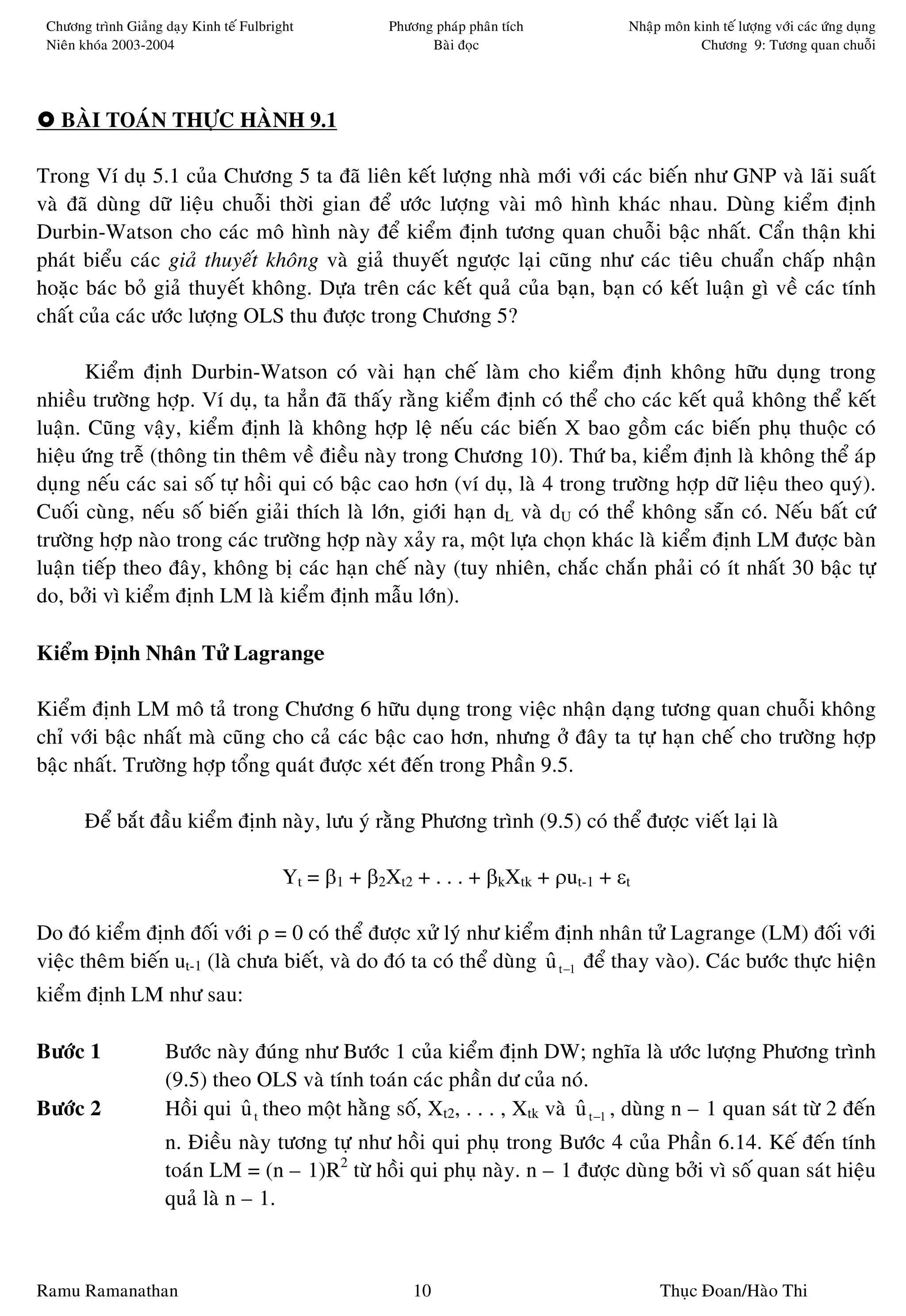 Chöông trình Giaûng daïy Kinh teá Fulbright           Phöông phaùp phaân tích       Nhaäp moân kinh teá löôïng vôùi caùc öùng duïng
 Nieân khoùa 2003-2004                                       Baøi ñoïc                           Chöông 9: Töông quan chuoãi




   BAØI TOAÙN THÖÏC HAØNH 9.1

Trong Ví duï 5.1 cuûa Chöông 5 ta ñaõ lieân keát löôïng nhaø môùi vôùi caùc bieán nhö GNP vaø laõi suaát
vaø ñaõ duøng döõ lieäu chuoãi thôøi gian ñeå öôùc löôïng vaøi moâ hình khaùc nhau. Duøng kieåm ñònh
Durbin-Watson cho caùc moâ hình naøy ñeå kieåm ñònh töông quan chuoãi baäc nhaát. Caån thaän khi
phaùt bieåu caùc giaû thuyeát khoâng vaø giaû thuyeát ngöôïc laïi cuõng nhö caùc tieâu chuaån chaáp nhaän
hoaëc baùc boû giaû thuyeát khoâng. Döïa treân caùc keát quaû cuûa baïn, baïn coù keát luaän gì veà caùc tính
chaát cuûa caùc öôùc löôïng OLS thu ñöôïc trong Chöông 5?

       Kieåm ñònh Durbin-Watson coù vaøi haïn cheá laøm cho kieåm ñònh khoâng höõu duïng trong
nhieàu tröôøng hôïp. Ví duï, ta haún ñaõ thaáy raèng kieåm ñònh coù theå cho caùc keát quaû khoâng theå keát
luaän. Cuõng vaäy, kieåm ñònh laø khoâng hôïp leä neáu caùc bieán X bao goàm caùc bieán phuï thuoäc coù
hieäu öùng treã (thoâng tin theâm veà ñieàu naøy trong Chöông 10). Thöù ba, kieåm ñònh laø khoâng theå aùp
duïng neáu caùc sai soá töï hoài qui coù baäc cao hôn (ví duï, laø 4 trong tröôøng hôïp döõ lieäu theo quyù).
Cuoái cuøng, neáu soá bieán giaûi thích laø lôùn, giôùi haïn dL vaø dU coù theå khoâng saün coù. Neáu baát cöù
tröôøng hôïp naøo trong caùc tröôøng hôïp naøy xaûy ra, moät löïa choïn khaùc laø kieåm ñònh LM ñöôïc baøn
luaän tieáp theo ñaây, khoâng bò caùc haïn cheá naøy (tuy nhieân, chaéc chaén phaûi coù ít nhaát 30 baäc töï
do, bôûi vì kieåm ñònh LM laø kieåm ñònh maãu lôùn).

Kieåm Ñònh Nhaân Töû Lagrange

Kieåm ñònh LM moâ taû trong Chöông 6 höõu duïng trong vieäc nhaän daïng töông quan chuoãi khoâng
chæ vôùi baäc nhaát maø cuõng cho caû caùc baäc cao hôn, nhöng ôû ñaây ta töï haïn cheá cho tröôøng hôïp
baäc nhaát. Tröôøng hôïp toång quaùt ñöôïc xeùt ñeán trong Phaàn 9.5.

       Ñeå baét ñaàu kieåm ñònh naøy, löu yù raèng Phöông trình (9.5) coù theå ñöôïc vieát laïi laø

                                          Yt = β1 + β2Xt2 + . . . + βkXtk + ρut-1 + εt

Do ñoù kieåm ñònh ñoái vôùi ρ = 0 coù theå ñöôïc xöû lyù nhö kieåm ñònh nhaân töû Lagrange (LM) ñoái vôùi
vieäc theâm bieán ut-1 (laø chöa bieát, vaø do ñoù ta coù theå duøng u t −1 ñeå thay vaøo). Caùc böôùc thöïc hieän
                                                                     ˆ
kieåm ñònh LM nhö sau:

Böôùc 1              Böôùc naøy ñuùng nhö Böôùc 1 cuûa kieåm ñònh DW; nghóa laø öôùc löôïng Phöông trình
                     (9.5) theo OLS vaø tính toaùn caùc phaàn dö cuûa noù.
Böôùc 2              Hoài qui u t theo moät haèng soá, Xt2, . . . , Xtk vaø u t −1 , duøng n – 1 quan saùt töø 2 ñeán
                              ˆ                                             ˆ
                     n. Ñieàu naøy töông töï nhö hoài qui phuï trong Böôùc 4 cuûa Phaàn 6.14. Keá ñeán tính
                     toaùn LM = (n – 1)R2 töø hoài qui phuï naøy. n – 1 ñöôïc duøng bôûi vì soá quan saùt hieäu
                     quaû laø n – 1.



Ramu Ramanathan                                            10                             Thuïc Ñoan/Haøo Thi
 