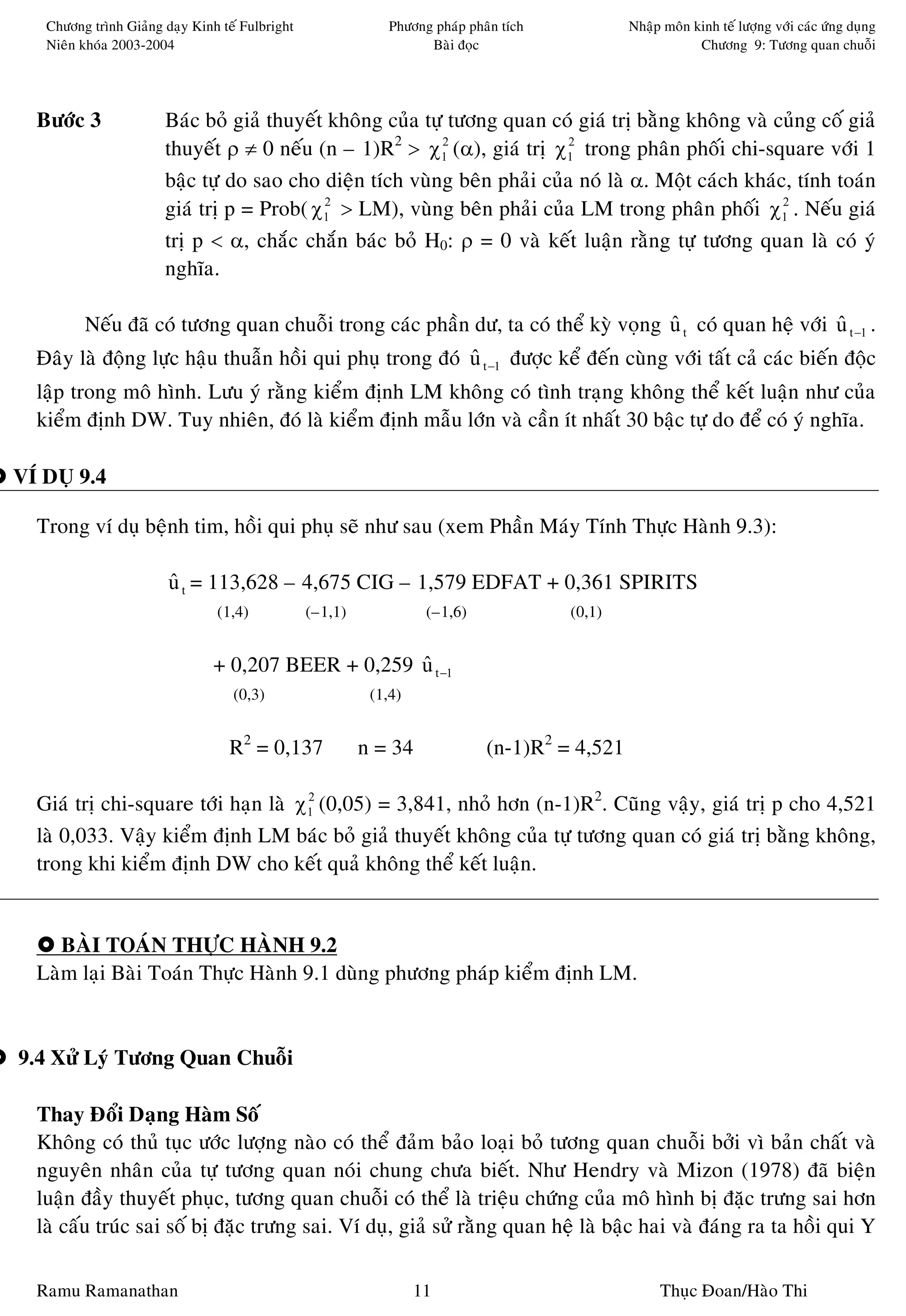 Chöông trình Giaûng daïy Kinh teá Fulbright                Phöông phaùp phaân tích           Nhaäp moân kinh teá löôïng vôùi caùc öùng duïng
          Nieân khoùa 2003-2004                                            Baøi ñoïc                               Chöông 9: Töông quan chuoãi




      Böôùc 3                 Baùc boû giaû thuyeát khoâng cuûa töï töông quan coù giaù trò baèng khoâng vaø cuûng coá giaû
                              thuyeát ρ ≠ 0 neáu (n – 1)R2 > χ1 (α), giaù trò χ1 trong phaân phoái chi-square vôùi 1
                                                                   2              2


                              baäc töï do sao cho dieän tích vuøng beân phaûi cuûa noù laø α. Moät caùch khaùc, tính toaùn
                              giaù trò p = Prob( χ1 > LM), vuøng beân phaûi cuûa LM trong phaân phoái χ1 . Neáu giaù
                                                   2                                                          2


                              trò p < α, chaéc chaén baùc boû H0: ρ = 0 vaø keát luaän raèng töï töông quan laø coù yù
                              nghóa.

                Neáu ñaõ coù töông quan chuoãi trong caùc phaàn dö, ta coù theå kyø voïng u t coù quan heä vôùi u t −1 .
                                                                                          ˆ                     ˆ
      Ñaây laø ñoäng löïc haäu thuaãn hoài qui phuï trong ñoù u t −1 ñöôïc keå ñeán cuøng vôùi taát caû caùc bieán ñoäc
                                                              ˆ
      laäp trong moâ hình. Löu yù raèng kieåm ñònh LM khoâng coù tình traïng khoâng theå keát luaän nhö cuûa
      kieåm ñònh DW. Tuy nhieân, ñoù laø kieåm ñònh maãu lôùn vaø caàn ít nhaát 30 baäc töï do ñeå coù yù nghóa.

    VÍ DUÏ 9.4                                                                                                                              B

      Trong ví duï beänh tim, hoài qui phuï seõ nhö sau (xem Phaàn Maùy Tính Thöïc Haønh 9.3):

                               u t = 113,628 – 4,675 CIG – 1,579 EDFAT + 0,361 SPIRITS
                               ˆ
                                       (1,4)            (–1,1)             (–1,6)              (0,1)


                                       + 0,207 BEER + 0,259 u t −1
                                                            ˆ
                                          (0,3)                   (1,4)


                                         R2 = 0,137              n = 34              (n-1)R2 = 4,521

      Giaù trò chi-square tôùi haïn laø χ1 (0,05) = 3,841, nhoû hôn (n-1)R2. Cuõng vaäy, giaù trò p cho 4,521
                                         2


      laø 0,033. Vaäy kieåm ñònh LM baùc boû giaû thuyeát khoâng cuûa töï töông quan coù giaù trò baèng khoâng,
      trong khi kieåm ñònh DW cho keát quaû khoâng theå keát luaän.
K     l


         BAØI TOAÙN THÖÏC HAØNH 9.2
      Laøm laïi Baøi Toaùn Thöïc Haønh 9.1 duøng phöông phaùp kieåm ñònh LM.


    9.4 Xöû Lyù Töông Quan Chuoãi

      Thay Ñoåi Daïng Haøm Soá
      Khoâng coù thuû tuïc öôùc löôïng naøo coù theå ñaûm baûo loaïi boû töông quan chuoãi bôûi vì baûn chaát vaø
      nguyeân nhaân cuûa töï töông quan noùi chung chöa bieát. Nhö Hendry vaø Mizon (1978) ñaõ bieän
      luaän ñaày thuyeát phuïc, töông quan chuoãi coù theå laø trieäu chöùng cuûa moâ hình bò ñaëc tröng sai hôn
      laø caáu truùc sai soá bò ñaëc tröng sai. Ví duï, giaû söû raèng quan heä laø baäc hai vaø ñaùng ra ta hoài qui Y

      Ramu Ramanathan                                                     11                                Thuïc Ñoan/Haøo Thi
 