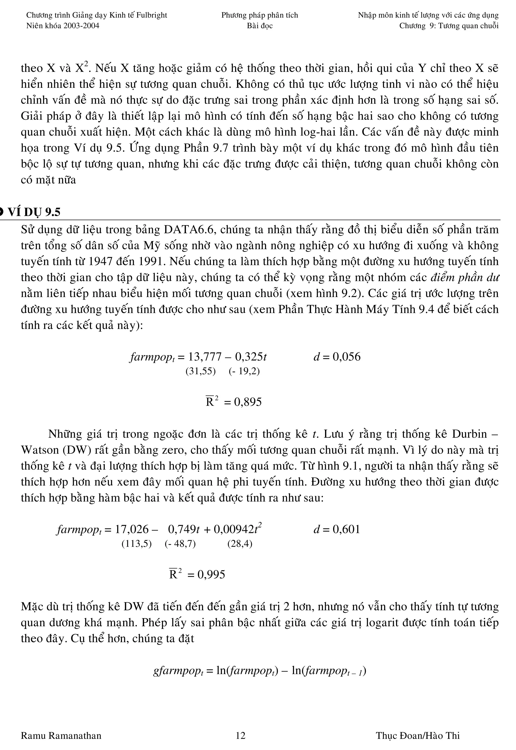 Chöông trình Giaûng daïy Kinh teá Fulbright                Phöông phaùp phaân tích           Nhaäp moân kinh teá löôïng vôùi caùc öùng duïng
    Nieân khoùa 2003-2004                                            Baøi ñoïc                               Chöông 9: Töông quan chuoãi




  theo X vaø X2. Neáu X taêng hoaëc giaûm coù heä thoáng theo thôøi gian, hoài qui cuûa Y chæ theo X seõ
  hieån nhieân theå hieän söï töông quan chuoãi. Khoâng coù thuû tuïc öôùc löôïng tinh vi naøo coù theå hieäu
  chænh vaán ñeà maø noù thöïc söï do ñaëc tröng sai trong phaàn xaùc ñònh hôn laø trong soá haïng sai soá.
  Giaûi phaùp ôû ñaây laø thieát laäp laïi moâ hình coù tính ñeán soá haïng baäc hai sao cho khoâng coù töông
  quan chuoãi xuaát hieän. Moät caùch khaùc laø duøng moâ hình log-hai laàn. Caùc vaán ñeà naøy ñöôïc minh
  hoïa trong Ví duï 9.5. ÖÙng duïng Phaàn 9.7 trình baøy moät ví duï khaùc trong ñoù moâ hình ñaàu tieân
  boäc loä söï töï töông quan, nhöng khi caùc ñaëc tröng ñöôïc caûi thieän, töông quan chuoãi khoâng coøn
  coù maët nöõa

VÍ DUÏ 9.5
  Söû duïng döõ lieäu trong baûng DATA6.6, chuùng ta nhaän thaáy raèng ñoà thò bieåu dieãn soá phaàn traêm
  treân toång soá daân soá cuûa Myõ soáng nhôø vaøo ngaønh noâng nghieäp coù xu höôùng ñi xuoáng vaø khoâng
  tuyeán tính töø 1947 ñeán 1991. Neáu chuùng ta laøm thích hôïp baèng moät ñöôøng xu höôùng tuyeán tính
  theo thôøi gian cho taäp döõ lieäu naøy, chuùng ta coù theå kyø voïng raèng moät nhoùm caùc ñieåm phaàn dö
  naèm lieân tieáp nhau bieåu hieän moái töông quan chuoãi (xem hình 9.2). Caùc giaù trò öôùc löôïng treân
  ñöôøng xu höôùng tuyeán tính ñöôïc cho nhö sau (xem Phaàn Thöïc Haønh Maùy Tính 9.4 ñeå bieát caùch
  tính ra caùc keát quaû naøy):

                                   farmpopt = 13,777 – 0,325t                            d = 0,056
                                                     (31,55)     (- 19,2)


                                                         R 2 = 0,895

        Nhöõng giaù trò trong ngoaëc ñôn laø caùc trò thoáng keâ t. Löu yù raèng trò thoáng keâ Durbin –
  Watson (DW) raát gaàn baèng zero, cho thaáy moái töông quan chuoãi raát maïnh. Vì lyù do naøy maø trò
  thoáng keâ t vaø ñaïi löôïng thích hôïp bò laøm taêng quaù möùc. Töø hình 9.1, ngöôøi ta nhaän thaáy raèng seõ
  thích hôïp hôn neáu xem ñaây moái quan heä phi tuyeán tính. Ñöôøng xu höôùng theo thôøi gian ñöôïc
  thích hôïp baèng haøm baäc hai vaø keát quaû ñöôïc tính ra nhö sau:

             farmpopt = 17,026 – 0,749t + 0,00942t2                                      d = 0,601
                                 (113,5)      (- 48,7)          (28,4)


                                                  R 2 = 0,995

  Maëc duø trò thoáng keâ DW ñaõ tieán ñeán ñeán gaàn giaù trò 2 hôn, nhöng noù vaãn cho thaáy tính töï töông
  quan döông khaù maïnh. Pheùp laáy sai phaân baäc nhaát giöõa caùc giaù trò logarit ñöôïc tính toaùn tieáp
  theo ñaây. Cuï theå hôn, chuùng ta ñaët

                                           gfarmpopt = ln(farmpopt) – ln(farmpopt – 1)




  Ramu Ramanathan                                                  12                                 Thuïc Ñoan/Haøo Thi
 